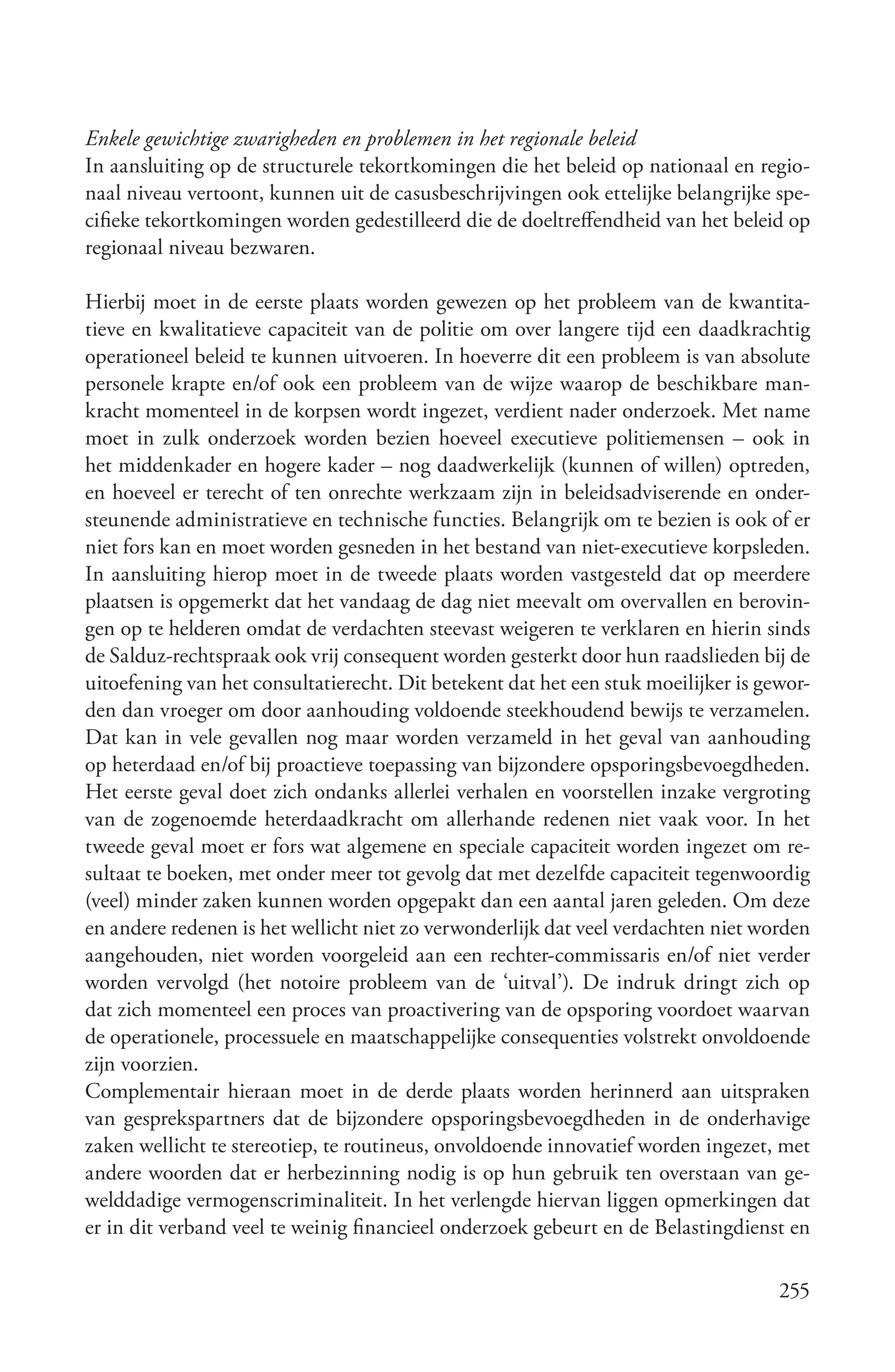 Enkele gewichtige zwarigheden en problemen in het regionale beleid
In aansluiting op de structurele tekortkomingen die het beleid op nationaal en regio-
naal niveau vertoont, kunnen uit de casusbeschrijvingen ook ettelijke belangrijke spe-
cifieke tekortkomingen worden gedestilleerd die de doeltreffendheid van het beleid op
regionaal niveau bezwaren.

Hierbij moet in de eerste plaats worden gewezen op het probleem van de kwantita-
tieve en kwalitatieve capaciteit van de politie om over langere tijd een daadkrachtig
operationeel beleid te kunnen uitvoeren. In hoeverre dit een probleem is van absolute
personele krapte en/of ook een probleem van de wijze waarop de beschikbare man-
kracht momenteel in de korpsen wordt ingezet, verdient nader onderzoek. Met name
moet in zulk onderzoek worden bezien hoeveel executieve politiemensen – ook in
het middenkader en hogere kader – nog daadwerkelijk (kunnen of willen) optreden,
en hoeveel er terecht of ten onrechte werkzaam zijn in beleidsadviserende en onder-
steunende administratieve en technische functies. Belangrijk om te bezien is ook of er
niet fors kan en moet worden gesneden in het bestand van niet-executieve korpsleden.
In aansluiting hierop moet in de tweede plaats worden vastgesteld dat op meerdere
plaatsen is opgemerkt dat het vandaag de dag niet meevalt om overvallen en berovin-
gen op te helderen omdat de verdachten steevast weigeren te verklaren en hierin sinds
de Salduz-rechtspraak ook vrij consequent worden gesterkt door hun raadslieden bij de
uitoefening van het consultatierecht. Dit betekent dat het een stuk moeilijker is gewor-
den dan vroeger om door aanhouding voldoende steekhoudend bewijs te verzamelen.
Dat kan in vele gevallen nog maar worden verzameld in het geval van aanhouding
op heterdaad en/of bij proactieve toepassing van bijzondere opsporingsbevoegdheden.
Het eerste geval doet zich ondanks allerlei verhalen en voorstellen inzake vergroting
van de zogenoemde heterdaadkracht om allerhande redenen niet vaak voor. In het
tweede geval moet er fors wat algemene en speciale capaciteit worden ingezet om re-
sultaat te boeken, met onder meer tot gevolg dat met dezelfde capaciteit tegenwoordig
(veel) minder zaken kunnen worden opgepakt dan een aantal jaren geleden. Om deze
en andere redenen is het wellicht niet zo verwonderlijk dat veel verdachten niet worden
aangehouden, niet worden voorgeleid aan een rechter-commissaris en/of niet verder
worden vervolgd (het notoire probleem van de ‘uitval’). De indruk dringt zich op
dat zich momenteel een proces van proactivering van de opsporing voordoet waarvan
de operationele, processuele en maatschappelijke consequenties volstrekt onvoldoende
zijn voorzien.
Complementair hieraan moet in de derde plaats worden herinnerd aan uitspraken
van gesprekspartners dat de bijzondere opsporingsbevoegdheden in de onderhavige
zaken wellicht te stereotiep, te routineus, onvoldoende innovatief worden ingezet, met
andere woorden dat er herbezinning nodig is op hun gebruik ten overstaan van ge-
welddadige vermogenscriminaliteit. In het verlengde hiervan liggen opmerkingen dat
er in dit verband veel te weinig financieel onderzoek gebeurt en de Belastingdienst en

                                                                                    255
 