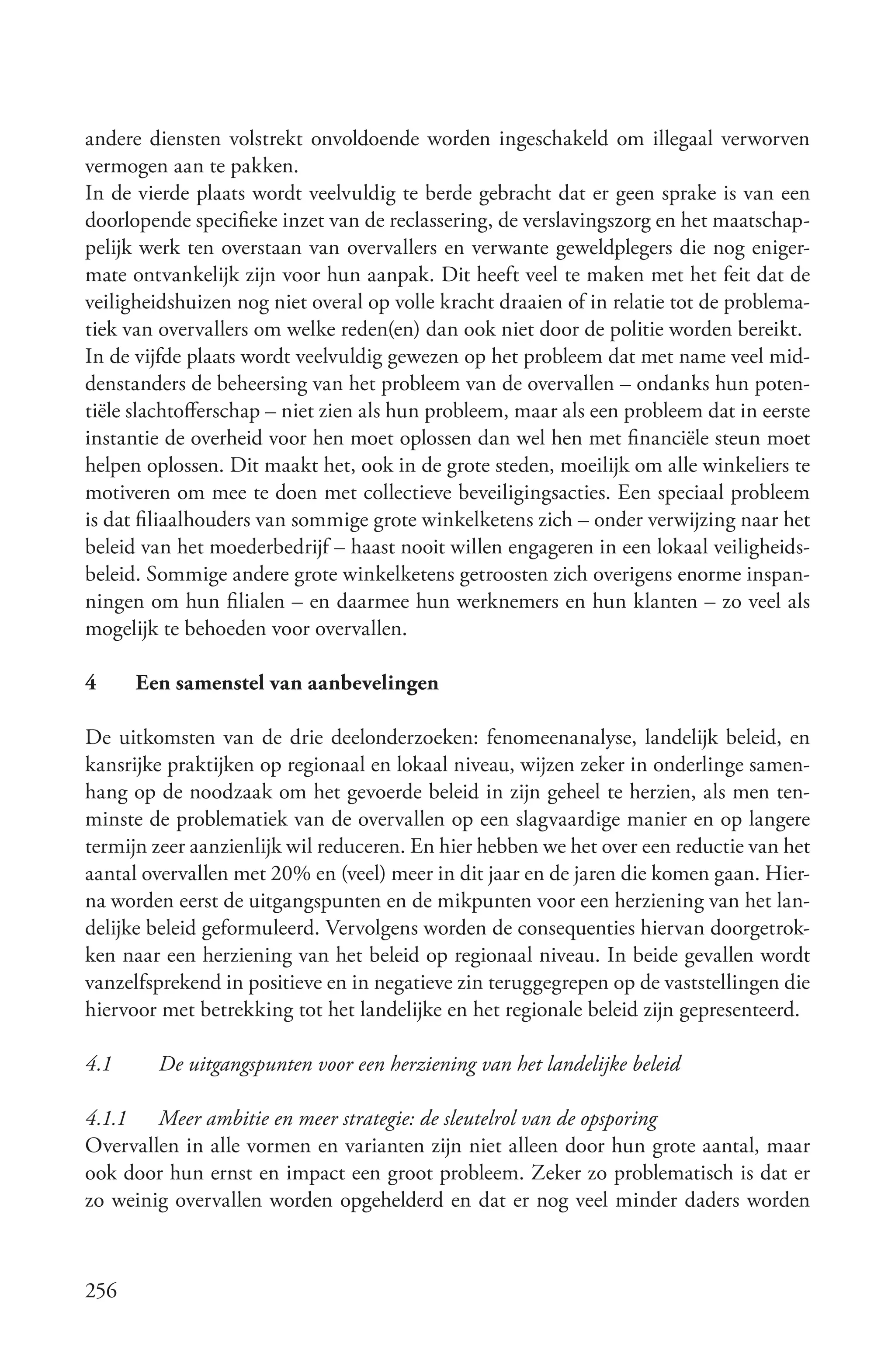 andere diensten volstrekt onvoldoende worden ingeschakeld om illegaal verworven
vermogen aan te pakken.
In de vierde plaats wordt veelvuldig te berde gebracht dat er geen sprake is van een
doorlopende specifieke inzet van de reclassering, de verslavingszorg en het maatschap-
pelijk werk ten overstaan van overvallers en verwante geweldplegers die nog eniger-
mate ontvankelijk zijn voor hun aanpak. Dit heeft veel te maken met het feit dat de
veiligheidshuizen nog niet overal op volle kracht draaien of in relatie tot de problema-
tiek van overvallers om welke reden(en) dan ook niet door de politie worden bereikt.
In de vijfde plaats wordt veelvuldig gewezen op het probleem dat met name veel mid-
denstanders de beheersing van het probleem van de overvallen – ondanks hun poten-
tiële slachtofferschap – niet zien als hun probleem, maar als een probleem dat in eerste
instantie de overheid voor hen moet oplossen dan wel hen met financiële steun moet
helpen oplossen. Dit maakt het, ook in de grote steden, moeilijk om alle winkeliers te
motiveren om mee te doen met collectieve beveiligingsacties. Een speciaal probleem
is dat filiaalhouders van sommige grote winkelketens zich – onder verwijzing naar het
beleid van het moederbedrijf – haast nooit willen engageren in een lokaal veiligheids-
beleid. Sommige andere grote winkelketens getroosten zich overigens enorme inspan-
ningen om hun filialen – en daarmee hun werknemers en hun klanten – zo veel als
mogelijk te behoeden voor overvallen.

4     Een samenstel van aanbevelingen

De uitkomsten van de drie deelonderzoeken: fenomeenanalyse, landelijk beleid, en
kansrijke praktijken op regionaal en lokaal niveau, wijzen zeker in onderlinge samen-
hang op de noodzaak om het gevoerde beleid in zijn geheel te herzien, als men ten-
minste de problematiek van de overvallen op een slagvaardige manier en op langere
termijn zeer aanzienlijk wil reduceren. En hier hebben we het over een reductie van het
aantal overvallen met 20% en (veel) meer in dit jaar en de jaren die komen gaan. Hier-
na worden eerst de uitgangspunten en de mikpunten voor een herziening van het lan-
delijke beleid geformuleerd. Vervolgens worden de consequenties hiervan doorgetrok-
ken naar een herziening van het beleid op regionaal niveau. In beide gevallen wordt
vanzelfsprekend in positieve en in negatieve zin teruggegrepen op de vaststellingen die
hiervoor met betrekking tot het landelijke en het regionale beleid zijn gepresenteerd.

4.1     De uitgangspunten voor een herziening van het landelijke beleid

4.1.1 Meer ambitie en meer strategie: de sleutelrol van de opsporing
Overvallen in alle vormen en varianten zijn niet alleen door hun grote aantal, maar
ook door hun ernst en impact een groot probleem. Zeker zo problematisch is dat er
zo weinig overvallen worden opgehelderd en dat er nog veel minder daders worden



256
 