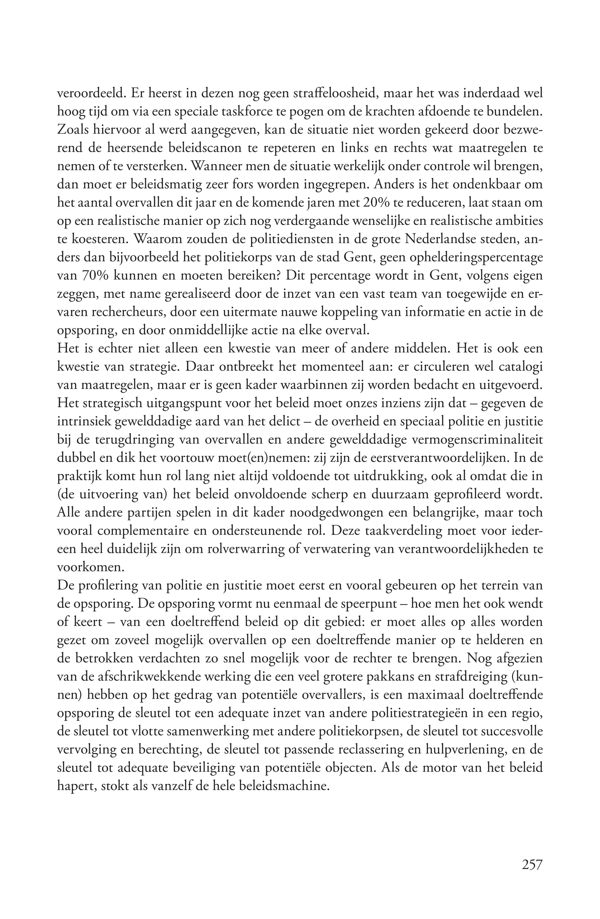 veroordeeld. Er heerst in dezen nog geen straffeloosheid, maar het was inderdaad wel
hoog tijd om via een speciale taskforce te pogen om de krachten afdoende te bundelen.
Zoals hiervoor al werd aangegeven, kan de situatie niet worden gekeerd door bezwe-
rend de heersende beleidscanon te repeteren en links en rechts wat maatregelen te
nemen of te versterken. Wanneer men de situatie werkelijk onder controle wil brengen,
dan moet er beleidsmatig zeer fors worden ingegrepen. Anders is het ondenkbaar om
het aantal overvallen dit jaar en de komende jaren met 20% te reduceren, laat staan om
op een realistische manier op zich nog verdergaande wenselijke en realistische ambities
te koesteren. Waarom zouden de politiediensten in de grote Nederlandse steden, an-
ders dan bijvoorbeeld het politiekorps van de stad Gent, geen ophelderingspercentage
van 70% kunnen en moeten bereiken? Dit percentage wordt in Gent, volgens eigen
zeggen, met name gerealiseerd door de inzet van een vast team van toegewijde en er-
varen rechercheurs, door een uitermate nauwe koppeling van informatie en actie in de
opsporing, en door onmiddellijke actie na elke overval.
Het is echter niet alleen een kwestie van meer of andere middelen. Het is ook een
kwestie van strategie. Daar ontbreekt het momenteel aan: er circuleren wel catalogi
van maatregelen, maar er is geen kader waarbinnen zij worden bedacht en uitgevoerd.
Het strategisch uitgangspunt voor het beleid moet onzes inziens zijn dat – gegeven de
intrinsiek gewelddadige aard van het delict – de overheid en speciaal politie en justitie
bij de terugdringing van overvallen en andere gewelddadige vermogenscriminaliteit
dubbel en dik het voortouw moet(en)nemen: zij zijn de eerstverantwoordelijken. In de
praktijk komt hun rol lang niet altijd voldoende tot uitdrukking, ook al omdat die in
(de uitvoering van) het beleid onvoldoende scherp en duurzaam geprofileerd wordt.
Alle andere partijen spelen in dit kader noodgedwongen een belangrijke, maar toch
vooral complementaire en ondersteunende rol. Deze taakverdeling moet voor ieder-
een heel duidelijk zijn om rolverwarring of verwatering van verantwoordelijkheden te
voorkomen.
De profilering van politie en justitie moet eerst en vooral gebeuren op het terrein van
de opsporing. De opsporing vormt nu eenmaal de speerpunt – hoe men het ook wendt
of keert – van een doeltreffend beleid op dit gebied: er moet alles op alles worden
gezet om zoveel mogelijk overvallen op een doeltreffende manier op te helderen en
de betrokken verdachten zo snel mogelijk voor de rechter te brengen. Nog afgezien
van de afschrikwekkende werking die een veel grotere pakkans en strafdreiging (kun-
nen) hebben op het gedrag van potentiële overvallers, is een maximaal doeltreffende
opsporing de sleutel tot een adequate inzet van andere politiestrategieën in een regio,
de sleutel tot vlotte samenwerking met andere politiekorpsen, de sleutel tot succesvolle
vervolging en berechting, de sleutel tot passende reclassering en hulpverlening, en de
sleutel tot adequate beveiliging van potentiële objecten. Als de motor van het beleid
hapert, stokt als vanzelf de hele beleidsmachine.




                                                                                     257
 