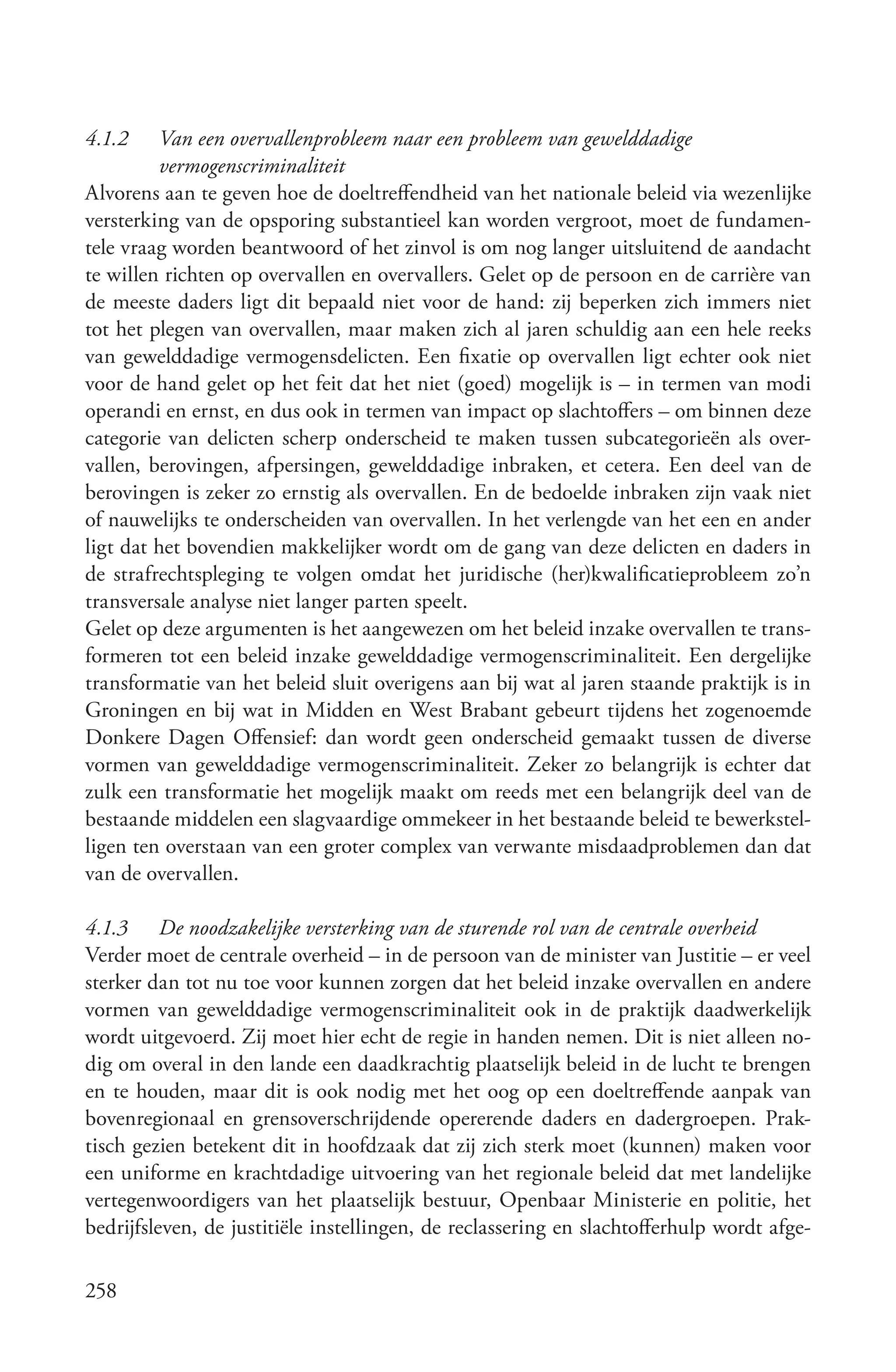 4.1.2    Van een overvallenprobleem naar een probleem van gewelddadige
         vermogenscriminaliteit
Alvorens aan te geven hoe de doeltreffendheid van het nationale beleid via wezenlijke
versterking van de opsporing substantieel kan worden vergroot, moet de fundamen-
tele vraag worden beantwoord of het zinvol is om nog langer uitsluitend de aandacht
te willen richten op overvallen en overvallers. Gelet op de persoon en de carrière van
de meeste daders ligt dit bepaald niet voor de hand: zij beperken zich immers niet
tot het plegen van overvallen, maar maken zich al jaren schuldig aan een hele reeks
van gewelddadige vermogensdelicten. Een fixatie op overvallen ligt echter ook niet
voor de hand gelet op het feit dat het niet (goed) mogelijk is – in termen van modi
operandi en ernst, en dus ook in termen van impact op slachtoffers – om binnen deze
categorie van delicten scherp onderscheid te maken tussen subcategorieën als over-
vallen, berovingen, afpersingen, gewelddadige inbraken, et cetera. Een deel van de
berovingen is zeker zo ernstig als overvallen. En de bedoelde inbraken zijn vaak niet
of nauwelijks te onderscheiden van overvallen. In het verlengde van het een en ander
ligt dat het bovendien makkelijker wordt om de gang van deze delicten en daders in
de strafrechtspleging te volgen omdat het juridische (her)kwalificatieprobleem zo’n
transversale analyse niet langer parten speelt.
Gelet op deze argumenten is het aangewezen om het beleid inzake overvallen te trans-
formeren tot een beleid inzake gewelddadige vermogenscriminaliteit. Een dergelijke
transformatie van het beleid sluit overigens aan bij wat al jaren staande praktijk is in
Groningen en bij wat in Midden en West Brabant gebeurt tijdens het zogenoemde
Donkere Dagen Offensief: dan wordt geen onderscheid gemaakt tussen de diverse
vormen van gewelddadige vermogenscriminaliteit. Zeker zo belangrijk is echter dat
zulk een transformatie het mogelijk maakt om reeds met een belangrijk deel van de
bestaande middelen een slagvaardige ommekeer in het bestaande beleid te bewerkstel-
ligen ten overstaan van een groter complex van verwante misdaadproblemen dan dat
van de overvallen.

4.1.3 De noodzakelijke versterking van de sturende rol van de centrale overheid
Verder moet de centrale overheid – in de persoon van de minister van Justitie – er veel
sterker dan tot nu toe voor kunnen zorgen dat het beleid inzake overvallen en andere
vormen van gewelddadige vermogenscriminaliteit ook in de praktijk daadwerkelijk
wordt uitgevoerd. Zij moet hier echt de regie in handen nemen. Dit is niet alleen no-
dig om overal in den lande een daadkrachtig plaatselijk beleid in de lucht te brengen
en te houden, maar dit is ook nodig met het oog op een doeltreffende aanpak van
bovenregionaal en grensoverschrijdende opererende daders en dadergroepen. Prak-
tisch gezien betekent dit in hoofdzaak dat zij zich sterk moet (kunnen) maken voor
een uniforme en krachtdadige uitvoering van het regionale beleid dat met landelijke
vertegenwoordigers van het plaatselijk bestuur, Openbaar Ministerie en politie, het
bedrijfsleven, de justitiële instellingen, de reclassering en slachtofferhulp wordt afge-

258
 