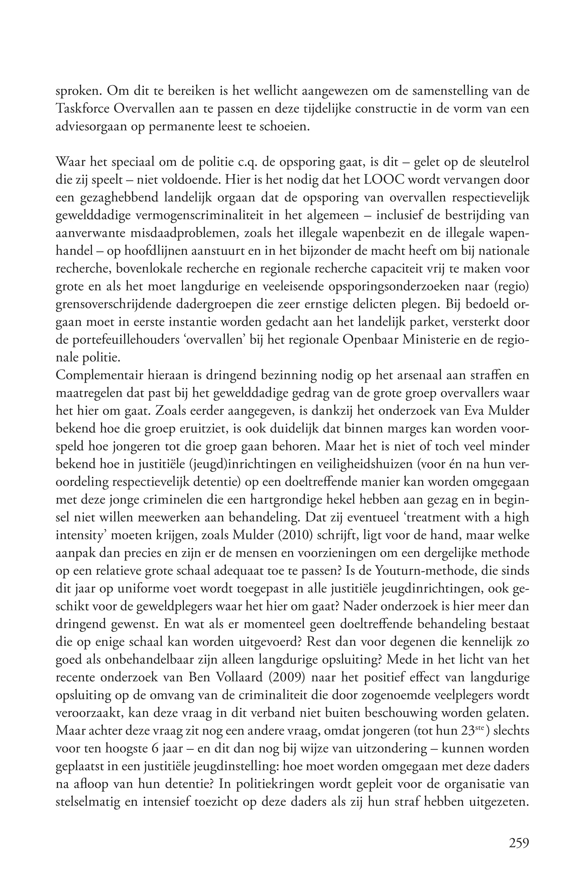 sproken. Om dit te bereiken is het wellicht aangewezen om de samenstelling van de
Taskforce Overvallen aan te passen en deze tijdelijke constructie in de vorm van een
adviesorgaan op permanente leest te schoeien.

Waar het speciaal om de politie c.q. de opsporing gaat, is dit – gelet op de sleutelrol
die zij speelt – niet voldoende. Hier is het nodig dat het LOOC wordt vervangen door
een gezaghebbend landelijk orgaan dat de opsporing van overvallen respectievelijk
gewelddadige vermogenscriminaliteit in het algemeen – inclusief de bestrijding van
aanverwante misdaadproblemen, zoals het illegale wapenbezit en de illegale wapen-
handel – op hoofdlijnen aanstuurt en in het bijzonder de macht heeft om bij nationale
recherche, bovenlokale recherche en regionale recherche capaciteit vrij te maken voor
grote en als het moet langdurige en veeleisende opsporingsonderzoeken naar (regio)
grensoverschrijdende dadergroepen die zeer ernstige delicten plegen. Bij bedoeld or-
gaan moet in eerste instantie worden gedacht aan het landelijk parket, versterkt door
de portefeuillehouders ‘overvallen’ bij het regionale Openbaar Ministerie en de regio-
nale politie.
Complementair hieraan is dringend bezinning nodig op het arsenaal aan straffen en
maatregelen dat past bij het gewelddadige gedrag van de grote groep overvallers waar
het hier om gaat. Zoals eerder aangegeven, is dankzij het onderzoek van Eva Mulder
bekend hoe die groep eruitziet, is ook duidelijk dat binnen marges kan worden voor-
speld hoe jongeren tot die groep gaan behoren. Maar het is niet of toch veel minder
bekend hoe in justitiële (jeugd)inrichtingen en veiligheidshuizen (voor én na hun ver-
oordeling respectievelijk detentie) op een doeltreffende manier kan worden omgegaan
met deze jonge criminelen die een hartgrondige hekel hebben aan gezag en in begin-
sel niet willen meewerken aan behandeling. Dat zij eventueel ‘treatment with a high
intensity’ moeten krijgen, zoals Mulder (2010) schrijft, ligt voor de hand, maar welke
aanpak dan precies en zijn er de mensen en voorzieningen om een dergelijke methode
op een relatieve grote schaal adequaat toe te passen? Is de Youturn-methode, die sinds
dit jaar op uniforme voet wordt toegepast in alle justitiële jeugdinrichtingen, ook ge-
schikt voor de geweldplegers waar het hier om gaat? Nader onderzoek is hier meer dan
dringend gewenst. En wat als er momenteel geen doeltreffende behandeling bestaat
die op enige schaal kan worden uitgevoerd? Rest dan voor degenen die kennelijk zo
goed als onbehandelbaar zijn alleen langdurige opsluiting? Mede in het licht van het
recente onderzoek van Ben Vollaard (2009) naar het positief effect van langdurige
opsluiting op de omvang van de criminaliteit die door zogenoemde veelplegers wordt
veroorzaakt, kan deze vraag in dit verband niet buiten beschouwing worden gelaten.
Maar achter deze vraag zit nog een andere vraag, omdat jongeren (tot hun 23ste ) slechts
voor ten hoogste 6 jaar – en dit dan nog bij wijze van uitzondering – kunnen worden
geplaatst in een justitiële jeugdinstelling: hoe moet worden omgegaan met deze daders
na afloop van hun detentie? In politiekringen wordt gepleit voor de organisatie van
stelselmatig en intensief toezicht op deze daders als zij hun straf hebben uitgezeten.

                                                                                    259
 