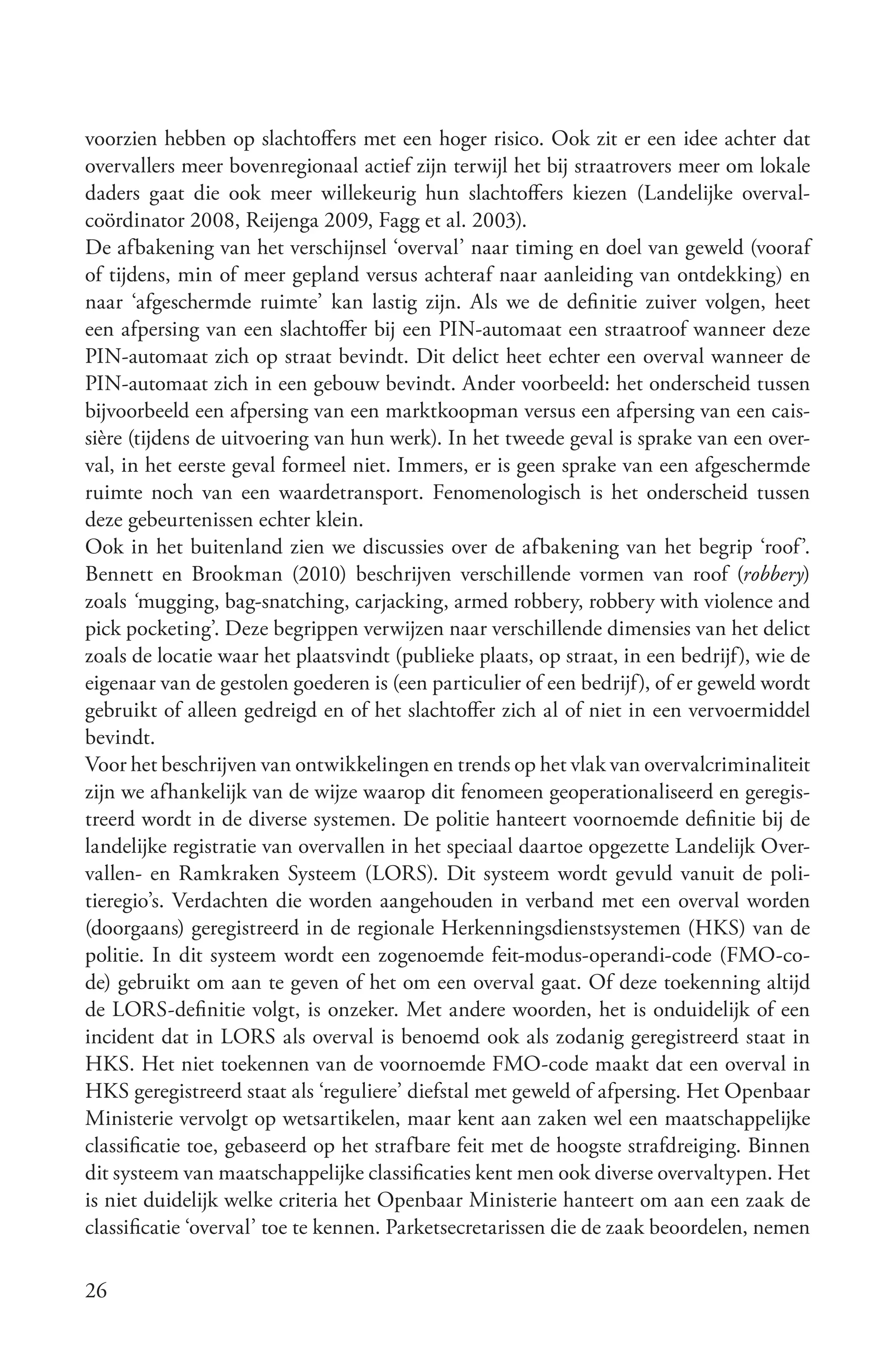 voorzien hebben op slachtoffers met een hoger risico. Ook zit er een idee achter dat
overvallers meer bovenregionaal actief zijn terwijl het bij straatrovers meer om lokale
daders gaat die ook meer willekeurig hun slachtoffers kiezen (Landelijke overval-
coördinator 2008, Reijenga 2009, Fagg et al. 2003).
De afbakening van het verschijnsel ‘overval’ naar timing en doel van geweld (vooraf
of tijdens, min of meer gepland versus achteraf naar aanleiding van ontdekking) en
naar ‘afgeschermde ruimte’ kan lastig zijn. Als we de definitie zuiver volgen, heet
een afpersing van een slachtoffer bij een PIN-automaat een straatroof wanneer deze
PIN-automaat zich op straat bevindt. Dit delict heet echter een overval wanneer de
PIN-automaat zich in een gebouw bevindt. Ander voorbeeld: het onderscheid tussen
bijvoorbeeld een afpersing van een marktkoopman versus een afpersing van een cais-
sière (tijdens de uitvoering van hun werk). In het tweede geval is sprake van een over-
val, in het eerste geval formeel niet. Immers, er is geen sprake van een afgeschermde
ruimte noch van een waardetransport. Fenomenologisch is het onderscheid tussen
deze gebeurtenissen echter klein.
Ook in het buitenland zien we discussies over de afbakening van het begrip ‘roof’.
Bennett en Brookman (2010) beschrijven verschillende vormen van roof (robbery)
zoals ‘mugging, bag-snatching, carjacking, armed robbery, robbery with violence and
pick pocketing’. Deze begrippen verwijzen naar verschillende dimensies van het delict
zoals de locatie waar het plaatsvindt (publieke plaats, op straat, in een bedrijf), wie de
eigenaar van de gestolen goederen is (een particulier of een bedrijf), of er geweld wordt
gebruikt of alleen gedreigd en of het slachtoffer zich al of niet in een vervoermiddel
bevindt.
Voor het beschrijven van ontwikkelingen en trends op het vlak van overvalcriminaliteit
zijn we afhankelijk van de wijze waarop dit fenomeen geoperationaliseerd en geregis-
treerd wordt in de diverse systemen. De politie hanteert voornoemde definitie bij de
landelijke registratie van overvallen in het speciaal daartoe opgezette Landelijk Over-
vallen- en Ramkraken Systeem (LORS). Dit systeem wordt gevuld vanuit de poli-
tieregio’s. Verdachten die worden aangehouden in verband met een overval worden
(doorgaans) geregistreerd in de regionale Herkenningsdienstsystemen (HKS) van de
politie. In dit systeem wordt een zogenoemde feit-modus-operandi-code (FMO-co-
de) gebruikt om aan te geven of het om een overval gaat. Of deze toekenning altijd
de LORS-definitie volgt, is onzeker. Met andere woorden, het is onduidelijk of een
incident dat in LORS als overval is benoemd ook als zodanig geregistreerd staat in
HKS. Het niet toekennen van de voornoemde FMO-code maakt dat een overval in
HKS geregistreerd staat als ‘reguliere’ diefstal met geweld of afpersing. Het Openbaar
Ministerie vervolgt op wetsartikelen, maar kent aan zaken wel een maatschappelijke
classificatie toe, gebaseerd op het strafbare feit met de hoogste strafdreiging. Binnen
dit systeem van maatschappelijke classificaties kent men ook diverse overvaltypen. Het
is niet duidelijk welke criteria het Openbaar Ministerie hanteert om aan een zaak de
classificatie ‘overval’ toe te kennen. Parketsecretarissen die de zaak beoordelen, nemen

26
 
