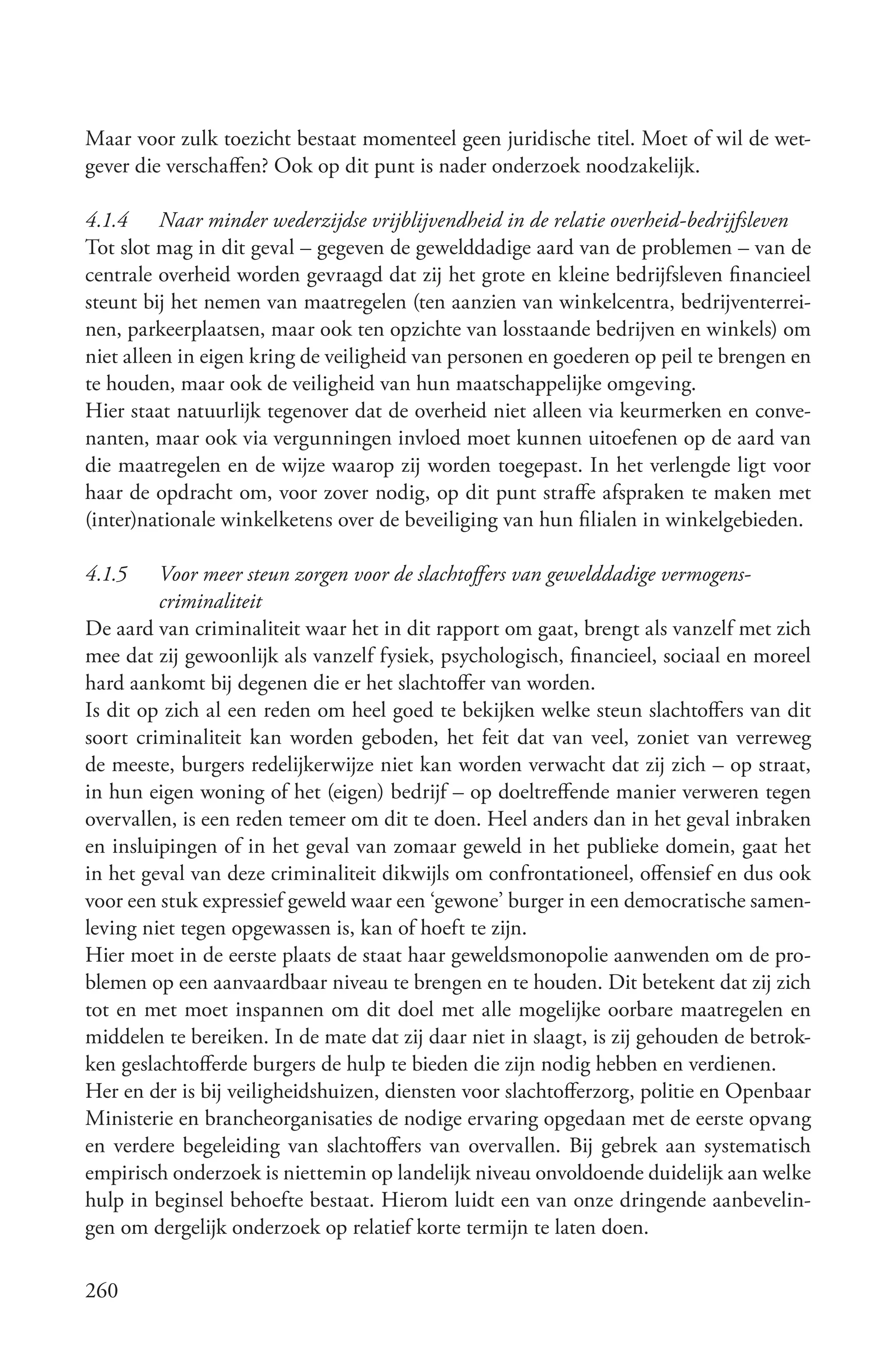 Maar voor zulk toezicht bestaat momenteel geen juridische titel. Moet of wil de wet-
gever die verschaffen? Ook op dit punt is nader onderzoek noodzakelijk.

4.1.4 Naar minder wederzijdse vrijblijvendheid in de relatie overheid­bedrijfsleven
Tot slot mag in dit geval – gegeven de gewelddadige aard van de problemen – van de
centrale overheid worden gevraagd dat zij het grote en kleine bedrijfsleven financieel
steunt bij het nemen van maatregelen (ten aanzien van winkelcentra, bedrijventerrei-
nen, parkeerplaatsen, maar ook ten opzichte van losstaande bedrijven en winkels) om
niet alleen in eigen kring de veiligheid van personen en goederen op peil te brengen en
te houden, maar ook de veiligheid van hun maatschappelijke omgeving.
Hier staat natuurlijk tegenover dat de overheid niet alleen via keurmerken en conve-
nanten, maar ook via vergunningen invloed moet kunnen uitoefenen op de aard van
die maatregelen en de wijze waarop zij worden toegepast. In het verlengde ligt voor
haar de opdracht om, voor zover nodig, op dit punt straffe afspraken te maken met
(inter)nationale winkelketens over de beveiliging van hun filialen in winkelgebieden.

4.1.5    Voor meer steun zorgen voor de slachtoffers van gewelddadige vermogens­
         criminaliteit
De aard van criminaliteit waar het in dit rapport om gaat, brengt als vanzelf met zich
mee dat zij gewoonlijk als vanzelf fysiek, psychologisch, financieel, sociaal en moreel
hard aankomt bij degenen die er het slachtoffer van worden.
Is dit op zich al een reden om heel goed te bekijken welke steun slachtoffers van dit
soort criminaliteit kan worden geboden, het feit dat van veel, zoniet van verreweg
de meeste, burgers redelijkerwijze niet kan worden verwacht dat zij zich – op straat,
in hun eigen woning of het (eigen) bedrijf – op doeltreffende manier verweren tegen
overvallen, is een reden temeer om dit te doen. Heel anders dan in het geval inbraken
en insluipingen of in het geval van zomaar geweld in het publieke domein, gaat het
in het geval van deze criminaliteit dikwijls om confrontationeel, offensief en dus ook
voor een stuk expressief geweld waar een ‘gewone’ burger in een democratische samen-
leving niet tegen opgewassen is, kan of hoeft te zijn.
Hier moet in de eerste plaats de staat haar geweldsmonopolie aanwenden om de pro-
blemen op een aanvaardbaar niveau te brengen en te houden. Dit betekent dat zij zich
tot en met moet inspannen om dit doel met alle mogelijke oorbare maatregelen en
middelen te bereiken. In de mate dat zij daar niet in slaagt, is zij gehouden de betrok-
ken geslachtofferde burgers de hulp te bieden die zijn nodig hebben en verdienen.
Her en der is bij veiligheidshuizen, diensten voor slachtofferzorg, politie en Openbaar
Ministerie en brancheorganisaties de nodige ervaring opgedaan met de eerste opvang
en verdere begeleiding van slachtoffers van overvallen. Bij gebrek aan systematisch
empirisch onderzoek is niettemin op landelijk niveau onvoldoende duidelijk aan welke
hulp in beginsel behoefte bestaat. Hierom luidt een van onze dringende aanbevelin-
gen om dergelijk onderzoek op relatief korte termijn te laten doen.

260
 