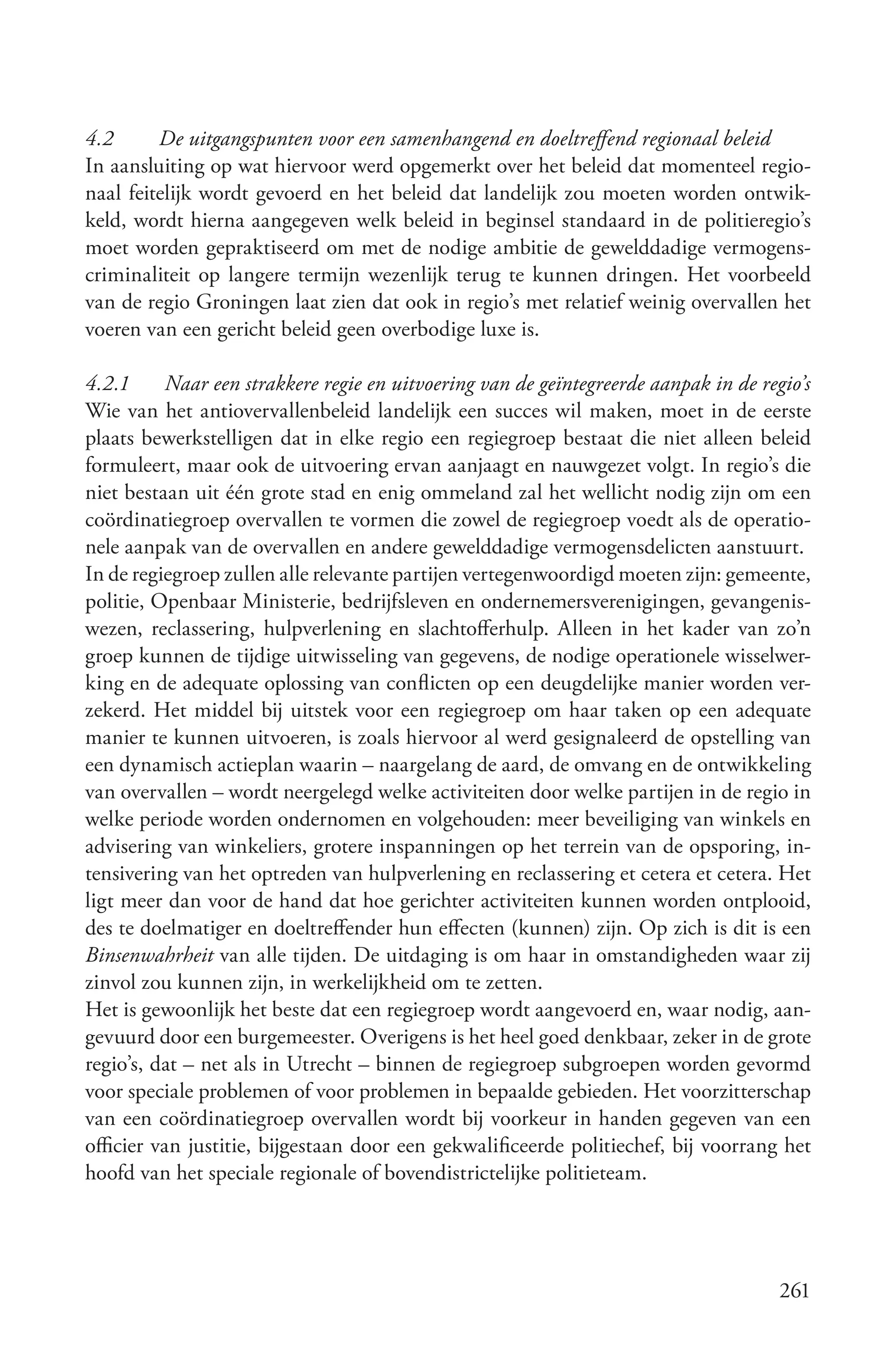 4.2      De uitgangspunten voor een samenhangend en doeltreffend regionaal beleid
In aansluiting op wat hiervoor werd opgemerkt over het beleid dat momenteel regio-
naal feitelijk wordt gevoerd en het beleid dat landelijk zou moeten worden ontwik-
keld, wordt hierna aangegeven welk beleid in beginsel standaard in de politieregio’s
moet worden gepraktiseerd om met de nodige ambitie de gewelddadige vermogens-
criminaliteit op langere termijn wezenlijk terug te kunnen dringen. Het voorbeeld
van de regio Groningen laat zien dat ook in regio’s met relatief weinig overvallen het
voeren van een gericht beleid geen overbodige luxe is.

4.2.1     Naar een strakkere regie en uitvoering van de geïntegreerde aanpak in de regio’s
Wie van het antiovervallenbeleid landelijk een succes wil maken, moet in de eerste
plaats bewerkstelligen dat in elke regio een regiegroep bestaat die niet alleen beleid
formuleert, maar ook de uitvoering ervan aanjaagt en nauwgezet volgt. In regio’s die
niet bestaan uit één grote stad en enig ommeland zal het wellicht nodig zijn om een
coördinatiegroep overvallen te vormen die zowel de regiegroep voedt als de operatio-
nele aanpak van de overvallen en andere gewelddadige vermogensdelicten aanstuurt.
In de regiegroep zullen alle relevante partijen vertegenwoordigd moeten zijn: gemeente,
politie, Openbaar Ministerie, bedrijfsleven en ondernemersverenigingen, gevangenis-
wezen, reclassering, hulpverlening en slachtofferhulp. Alleen in het kader van zo’n
groep kunnen de tijdige uitwisseling van gegevens, de nodige operationele wisselwer-
king en de adequate oplossing van conflicten op een deugdelijke manier worden ver-
zekerd. Het middel bij uitstek voor een regiegroep om haar taken op een adequate
manier te kunnen uitvoeren, is zoals hiervoor al werd gesignaleerd de opstelling van
een dynamisch actieplan waarin – naargelang de aard, de omvang en de ontwikkeling
van overvallen – wordt neergelegd welke activiteiten door welke partijen in de regio in
welke periode worden ondernomen en volgehouden: meer beveiliging van winkels en
advisering van winkeliers, grotere inspanningen op het terrein van de opsporing, in-
tensivering van het optreden van hulpverlening en reclassering et cetera et cetera. Het
ligt meer dan voor de hand dat hoe gerichter activiteiten kunnen worden ontplooid,
des te doelmatiger en doeltreffender hun effecten (kunnen) zijn. Op zich is dit is een
Binsenwahrheit van alle tijden. De uitdaging is om haar in omstandigheden waar zij
zinvol zou kunnen zijn, in werkelijkheid om te zetten.
Het is gewoonlijk het beste dat een regiegroep wordt aangevoerd en, waar nodig, aan-
gevuurd door een burgemeester. Overigens is het heel goed denkbaar, zeker in de grote
regio’s, dat – net als in Utrecht – binnen de regiegroep subgroepen worden gevormd
voor speciale problemen of voor problemen in bepaalde gebieden. Het voorzitterschap
van een coördinatiegroep overvallen wordt bij voorkeur in handen gegeven van een
officier van justitie, bijgestaan door een gekwalificeerde politiechef, bij voorrang het
hoofd van het speciale regionale of bovendistrictelijke politieteam.




                                                                                      261
 