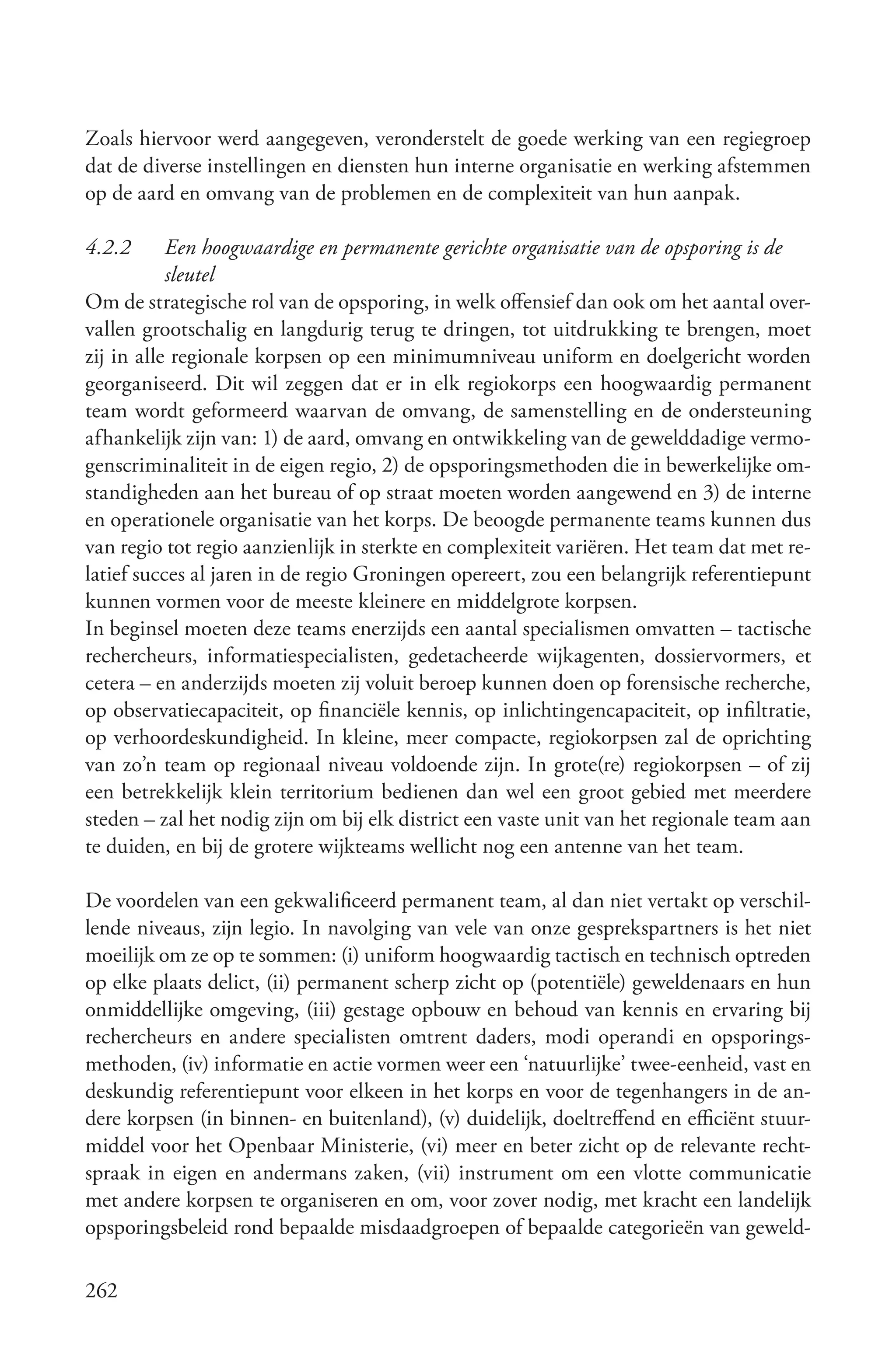 Zoals hiervoor werd aangegeven, veronderstelt de goede werking van een regiegroep
dat de diverse instellingen en diensten hun interne organisatie en werking afstemmen
op de aard en omvang van de problemen en de complexiteit van hun aanpak.

4.2.2      Een hoogwaardige en permanente gerichte organisatie van de opsporing is de
           sleutel
Om de strategische rol van de opsporing, in welk offensief dan ook om het aantal over-
vallen grootschalig en langdurig terug te dringen, tot uitdrukking te brengen, moet
zij in alle regionale korpsen op een minimumniveau uniform en doelgericht worden
georganiseerd. Dit wil zeggen dat er in elk regiokorps een hoogwaardig permanent
team wordt geformeerd waarvan de omvang, de samenstelling en de ondersteuning
afhankelijk zijn van: 1) de aard, omvang en ontwikkeling van de gewelddadige vermo-
genscriminaliteit in de eigen regio, 2) de opsporingsmethoden die in bewerkelijke om-
standigheden aan het bureau of op straat moeten worden aangewend en 3) de interne
en operationele organisatie van het korps. De beoogde permanente teams kunnen dus
van regio tot regio aanzienlijk in sterkte en complexiteit variëren. Het team dat met re-
latief succes al jaren in de regio Groningen opereert, zou een belangrijk referentiepunt
kunnen vormen voor de meeste kleinere en middelgrote korpsen.
In beginsel moeten deze teams enerzijds een aantal specialismen omvatten – tactische
rechercheurs, informatiespecialisten, gedetacheerde wijkagenten, dossiervormers, et
cetera – en anderzijds moeten zij voluit beroep kunnen doen op forensische recherche,
op observatiecapaciteit, op financiële kennis, op inlichtingencapaciteit, op infiltratie,
op verhoordeskundigheid. In kleine, meer compacte, regiokorpsen zal de oprichting
van zo’n team op regionaal niveau voldoende zijn. In grote(re) regiokorpsen – of zij
een betrekkelijk klein territorium bedienen dan wel een groot gebied met meerdere
steden – zal het nodig zijn om bij elk district een vaste unit van het regionale team aan
te duiden, en bij de grotere wijkteams wellicht nog een antenne van het team.

De voordelen van een gekwalificeerd permanent team, al dan niet vertakt op verschil-
lende niveaus, zijn legio. In navolging van vele van onze gesprekspartners is het niet
moeilijk om ze op te sommen: (i) uniform hoogwaardig tactisch en technisch optreden
op elke plaats delict, (ii) permanent scherp zicht op (potentiële) geweldenaars en hun
onmiddellijke omgeving, (iii) gestage opbouw en behoud van kennis en ervaring bij
rechercheurs en andere specialisten omtrent daders, modi operandi en opsporings-
methoden, (iv) informatie en actie vormen weer een ‘natuurlijke’ twee-eenheid, vast en
deskundig referentiepunt voor elkeen in het korps en voor de tegenhangers in de an-
dere korpsen (in binnen- en buitenland), (v) duidelijk, doeltreffend en efficiënt stuur-
middel voor het Openbaar Ministerie, (vi) meer en beter zicht op de relevante recht-
spraak in eigen en andermans zaken, (vii) instrument om een vlotte communicatie
met andere korpsen te organiseren en om, voor zover nodig, met kracht een landelijk
opsporingsbeleid rond bepaalde misdaadgroepen of bepaalde categorieën van geweld-

262
 