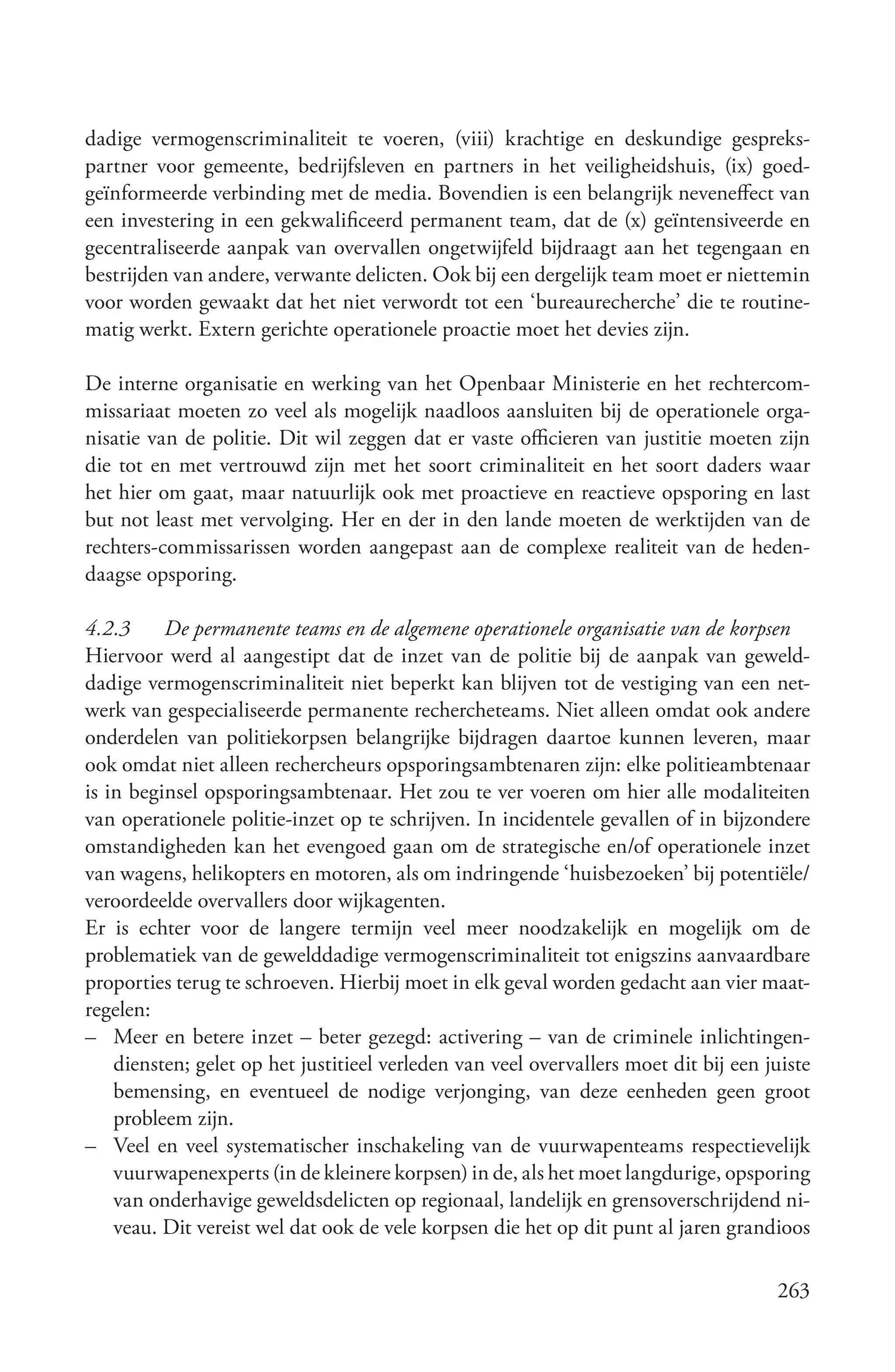 dadige vermogenscriminaliteit te voeren, (viii) krachtige en deskundige gespreks-
partner voor gemeente, bedrijfsleven en partners in het veiligheidshuis, (ix) goed-
geïnformeerde verbinding met de media. Bovendien is een belangrijk neveneffect van
een investering in een gekwalificeerd permanent team, dat de (x) geïntensiveerde en
gecentraliseerde aanpak van overvallen ongetwijfeld bijdraagt aan het tegengaan en
bestrijden van andere, verwante delicten. Ook bij een dergelijk team moet er niettemin
voor worden gewaakt dat het niet verwordt tot een ‘bureaurecherche’ die te routine-
matig werkt. Extern gerichte operationele proactie moet het devies zijn.

De interne organisatie en werking van het Openbaar Ministerie en het rechtercom-
missariaat moeten zo veel als mogelijk naadloos aansluiten bij de operationele orga-
nisatie van de politie. Dit wil zeggen dat er vaste officieren van justitie moeten zijn
die tot en met vertrouwd zijn met het soort criminaliteit en het soort daders waar
het hier om gaat, maar natuurlijk ook met proactieve en reactieve opsporing en last
but not least met vervolging. Her en der in den lande moeten de werktijden van de
rechters-commissarissen worden aangepast aan de complexe realiteit van de heden-
daagse opsporing.

4.2.3     De permanente teams en de algemene operationele organisatie van de korpsen
Hiervoor werd al aangestipt dat de inzet van de politie bij de aanpak van geweld-
dadige vermogenscriminaliteit niet beperkt kan blijven tot de vestiging van een net-
werk van gespecialiseerde permanente rechercheteams. Niet alleen omdat ook andere
onderdelen van politiekorpsen belangrijke bijdragen daartoe kunnen leveren, maar
ook omdat niet alleen rechercheurs opsporingsambtenaren zijn: elke politieambtenaar
is in beginsel opsporingsambtenaar. Het zou te ver voeren om hier alle modaliteiten
van operationele politie-inzet op te schrijven. In incidentele gevallen of in bijzondere
omstandigheden kan het evengoed gaan om de strategische en/of operationele inzet
van wagens, helikopters en motoren, als om indringende ‘huisbezoeken’ bij potentiële/
veroordeelde overvallers door wijkagenten.
Er is echter voor de langere termijn veel meer noodzakelijk en mogelijk om de
problematiek van de gewelddadige vermogenscriminaliteit tot enigszins aanvaardbare
proporties terug te schroeven. Hierbij moet in elk geval worden gedacht aan vier maat-
regelen:
– Meer en betere inzet – beter gezegd: activering – van de criminele inlichtingen-
    diensten; gelet op het justitieel verleden van veel overvallers moet dit bij een juiste
    bemensing, en eventueel de nodige verjonging, van deze eenheden geen groot
    probleem zijn.
– Veel en veel systematischer inschakeling van de vuurwapenteams respectievelijk
    vuurwapenexperts (in de kleinere korpsen) in de, als het moet langdurige, opsporing
    van onderhavige geweldsdelicten op regionaal, landelijk en grensoverschrijdend ni-
    veau. Dit vereist wel dat ook de vele korpsen die het op dit punt al jaren grandioos

                                                                                      263
 