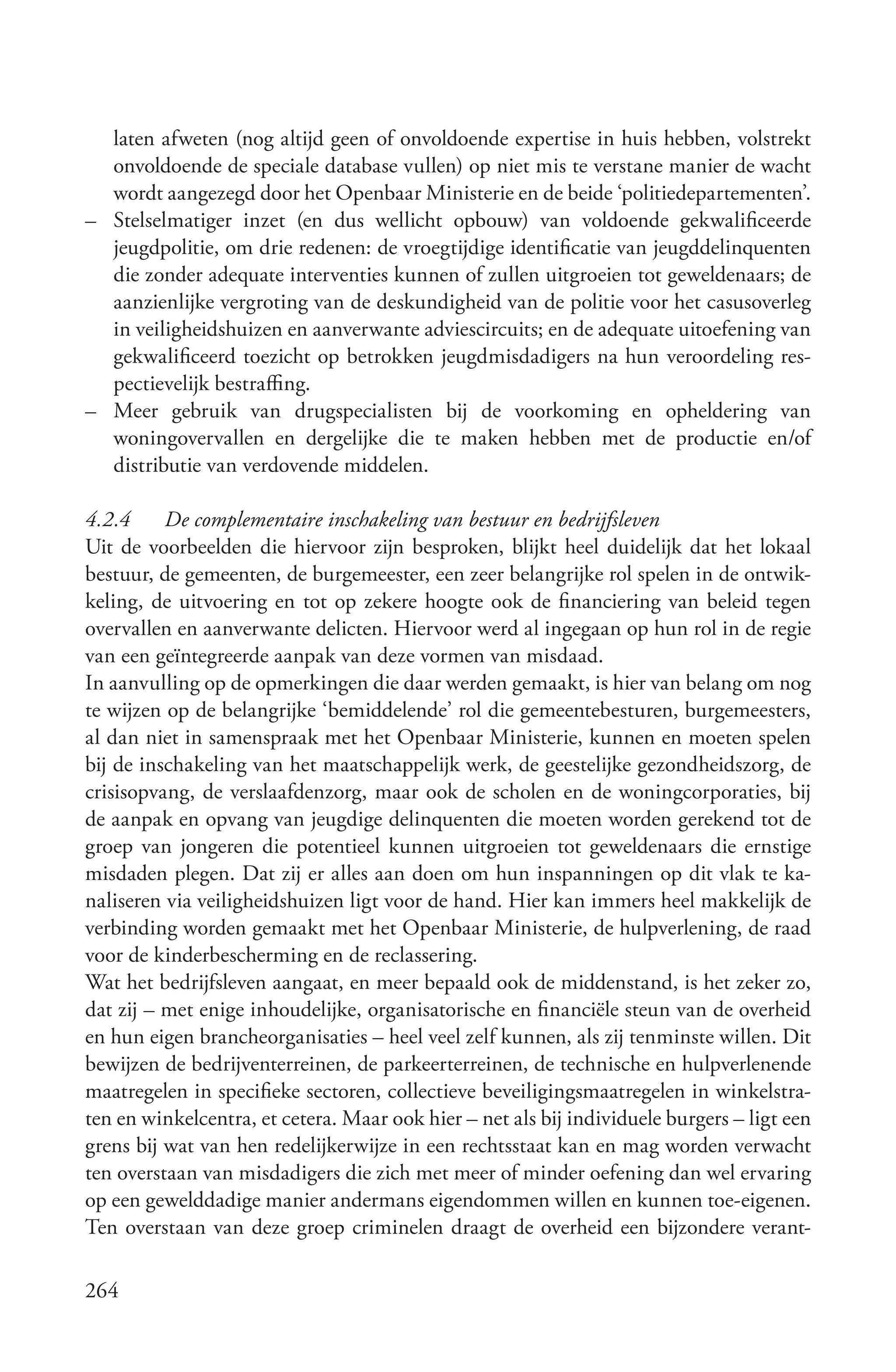 laten afweten (nog altijd geen of onvoldoende expertise in huis hebben, volstrekt
  onvoldoende de speciale database vullen) op niet mis te verstane manier de wacht
  wordt aangezegd door het Openbaar Ministerie en de beide ‘politiedepartementen’.
– Stelselmatiger inzet (en dus wellicht opbouw) van voldoende gekwalificeerde
  jeugdpolitie, om drie redenen: de vroegtijdige identificatie van jeugddelinquenten
  die zonder adequate interventies kunnen of zullen uitgroeien tot geweldenaars; de
  aanzienlijke vergroting van de deskundigheid van de politie voor het casusoverleg
  in veiligheidshuizen en aanverwante adviescircuits; en de adequate uitoefening van
  gekwalificeerd toezicht op betrokken jeugdmisdadigers na hun veroordeling res-
  pectievelijk bestraffing.
– Meer gebruik van drugspecialisten bij de voorkoming en opheldering van
  woningovervallen en dergelijke die te maken hebben met de productie en/of
  distributie van verdovende middelen.

4.2.4     De complementaire inschakeling van bestuur en bedrijfsleven
Uit de voorbeelden die hiervoor zijn besproken, blijkt heel duidelijk dat het lokaal
bestuur, de gemeenten, de burgemeester, een zeer belangrijke rol spelen in de ontwik-
keling, de uitvoering en tot op zekere hoogte ook de financiering van beleid tegen
overvallen en aanverwante delicten. Hiervoor werd al ingegaan op hun rol in de regie
van een geïntegreerde aanpak van deze vormen van misdaad.
In aanvulling op de opmerkingen die daar werden gemaakt, is hier van belang om nog
te wijzen op de belangrijke ‘bemiddelende’ rol die gemeentebesturen, burgemeesters,
al dan niet in samenspraak met het Openbaar Ministerie, kunnen en moeten spelen
bij de inschakeling van het maatschappelijk werk, de geestelijke gezondheidszorg, de
crisisopvang, de verslaafdenzorg, maar ook de scholen en de woningcorporaties, bij
de aanpak en opvang van jeugdige delinquenten die moeten worden gerekend tot de
groep van jongeren die potentieel kunnen uitgroeien tot geweldenaars die ernstige
misdaden plegen. Dat zij er alles aan doen om hun inspanningen op dit vlak te ka-
naliseren via veiligheidshuizen ligt voor de hand. Hier kan immers heel makkelijk de
verbinding worden gemaakt met het Openbaar Ministerie, de hulpverlening, de raad
voor de kinderbescherming en de reclassering.
Wat het bedrijfsleven aangaat, en meer bepaald ook de middenstand, is het zeker zo,
dat zij – met enige inhoudelijke, organisatorische en financiële steun van de overheid
en hun eigen brancheorganisaties – heel veel zelf kunnen, als zij tenminste willen. Dit
bewijzen de bedrijventerreinen, de parkeerterreinen, de technische en hulpverlenende
maatregelen in specifieke sectoren, collectieve beveiligingsmaatregelen in winkelstra-
ten en winkelcentra, et cetera. Maar ook hier – net als bij individuele burgers – ligt een
grens bij wat van hen redelijkerwijze in een rechtsstaat kan en mag worden verwacht
ten overstaan van misdadigers die zich met meer of minder oefening dan wel ervaring
op een gewelddadige manier andermans eigendommen willen en kunnen toe-eigenen.
Ten overstaan van deze groep criminelen draagt de overheid een bijzondere verant-

264
 
