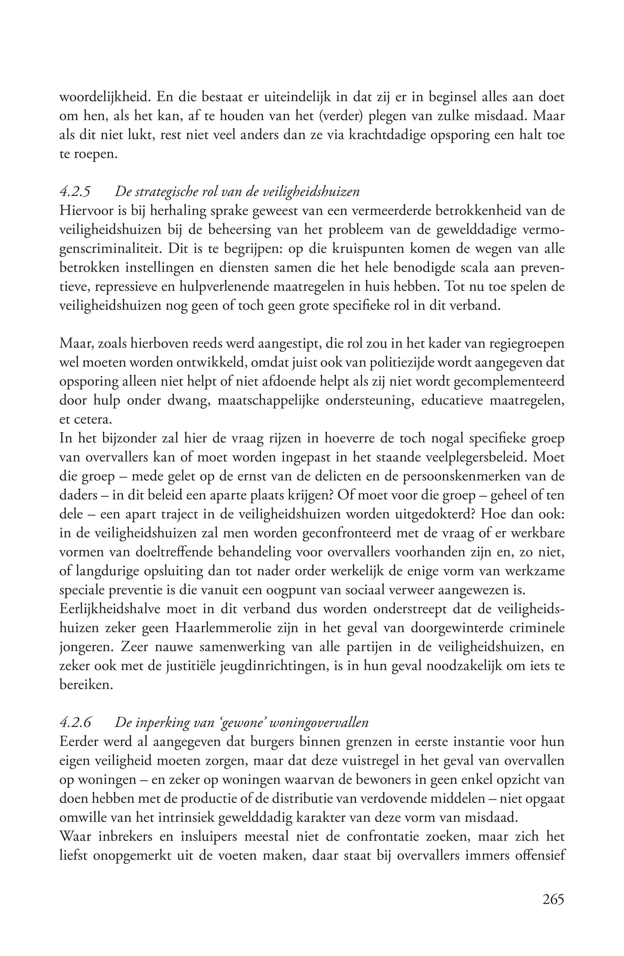 woordelijkheid. En die bestaat er uiteindelijk in dat zij er in beginsel alles aan doet
om hen, als het kan, af te houden van het (verder) plegen van zulke misdaad. Maar
als dit niet lukt, rest niet veel anders dan ze via krachtdadige opsporing een halt toe
te roepen.

4.2.5     De strategische rol van de veiligheidshuizen
Hiervoor is bij herhaling sprake geweest van een vermeerderde betrokkenheid van de
veiligheidshuizen bij de beheersing van het probleem van de gewelddadige vermo-
genscriminaliteit. Dit is te begrijpen: op die kruispunten komen de wegen van alle
betrokken instellingen en diensten samen die het hele benodigde scala aan preven-
tieve, repressieve en hulpverlenende maatregelen in huis hebben. Tot nu toe spelen de
veiligheidshuizen nog geen of toch geen grote specifieke rol in dit verband.

Maar, zoals hierboven reeds werd aangestipt, die rol zou in het kader van regiegroepen
wel moeten worden ontwikkeld, omdat juist ook van politiezijde wordt aangegeven dat
opsporing alleen niet helpt of niet afdoende helpt als zij niet wordt gecomplementeerd
door hulp onder dwang, maatschappelijke ondersteuning, educatieve maatregelen,
et cetera.
In het bijzonder zal hier de vraag rijzen in hoeverre de toch nogal specifieke groep
van overvallers kan of moet worden ingepast in het staande veelplegersbeleid. Moet
die groep – mede gelet op de ernst van de delicten en de persoonskenmerken van de
daders – in dit beleid een aparte plaats krijgen? Of moet voor die groep – geheel of ten
dele – een apart traject in de veiligheidshuizen worden uitgedokterd? Hoe dan ook:
in de veiligheidshuizen zal men worden geconfronteerd met de vraag of er werkbare
vormen van doeltreffende behandeling voor overvallers voorhanden zijn en, zo niet,
of langdurige opsluiting dan tot nader order werkelijk de enige vorm van werkzame
speciale preventie is die vanuit een oogpunt van sociaal verweer aangewezen is.
Eerlijkheidshalve moet in dit verband dus worden onderstreept dat de veiligheids-
huizen zeker geen Haarlemmerolie zijn in het geval van doorgewinterde criminele
jongeren. Zeer nauwe samenwerking van alle partijen in de veiligheidshuizen, en
zeker ook met de justitiële jeugdinrichtingen, is in hun geval noodzakelijk om iets te
bereiken.

4.2.6     De inperking van ‘gewone’ woningovervallen
Eerder werd al aangegeven dat burgers binnen grenzen in eerste instantie voor hun
eigen veiligheid moeten zorgen, maar dat deze vuistregel in het geval van overvallen
op woningen – en zeker op woningen waarvan de bewoners in geen enkel opzicht van
doen hebben met de productie of de distributie van verdovende middelen – niet opgaat
omwille van het intrinsiek gewelddadig karakter van deze vorm van misdaad.
Waar inbrekers en insluipers meestal niet de confrontatie zoeken, maar zich het
liefst onopgemerkt uit de voeten maken, daar staat bij overvallers immers offensief

                                                                                    265
 