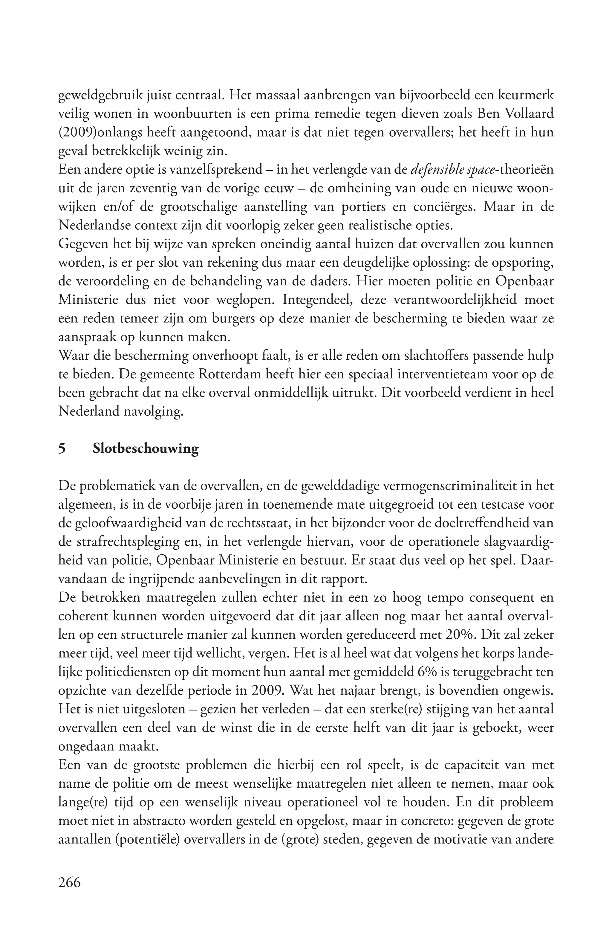 geweldgebruik juist centraal. Het massaal aanbrengen van bijvoorbeeld een keurmerk
veilig wonen in woonbuurten is een prima remedie tegen dieven zoals Ben Vollaard
(2009)onlangs heeft aangetoond, maar is dat niet tegen overvallers; het heeft in hun
geval betrekkelijk weinig zin.
Een andere optie is vanzelfsprekend – in het verlengde van de defensible space-theorieën
uit de jaren zeventig van de vorige eeuw – de omheining van oude en nieuwe woon-
wijken en/of de grootschalige aanstelling van portiers en conciërges. Maar in de
Nederlandse context zijn dit voorlopig zeker geen realistische opties.
Gegeven het bij wijze van spreken oneindig aantal huizen dat overvallen zou kunnen
worden, is er per slot van rekening dus maar een deugdelijke oplossing: de opsporing,
de veroordeling en de behandeling van de daders. Hier moeten politie en Openbaar
Ministerie dus niet voor weglopen. Integendeel, deze verantwoordelijkheid moet
een reden temeer zijn om burgers op deze manier de bescherming te bieden waar ze
aanspraak op kunnen maken.
Waar die bescherming onverhoopt faalt, is er alle reden om slachtoffers passende hulp
te bieden. De gemeente Rotterdam heeft hier een speciaal interventieteam voor op de
been gebracht dat na elke overval onmiddellijk uitrukt. Dit voorbeeld verdient in heel
Nederland navolging.

5     Slotbeschouwing

De problematiek van de overvallen, en de gewelddadige vermogenscriminaliteit in het
algemeen, is in de voorbije jaren in toenemende mate uitgegroeid tot een testcase voor
de geloofwaardigheid van de rechtsstaat, in het bijzonder voor de doeltreffendheid van
de strafrechtspleging en, in het verlengde hiervan, voor de operationele slagvaardig-
heid van politie, Openbaar Ministerie en bestuur. Er staat dus veel op het spel. Daar-
vandaan de ingrijpende aanbevelingen in dit rapport.
De betrokken maatregelen zullen echter niet in een zo hoog tempo consequent en
coherent kunnen worden uitgevoerd dat dit jaar alleen nog maar het aantal overval-
len op een structurele manier zal kunnen worden gereduceerd met 20%. Dit zal zeker
meer tijd, veel meer tijd wellicht, vergen. Het is al heel wat dat volgens het korps lande-
lijke politiediensten op dit moment hun aantal met gemiddeld 6% is teruggebracht ten
opzichte van dezelfde periode in 2009. Wat het najaar brengt, is bovendien ongewis.
Het is niet uitgesloten – gezien het verleden – dat een sterke(re) stijging van het aantal
overvallen een deel van de winst die in de eerste helft van dit jaar is geboekt, weer
ongedaan maakt.
Een van de grootste problemen die hierbij een rol speelt, is de capaciteit van met
name de politie om de meest wenselijke maatregelen niet alleen te nemen, maar ook
lange(re) tijd op een wenselijk niveau operationeel vol te houden. En dit probleem
moet niet in abstracto worden gesteld en opgelost, maar in concreto: gegeven de grote
aantallen (potentiële) overvallers in de (grote) steden, gegeven de motivatie van andere

266
 