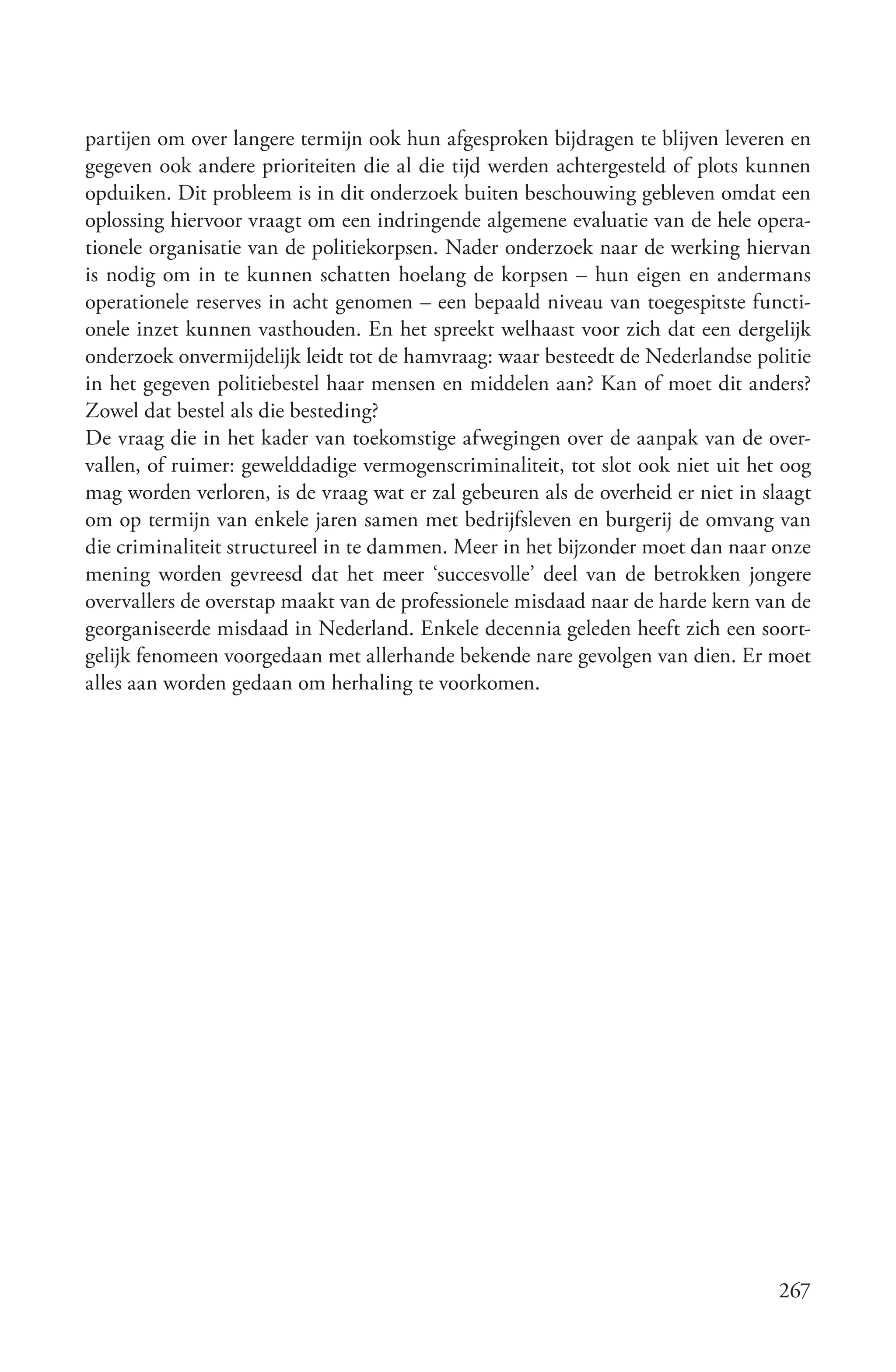 partijen om over langere termijn ook hun afgesproken bijdragen te blijven leveren en
gegeven ook andere prioriteiten die al die tijd werden achtergesteld of plots kunnen
opduiken. Dit probleem is in dit onderzoek buiten beschouwing gebleven omdat een
oplossing hiervoor vraagt om een indringende algemene evaluatie van de hele opera-
tionele organisatie van de politiekorpsen. Nader onderzoek naar de werking hiervan
is nodig om in te kunnen schatten hoelang de korpsen – hun eigen en andermans
operationele reserves in acht genomen – een bepaald niveau van toegespitste functi-
onele inzet kunnen vasthouden. En het spreekt welhaast voor zich dat een dergelijk
onderzoek onvermijdelijk leidt tot de hamvraag: waar besteedt de Nederlandse politie
in het gegeven politiebestel haar mensen en middelen aan? Kan of moet dit anders?
Zowel dat bestel als die besteding?
De vraag die in het kader van toekomstige afwegingen over de aanpak van de over-
vallen, of ruimer: gewelddadige vermogenscriminaliteit, tot slot ook niet uit het oog
mag worden verloren, is de vraag wat er zal gebeuren als de overheid er niet in slaagt
om op termijn van enkele jaren samen met bedrijfsleven en burgerij de omvang van
die criminaliteit structureel in te dammen. Meer in het bijzonder moet dan naar onze
mening worden gevreesd dat het meer ‘succesvolle’ deel van de betrokken jongere
overvallers de overstap maakt van de professionele misdaad naar de harde kern van de
georganiseerde misdaad in Nederland. Enkele decennia geleden heeft zich een soort-
gelijk fenomeen voorgedaan met allerhande bekende nare gevolgen van dien. Er moet
alles aan worden gedaan om herhaling te voorkomen.




                                                                                  267
 