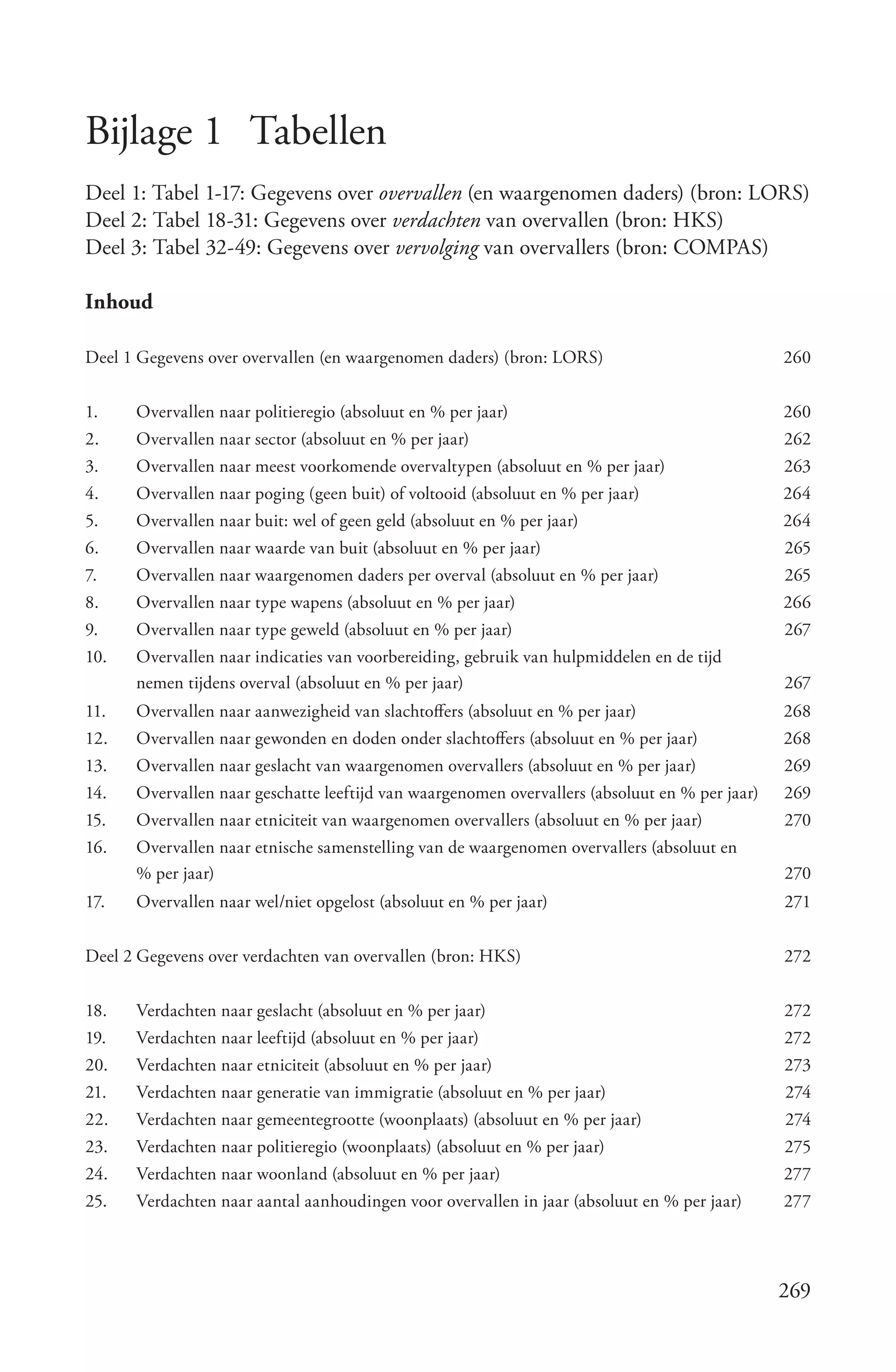 Bijlage 1 Tabellen
Deel 1: Tabel 1-17: Gegevens over overvallen (en waargenomen daders) (bron: LORS)
Deel 2: Tabel 18-31: Gegevens over verdachten van overvallen (bron: HKS)
Deel 3: Tabel 32-49: Gegevens over vervolging van overvallers (bron: COMPAS)

Inhoud

Deel 1 Gegevens over overvallen (en waargenomen daders) (bron: LORS)                            260


1.    Overvallen naar politieregio (absoluut en % per jaar)                                     260
2.    Overvallen naar sector (absoluut en % per jaar)                                           262
3.    Overvallen naar meest voorkomende overvaltypen (absoluut en % per jaar)                   263
4.    Overvallen naar poging (geen buit) of voltooid (absoluut en % per jaar)                   264
5.    Overvallen naar buit: wel of geen geld (absoluut en % per jaar)                           264
6.    Overvallen naar waarde van buit (absoluut en % per jaar)                                  265
7.    Overvallen naar waargenomen daders per overval (absoluut en % per jaar)                   265
8.    Overvallen naar type wapens (absoluut en % per jaar)                                      266
9.    Overvallen naar type geweld (absoluut en % per jaar)                                      267
10.   Overvallen naar indicaties van voorbereiding, gebruik van hulpmiddelen en de tijd
      nemen tijdens overval (absoluut en % per jaar)                                            267
11.   Overvallen naar aanwezigheid van slachtoffers (absoluut en % per jaar)                    268
12.   Overvallen naar gewonden en doden onder slachtoffers (absoluut en % per jaar)             268
13.   Overvallen naar geslacht van waargenomen overvallers (absoluut en % per jaar)             269
14.   Overvallen naar geschatte leeftijd van waargenomen overvallers (absoluut en % per jaar)   269
15.   Overvallen naar etniciteit van waargenomen overvallers (absoluut en % per jaar)           270
16.   Overvallen naar etnische samenstelling van de waargenomen overvallers (absoluut en
      % per jaar)                                                                               270
17.   Overvallen naar wel/niet opgelost (absoluut en % per jaar)                                271


Deel 2 Gegevens over verdachten van overvallen (bron: HKS)                                      272


18.   Verdachten naar geslacht (absoluut en % per jaar)                                         272
19.   Verdachten naar leeftijd (absoluut en % per jaar)                                         272
20.   Verdachten naar etniciteit (absoluut en % per jaar)                                       273
21.   Verdachten naar generatie van immigratie (absoluut en % per jaar)                         274
22.   Verdachten naar gemeentegrootte (woonplaats) (absoluut en % per jaar)                     274
23.   Verdachten naar politieregio (woonplaats) (absoluut en % per jaar)                        275
24.   Verdachten naar woonland (absoluut en % per jaar)                                         277
25.   Verdachten naar aantal aanhoudingen voor overvallen in jaar (absoluut en % per jaar)      277




                                                                                                269
 