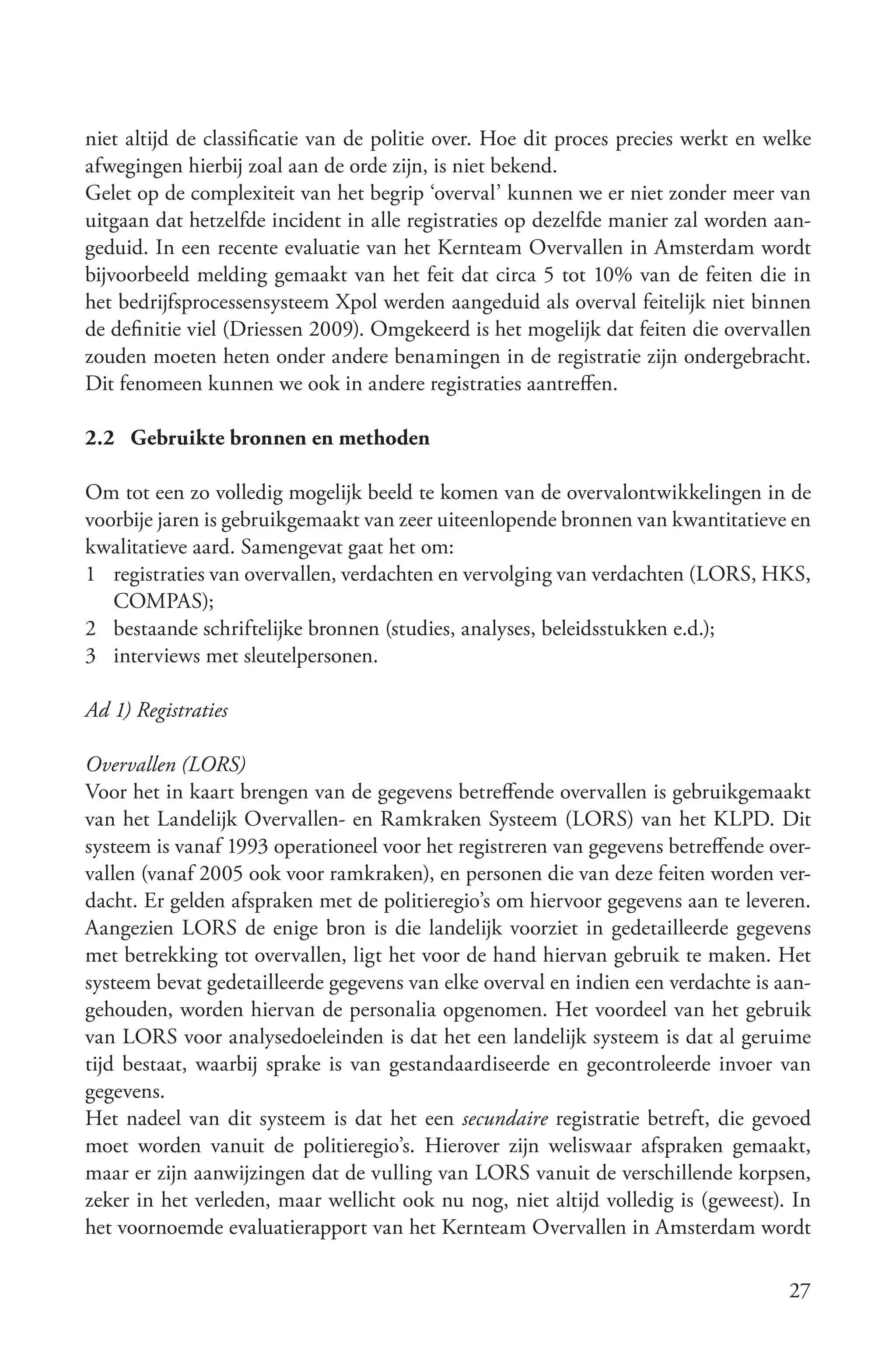 niet altijd de classificatie van de politie over. Hoe dit proces precies werkt en welke
afwegingen hierbij zoal aan de orde zijn, is niet bekend.
Gelet op de complexiteit van het begrip ‘overval’ kunnen we er niet zonder meer van
uitgaan dat hetzelfde incident in alle registraties op dezelfde manier zal worden aan-
geduid. In een recente evaluatie van het Kernteam Overvallen in Amsterdam wordt
bijvoorbeeld melding gemaakt van het feit dat circa 5 tot 10% van de feiten die in
het bedrijfsprocessensysteem Xpol werden aangeduid als overval feitelijk niet binnen
de definitie viel (Driessen 2009). Omgekeerd is het mogelijk dat feiten die overvallen
zouden moeten heten onder andere benamingen in de registratie zijn ondergebracht.
Dit fenomeen kunnen we ook in andere registraties aantreffen.

2.2 Gebruikte bronnen en methoden

Om tot een zo volledig mogelijk beeld te komen van de overvalontwikkelingen in de
voorbije jaren is gebruikgemaakt van zeer uiteenlopende bronnen van kwantitatieve en
kwalitatieve aard. Samengevat gaat het om:
1 registraties van overvallen, verdachten en vervolging van verdachten (LORS, HKS,
   COMPAS);
2 bestaande schriftelijke bronnen (studies, analyses, beleidsstukken e.d.);
3 interviews met sleutelpersonen.

Ad 1) Registraties

Overvallen (LORS)
Voor het in kaart brengen van de gegevens betreffende overvallen is gebruikgemaakt
van het Landelijk Overvallen- en Ramkraken Systeem (LORS) van het KLPD. Dit
systeem is vanaf 1993 operationeel voor het registreren van gegevens betreffende over-
vallen (vanaf 2005 ook voor ramkraken), en personen die van deze feiten worden ver-
dacht. Er gelden afspraken met de politieregio’s om hiervoor gegevens aan te leveren.
Aangezien LORS de enige bron is die landelijk voorziet in gedetailleerde gegevens
met betrekking tot overvallen, ligt het voor de hand hiervan gebruik te maken. Het
systeem bevat gedetailleerde gegevens van elke overval en indien een verdachte is aan-
gehouden, worden hiervan de personalia opgenomen. Het voordeel van het gebruik
van LORS voor analysedoeleinden is dat het een landelijk systeem is dat al geruime
tijd bestaat, waarbij sprake is van gestandaardiseerde en gecontroleerde invoer van
gegevens.
Het nadeel van dit systeem is dat het een secundaire registratie betreft, die gevoed
moet worden vanuit de politieregio’s. Hierover zijn weliswaar afspraken gemaakt,
maar er zijn aanwijzingen dat de vulling van LORS vanuit de verschillende korpsen,
zeker in het verleden, maar wellicht ook nu nog, niet altijd volledig is (geweest). In
het voornoemde evaluatierapport van het Kernteam Overvallen in Amsterdam wordt

                                                                                    27
 