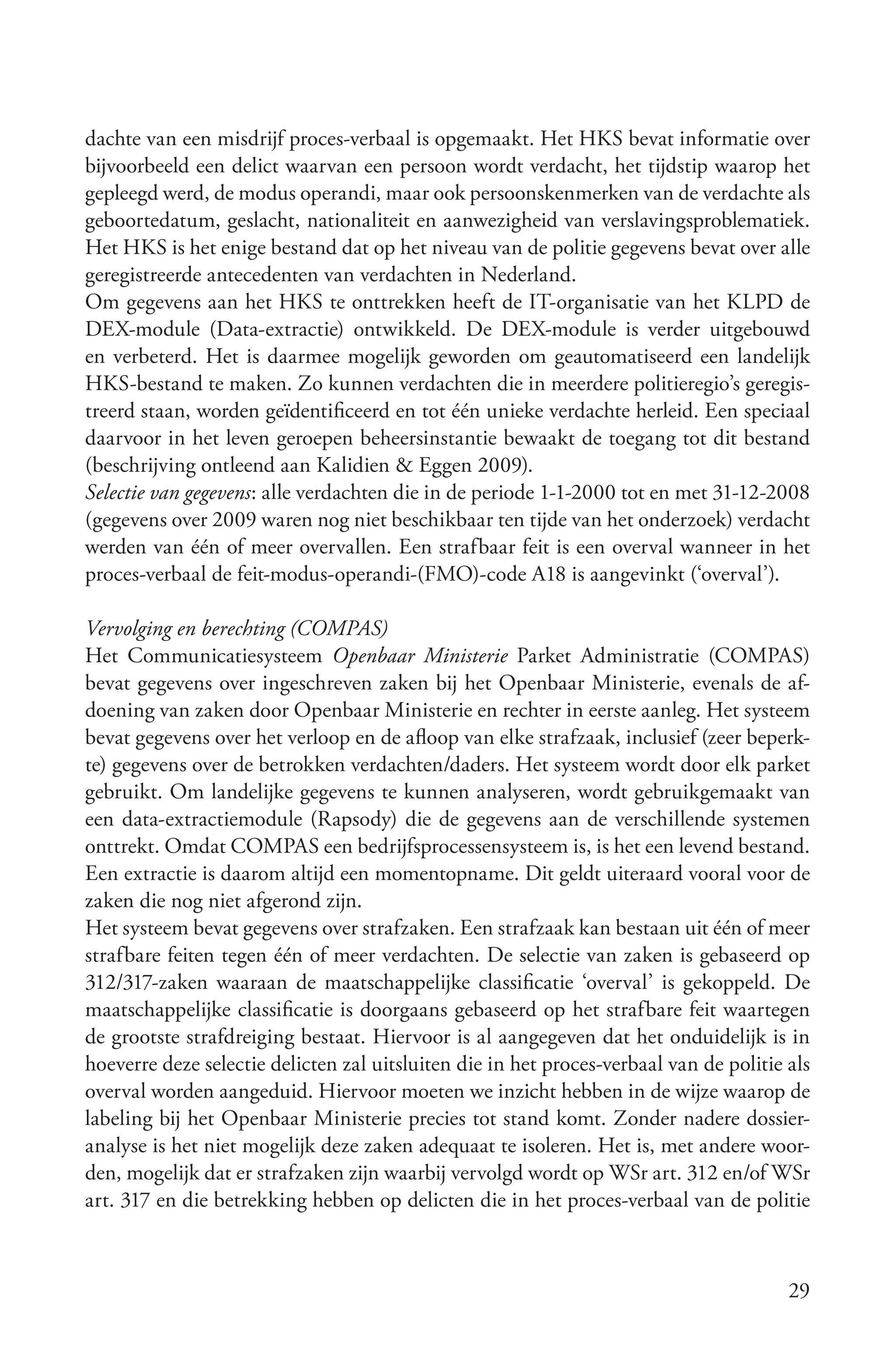 dachte van een misdrijf proces-verbaal is opgemaakt. Het HKS bevat informatie over
bijvoorbeeld een delict waarvan een persoon wordt verdacht, het tijdstip waarop het
gepleegd werd, de modus operandi, maar ook persoonskenmerken van de verdachte als
geboortedatum, geslacht, nationaliteit en aanwezigheid van verslavingsproblematiek.
Het HKS is het enige bestand dat op het niveau van de politie gegevens bevat over alle
geregistreerde antecedenten van verdachten in Nederland.
Om gegevens aan het HKS te onttrekken heeft de IT-organisatie van het KLPD de
DEX-module (Data-extractie) ontwikkeld. De DEX-module is verder uitgebouwd
en verbeterd. Het is daarmee mogelijk geworden om geautomatiseerd een landelijk
HKS-bestand te maken. Zo kunnen verdachten die in meerdere politieregio’s geregis-
treerd staan, worden geïdentificeerd en tot één unieke verdachte herleid. Een speciaal
daarvoor in het leven geroepen beheersinstantie bewaakt de toegang tot dit bestand
(beschrijving ontleend aan Kalidien & Eggen 2009).
Selectie van gegevens: alle verdachten die in de periode 1-1-2000 tot en met 31-12-2008
(gegevens over 2009 waren nog niet beschikbaar ten tijde van het onderzoek) verdacht
werden van één of meer overvallen. Een strafbaar feit is een overval wanneer in het
proces-verbaal de feit-modus-operandi-(FMO)-code A18 is aangevinkt (‘overval’).

Vervolging en berechting (COMPAS)
Het Communicatiesysteem Openbaar Ministerie Parket Administratie (COMPAS)
bevat gegevens over ingeschreven zaken bij het Openbaar Ministerie, evenals de af-
doening van zaken door Openbaar Ministerie en rechter in eerste aanleg. Het systeem
bevat gegevens over het verloop en de afloop van elke strafzaak, inclusief (zeer beperk-
te) gegevens over de betrokken verdachten/daders. Het systeem wordt door elk parket
gebruikt. Om landelijke gegevens te kunnen analyseren, wordt gebruikgemaakt van
een data-extractiemodule (Rapsody) die de gegevens aan de verschillende systemen
onttrekt. Omdat COMPAS een bedrijfsprocessensysteem is, is het een levend bestand.
Een extractie is daarom altijd een momentopname. Dit geldt uiteraard vooral voor de
zaken die nog niet afgerond zijn.
Het systeem bevat gegevens over strafzaken. Een strafzaak kan bestaan uit één of meer
strafbare feiten tegen één of meer verdachten. De selectie van zaken is gebaseerd op
312/317-zaken waaraan de maatschappelijke classificatie ‘overval’ is gekoppeld. De
maatschappelijke classificatie is doorgaans gebaseerd op het strafbare feit waartegen
de grootste strafdreiging bestaat. Hiervoor is al aangegeven dat het onduidelijk is in
hoeverre deze selectie delicten zal uitsluiten die in het proces-verbaal van de politie als
overval worden aangeduid. Hiervoor moeten we inzicht hebben in de wijze waarop de
labeling bij het Openbaar Ministerie precies tot stand komt. Zonder nadere dossier-
analyse is het niet mogelijk deze zaken adequaat te isoleren. Het is, met andere woor-
den, mogelijk dat er strafzaken zijn waarbij vervolgd wordt op WSr art. 312 en/of WSr
art. 317 en die betrekking hebben op delicten die in het proces-verbaal van de politie



                                                                                        29
 
