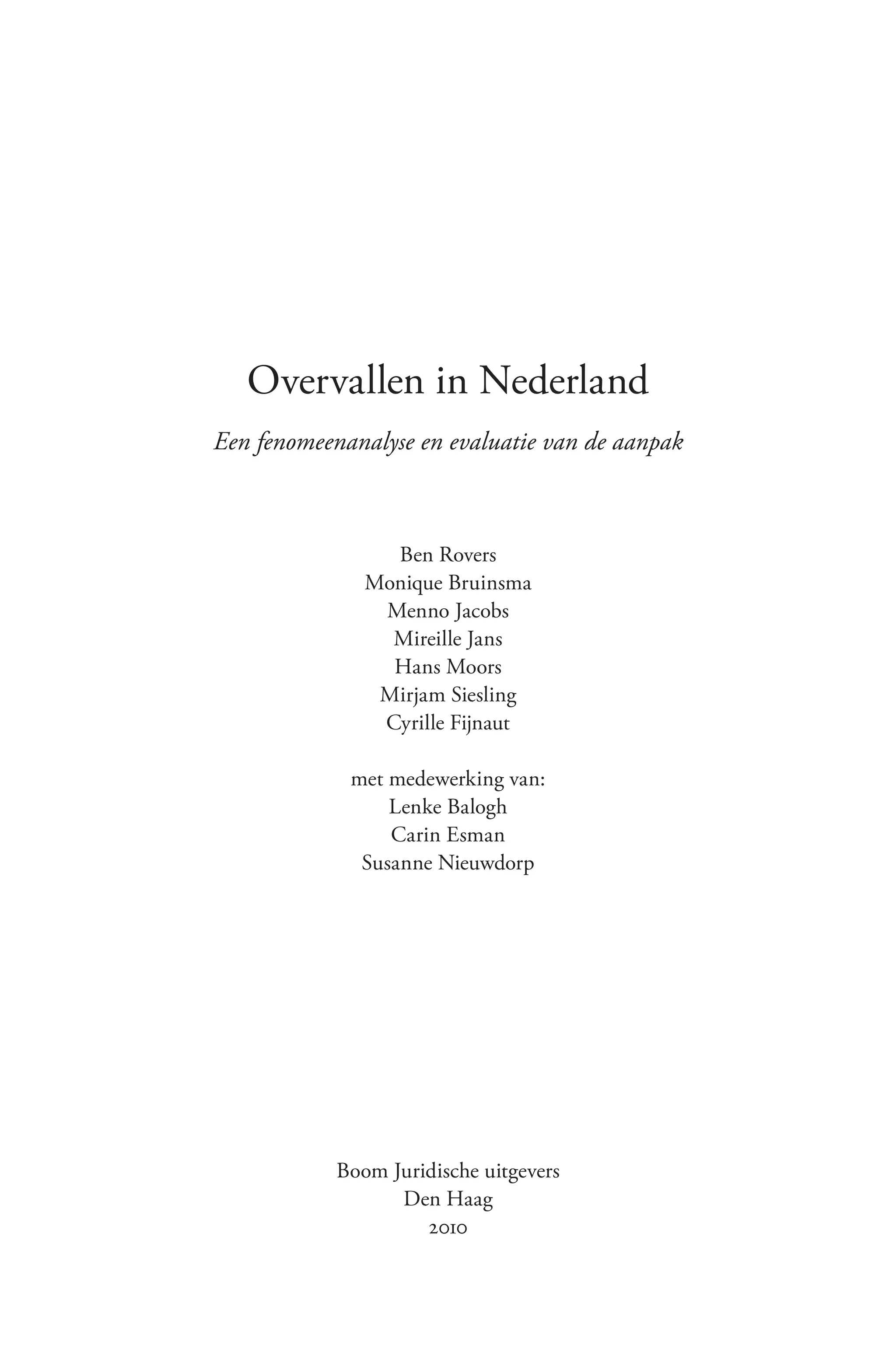 Overvallen in Nederland
Een fenomeenanalyse en evaluatie van de aanpak



                 Ben Rovers
               Monique Bruinsma
                Menno Jacobs
                 Mireille Jans
                 Hans Moors
                Mirjam Siesling
                Cyrille Fijnaut

             met medewerking van:
                 Lenke Balogh
                 Carin Esman
              Susanne Nieuwdorp




            Boom Juridische uitgevers
                  Den Haag
                     2010
 