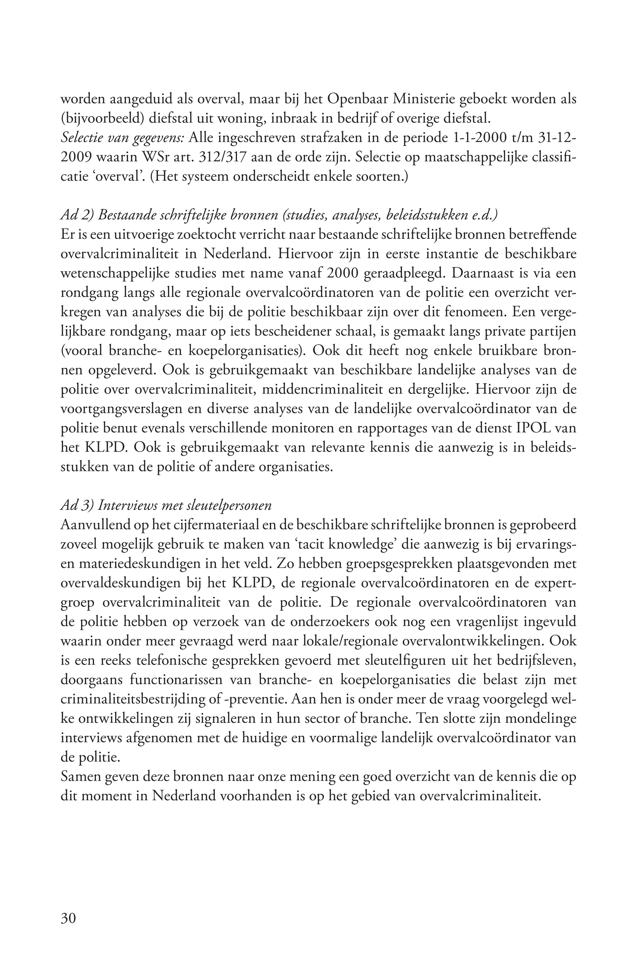 worden aangeduid als overval, maar bij het Openbaar Ministerie geboekt worden als
(bijvoorbeeld) diefstal uit woning, inbraak in bedrijf of overige diefstal.
Selectie van gegevens: Alle ingeschreven strafzaken in de periode 1-1-2000 t/m 31-12-
2009 waarin WSr art. 312/317 aan de orde zijn. Selectie op maatschappelijke classifi-
catie ‘overval’. (Het systeem onderscheidt enkele soorten.)

Ad 2) Bestaande schriftelijke bronnen (studies, analyses, beleidsstukken e.d.)
Er is een uitvoerige zoektocht verricht naar bestaande schriftelijke bronnen betreffende
overvalcriminaliteit in Nederland. Hiervoor zijn in eerste instantie de beschikbare
wetenschappelijke studies met name vanaf 2000 geraadpleegd. Daarnaast is via een
rondgang langs alle regionale overvalcoördinatoren van de politie een overzicht ver-
kregen van analyses die bij de politie beschikbaar zijn over dit fenomeen. Een verge-
lijkbare rondgang, maar op iets bescheidener schaal, is gemaakt langs private partijen
(vooral branche- en koepelorganisaties). Ook dit heeft nog enkele bruikbare bron-
nen opgeleverd. Ook is gebruikgemaakt van beschikbare landelijke analyses van de
politie over overvalcriminaliteit, middencriminaliteit en dergelijke. Hiervoor zijn de
voortgangsverslagen en diverse analyses van de landelijke overvalcoördinator van de
politie benut evenals verschillende monitoren en rapportages van de dienst IPOL van
het KLPD. Ook is gebruikgemaakt van relevante kennis die aanwezig is in beleids-
stukken van de politie of andere organisaties.

Ad 3) Interviews met sleutelpersonen
Aanvullend op het cijfermateriaal en de beschikbare schriftelijke bronnen is geprobeerd
zoveel mogelijk gebruik te maken van ‘tacit knowledge’ die aanwezig is bij ervarings-
en materiedeskundigen in het veld. Zo hebben groepsgesprekken plaatsgevonden met
overvaldeskundigen bij het KLPD, de regionale overvalcoördinatoren en de expert-
groep overvalcriminaliteit van de politie. De regionale overvalcoördinatoren van
de politie hebben op verzoek van de onderzoekers ook nog een vragenlijst ingevuld
waarin onder meer gevraagd werd naar lokale/regionale overvalontwikkelingen. Ook
is een reeks telefonische gesprekken gevoerd met sleutelfiguren uit het bedrijfsleven,
doorgaans functionarissen van branche- en koepelorganisaties die belast zijn met
criminaliteitsbestrijding of -preventie. Aan hen is onder meer de vraag voorgelegd wel-
ke ontwikkelingen zij signaleren in hun sector of branche. Ten slotte zijn mondelinge
interviews afgenomen met de huidige en voormalige landelijk overvalcoördinator van
de politie.
Samen geven deze bronnen naar onze mening een goed overzicht van de kennis die op
dit moment in Nederland voorhanden is op het gebied van overvalcriminaliteit.




30
 