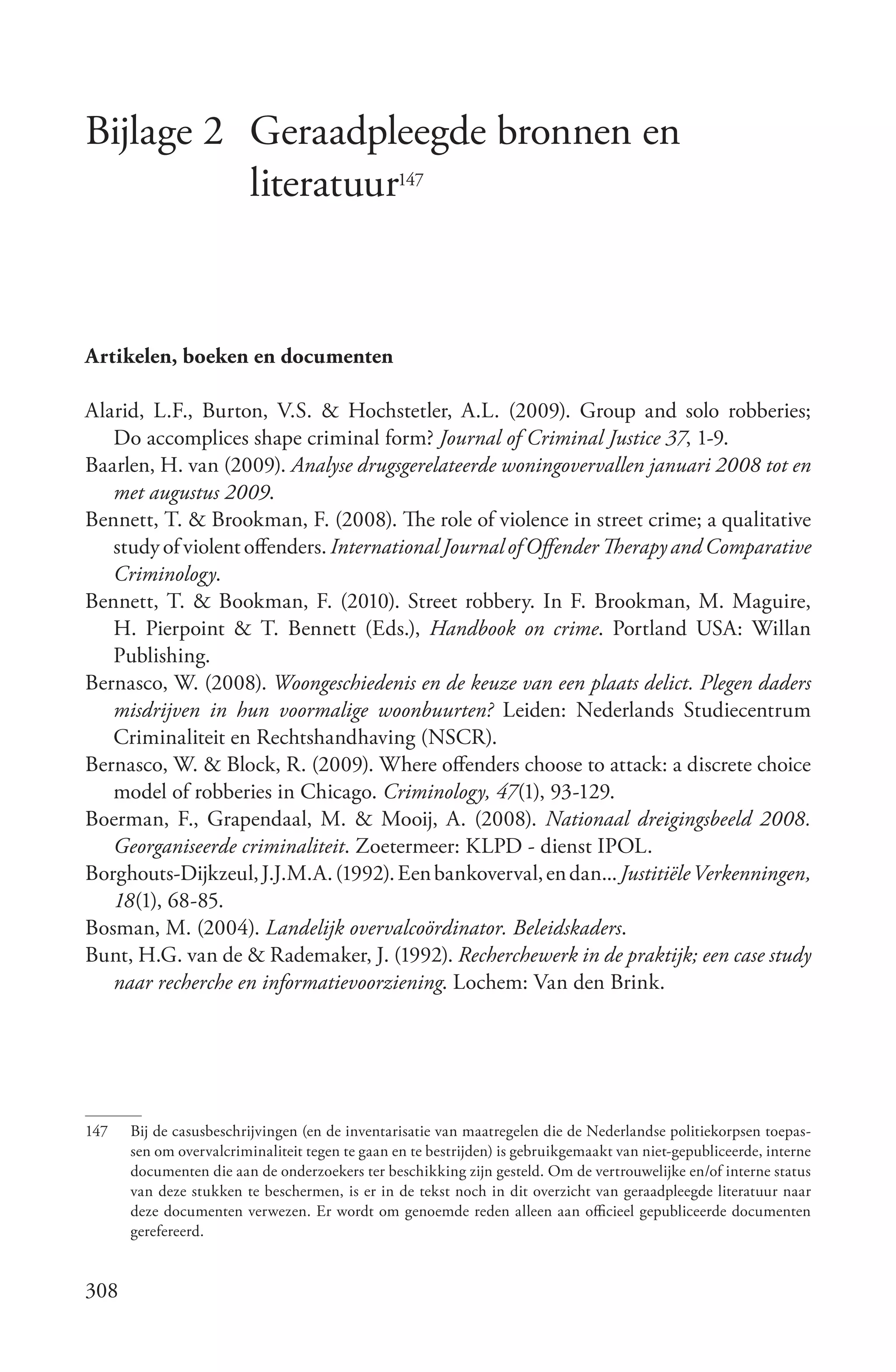 Bijlage 2 Geraadpleegde bronnen en
          literatuur147


Artikelen, boeken en documenten

Alarid, L.F., Burton, V.S. & Hochstetler, A.L. (2009). Group and solo robberies;
   Do accomplices shape criminal form? Journal of Criminal Justice 37, 1-9.
Baarlen, H. van (2009). Analyse drugsgerelateerde woningovervallen januari 2008 tot en
   met augustus 2009.
Bennett, T. & Brookman, F. (2008). The role of violence in street crime; a qualitative
   study of violent offenders. International Journal of Offender Therapy and Comparative
   Criminology.
Bennett, T. & Bookman, F. (2010). Street robbery. In F. Brookman, M. Maguire,
   H. Pierpoint & T. Bennett (Eds.), Handbook on crime. Portland USA: Willan
   Publishing.
Bernasco, W. (2008). Woongeschiedenis en de keuze van een plaats delict. Plegen daders
   misdrijven in hun voormalige woonbuurten? Leiden: Nederlands Studiecentrum
   Criminaliteit en Rechtshandhaving (NSCR).
Bernasco, W. & Block, R. (2009). Where offenders choose to attack: a discrete choice
   model of robberies in Chicago. Criminology, 47(1), 93-129.
Boerman, F., Grapendaal, M. & Mooij, A. (2008). Nationaal dreigingsbeeld 2008.
   Georganiseerde criminaliteit. Zoetermeer: KLPD - dienst IPOL.
Borghouts-Dijkzeul, J.J.M.A. (1992). Een bankoverval, en dan... Justitiële Verkenningen,
   18(1), 68-85.
Bosman, M. (2004). Landelijk overvalcoördinator. Beleidskaders.
Bunt, H.G. van de & Rademaker, J. (1992). Recherchewerk in de praktijk; een case study
   naar recherche en informatievoorziening. Lochem: Van den Brink.




147   Bij de casusbeschrijvingen (en de inventarisatie van maatregelen die de Nederlandse politiekorpsen toepas-
      sen om overvalcriminaliteit tegen te gaan en te bestrijden) is gebruikgemaakt van niet-gepubliceerde, interne
      documenten die aan de onderzoekers ter beschikking zijn gesteld. Om de vertrouwelijke en/of interne status
      van deze stukken te beschermen, is er in de tekst noch in dit overzicht van geraadpleegde literatuur naar
      deze documenten verwezen. Er wordt om genoemde reden alleen aan officieel gepubliceerde documenten
      gerefereerd.


308
 