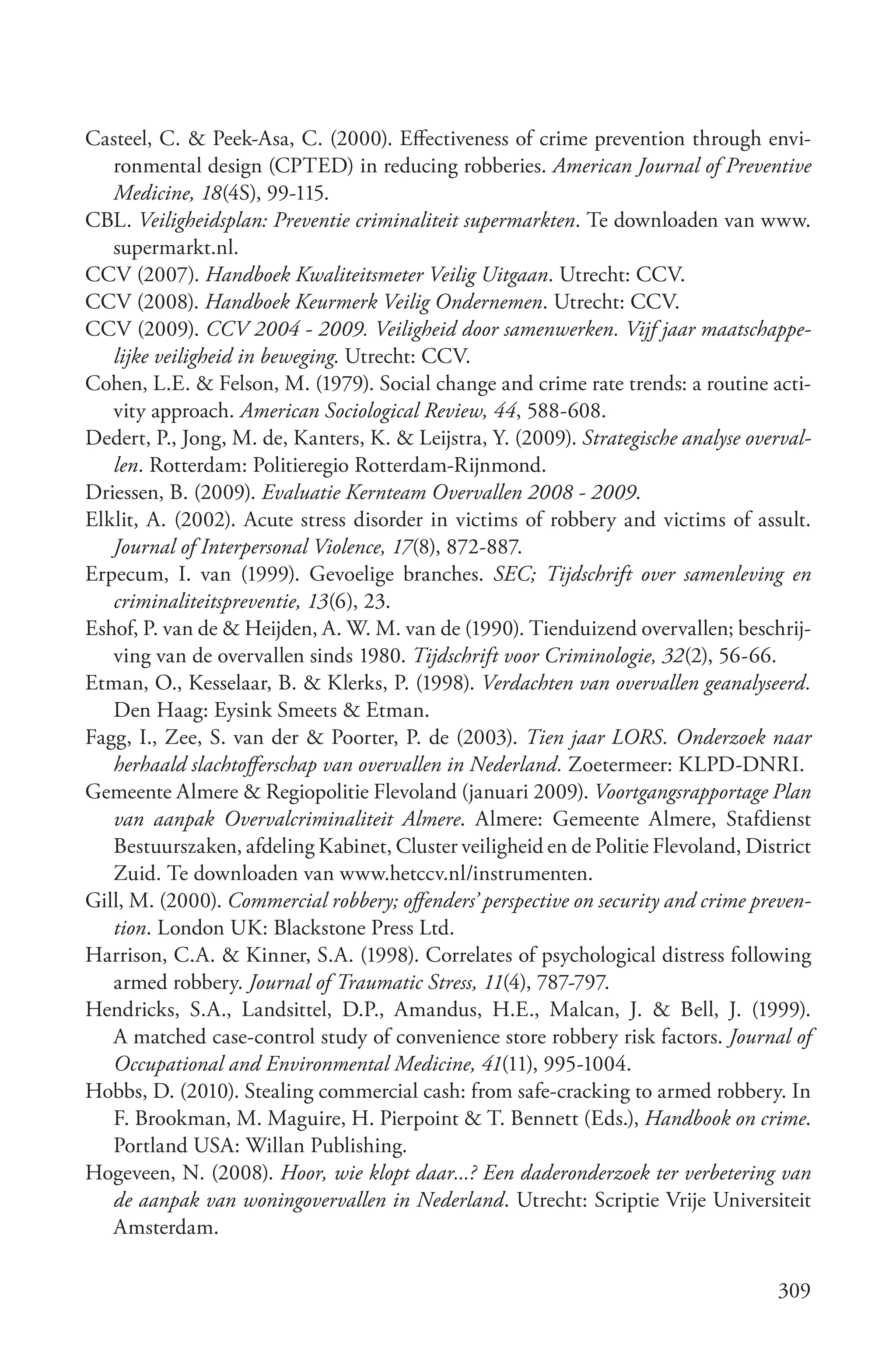 Casteel, C. & Peek-Asa, C. (2000). Effectiveness of crime prevention through envi-
   ronmental design (CPTED) in reducing robberies. American Journal of Preventive
   Medicine, 18(4S), 99-115.
CBL. Veiligheidsplan: Preventie criminaliteit supermarkten. Te downloaden van www.
   supermarkt.nl.
CCV (2007). Handboek Kwaliteitsmeter Veilig Uitgaan. Utrecht: CCV.
CCV (2008). Handboek Keurmerk Veilig Ondernemen. Utrecht: CCV.
CCV (2009). CCV 2004 ­ 2009. Veiligheid door samenwerken. Vijf jaar maatschappe­
   lijke veiligheid in beweging. Utrecht: CCV.
Cohen, L.E. & Felson, M. (1979). Social change and crime rate trends: a routine acti-
   vity approach. American Sociological Review, 44, 588-608.
Dedert, P., Jong, M. de, Kanters, K. & Leijstra, Y. (2009). Strategische analyse overval­
   len. Rotterdam: Politieregio Rotterdam-Rijnmond.
Driessen, B. (2009). Evaluatie Kernteam Overvallen 2008 ­ 2009.
Elklit, A. (2002). Acute stress disorder in victims of robbery and victims of assult.
   Journal of Interpersonal Violence, 17(8), 872-887.
Erpecum, I. van (1999). Gevoelige branches. SEC; Tijdschrift over samenleving en
   criminaliteitspreventie, 13(6), 23.
Eshof, P. van de & Heijden, A. W. M. van de (1990). Tienduizend overvallen; beschrij-
   ving van de overvallen sinds 1980. Tijdschrift voor Criminologie, 32(2), 56-66.
Etman, O., Kesselaar, B. & Klerks, P. (1998). Verdachten van overvallen geanalyseerd.
   Den Haag: Eysink Smeets & Etman.
Fagg, I., Zee, S. van der & Poorter, P. de (2003). Tien jaar LORS. Onderzoek naar
   herhaald slachtofferschap van overvallen in Nederland. Zoetermeer: KLPD-DNRI.
Gemeente Almere & Regiopolitie Flevoland (januari 2009). Voortgangsrapportage Plan
   van aanpak Overvalcriminaliteit Almere. Almere: Gemeente Almere, Stafdienst
   Bestuurszaken, afdeling Kabinet, Cluster veiligheid en de Politie Flevoland, District
   Zuid. Te downloaden van www.hetccv.nl/instrumenten.
Gill, M. (2000). Commercial robbery; offenders’ perspective on security and crime preven­
   tion. London UK: Blackstone Press Ltd.
Harrison, C.A. & Kinner, S.A. (1998). Correlates of psychological distress following
   armed robbery. Journal of Traumatic Stress, 11(4), 787-797.
Hendricks, S.A., Landsittel, D.P., Amandus, H.E., Malcan, J. & Bell, J. (1999).
   A matched case-control study of convenience store robbery risk factors. Journal of
   Occupational and Environmental Medicine, 41(11), 995-1004.
Hobbs, D. (2010). Stealing commercial cash: from safe-cracking to armed robbery. In
   F. Brookman, M. Maguire, H. Pierpoint & T. Bennett (Eds.), Handbook on crime.
   Portland USA: Willan Publishing.
Hogeveen, N. (2008). Hoor, wie klopt daar...? Een daderonderzoek ter verbetering van
   de aanpak van woningovervallen in Nederland. Utrecht: Scriptie Vrije Universiteit
   Amsterdam.

                                                                                    309
 