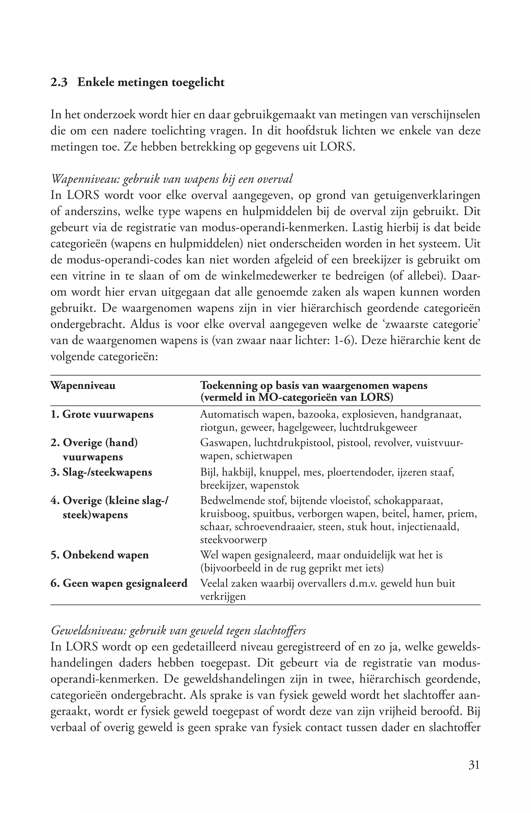 2.3 Enkele metingen toegelicht

In het onderzoek wordt hier en daar gebruikgemaakt van metingen van verschijnselen
die om een nadere toelichting vragen. In dit hoofdstuk lichten we enkele van deze
metingen toe. Ze hebben betrekking op gegevens uit LORS.

Wapenniveau: gebruik van wapens bij een overval
In LORS wordt voor elke overval aangegeven, op grond van getuigenverklaringen
of anderszins, welke type wapens en hulpmiddelen bij de overval zijn gebruikt. Dit
gebeurt via de registratie van modus-operandi-kenmerken. Lastig hierbij is dat beide
categorieën (wapens en hulpmiddelen) niet onderscheiden worden in het systeem. Uit
de modus-operandi-codes kan niet worden afgeleid of een breekijzer is gebruikt om
een vitrine in te slaan of om de winkelmedewerker te bedreigen (of allebei). Daar-
om wordt hier ervan uitgegaan dat alle genoemde zaken als wapen kunnen worden
gebruikt. De waargenomen wapens zijn in vier hiërarchisch geordende categorieën
ondergebracht. Aldus is voor elke overval aangegeven welke de ‘zwaarste categorie’
van de waargenomen wapens is (van zwaar naar lichter: 1-6). Deze hiërarchie kent de
volgende categorieën:

Wapenniveau                  Toekenning op basis van waargenomen wapens
                             (vermeld in MO-categorieën van LORS)
1. Grote vuurwapens          Automatisch wapen, bazooka, explosieven, handgranaat,
                             riotgun, geweer, hagelgeweer, luchtdrukgeweer
2. Overige (hand)            Gaswapen, luchtdrukpistool, pistool, revolver, vuistvuur-
   vuurwapens                wapen, schietwapen
3. Slag-/steekwapens         Bijl, hakbijl, knuppel, mes, ploertendoder, ijzeren staaf,
                             breekijzer, wapenstok
4. Overige (kleine slag-/    Bedwelmende stof, bijtende vloeistof, schokapparaat,
   steek)wapens              kruisboog, spuitbus, verborgen wapen, beitel, hamer, priem,
                             schaar, schroevendraaier, steen, stuk hout, injectienaald,
                             steekvoorwerp
5. Onbekend wapen            Wel wapen gesignaleerd, maar onduidelijk wat het is
                             (bijvoorbeeld in de rug geprikt met iets)
6. Geen wapen gesignaleerd   Veelal zaken waarbij overvallers d.m.v. geweld hun buit
                             verkrijgen

Geweldsniveau: gebruik van geweld tegen slachtoffers
In LORS wordt op een gedetailleerd niveau geregistreerd of en zo ja, welke gewelds-
handelingen daders hebben toegepast. Dit gebeurt via de registratie van modus-
operandi-kenmerken. De geweldshandelingen zijn in twee, hiërarchisch geordende,
categorieën ondergebracht. Als sprake is van fysiek geweld wordt het slachtoffer aan-
geraakt, wordt er fysiek geweld toegepast of wordt deze van zijn vrijheid beroofd. Bij
verbaal of overig geweld is geen sprake van fysiek contact tussen dader en slachtoffer

                                                                                      31
 
