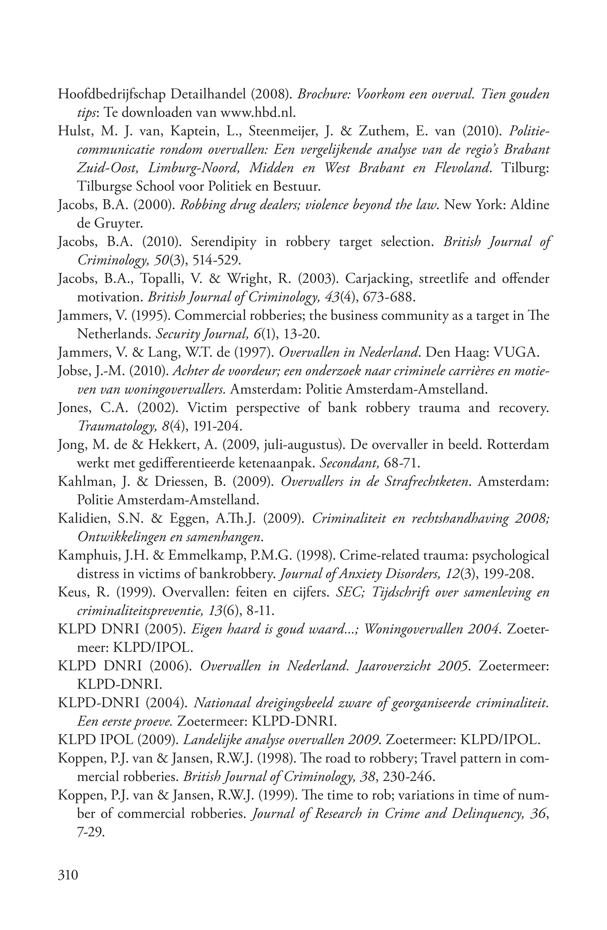 Hoofdbedrijfschap Detailhandel (2008). Brochure: Voorkom een overval. Tien gouden
   tips: Te downloaden van www.hbd.nl.
Hulst, M. J. van, Kaptein, L., Steenmeijer, J. & Zuthem, E. van (2010). Politie­
   communicatie rondom overvallen: Een vergelijkende analyse van de regio’s Brabant
   Zuid­Oost, Limburg­Noord, Midden en West Brabant en Flevoland. Tilburg:
   Tilburgse School voor Politiek en Bestuur.
Jacobs, B.A. (2000). Robbing drug dealers; violence beyond the law. New York: Aldine
   de Gruyter.
Jacobs, B.A. (2010). Serendipity in robbery target selection. British Journal of
   Criminology, 50(3), 514-529.
Jacobs, B.A., Topalli, V. & Wright, R. (2003). Carjacking, streetlife and offender
   motivation. British Journal of Criminology, 43(4), 673-688.
Jammers, V. (1995). Commercial robberies; the business community as a target in The
   Netherlands. Security Journal, 6(1), 13-20.
Jammers, V. & Lang, W.T. de (1997). Overvallen in Nederland. Den Haag: VUGA.
Jobse, J.-M. (2010). Achter de voordeur; een onderzoek naar criminele carrières en motie­
   ven van woningovervallers. Amsterdam: Politie Amsterdam-Amstelland.
Jones, C.A. (2002). Victim perspective of bank robbery trauma and recovery.
   Traumatology, 8(4), 191-204.
Jong, M. de & Hekkert, A. (2009, juli-augustus). De overvaller in beeld. Rotterdam
   werkt met gedifferentieerde ketenaanpak. Secondant, 68-71.
Kahlman, J. & Driessen, B. (2009). Overvallers in de Strafrechtketen. Amsterdam:
   Politie Amsterdam-Amstelland.
Kalidien, S.N. & Eggen, A.Th.J. (2009). Criminaliteit en rechtshandhaving 2008;
   Ontwikkelingen en samenhangen.
Kamphuis, J.H. & Emmelkamp, P.M.G. (1998). Crime-related trauma: psychological
   distress in victims of bankrobbery. Journal of Anxiety Disorders, 12(3), 199-208.
Keus, R. (1999). Overvallen: feiten en cijfers. SEC; Tijdschrift over samenleving en
   criminaliteitspreventie, 13(6), 8-11.
KLPD DNRI (2005). Eigen haard is goud waard...; Woningovervallen 2004. Zoeter-
   meer: KLPD/IPOL.
KLPD DNRI (2006). Overvallen in Nederland. Jaaroverzicht 2005. Zoetermeer:
   KLPD-DNRI.
KLPD-DNRI (2004). Nationaal dreigingsbeeld zware of georganiseerde criminaliteit.
   Een eerste proeve. Zoetermeer: KLPD-DNRI.
KLPD IPOL (2009). Landelijke analyse overvallen 2009. Zoetermeer: KLPD/IPOL.
Koppen, P.J. van & Jansen, R.W.J. (1998). The road to robbery; Travel pattern in com-
   mercial robberies. British Journal of Criminology, 38, 230-246.
Koppen, P.J. van & Jansen, R.W.J. (1999). The time to rob; variations in time of num-
   ber of commercial robberies. Journal of Research in Crime and Delinquency, 36,
   7-29.

310
 