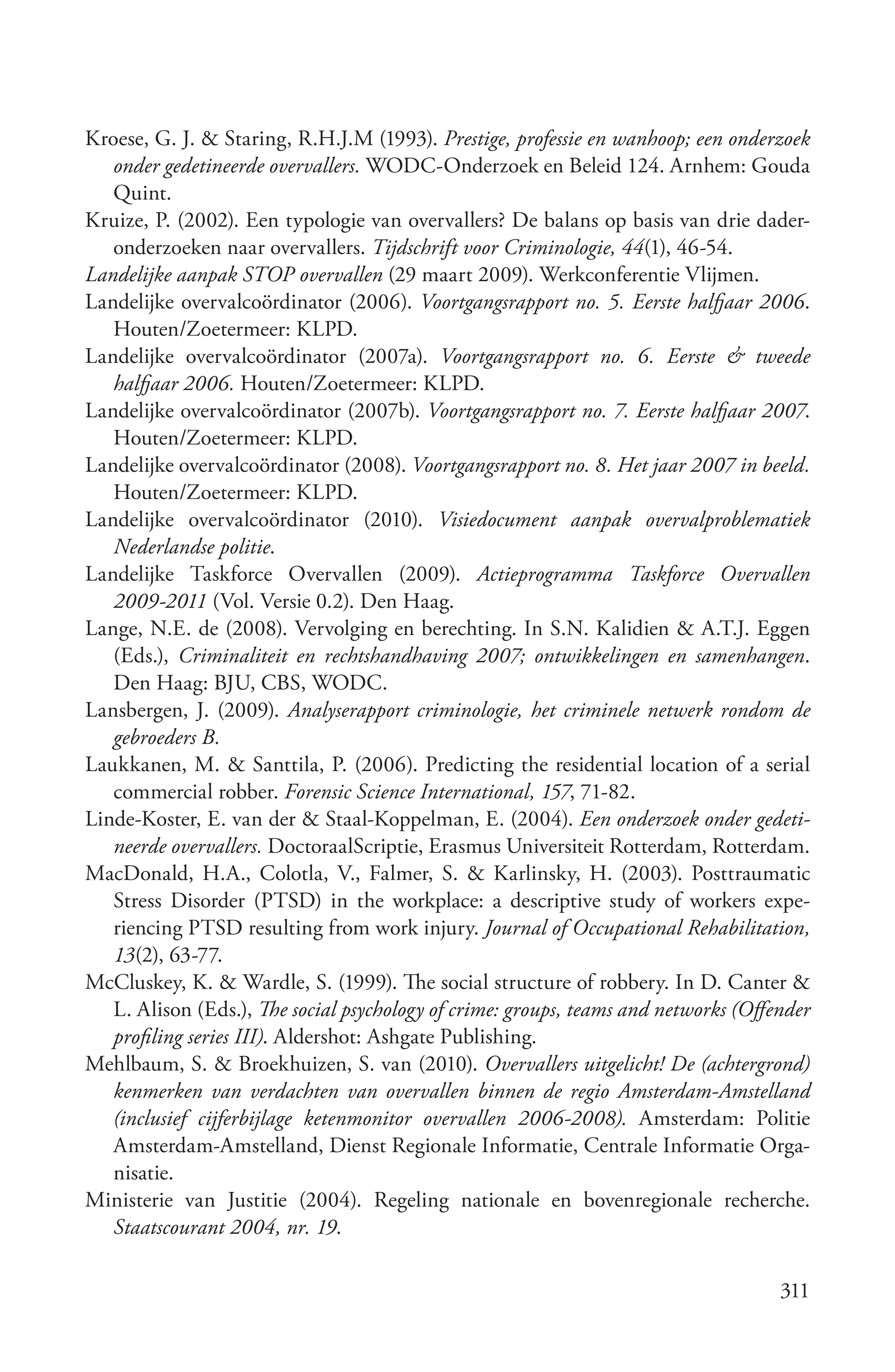 Kroese, G. J. & Staring, R.H.J.M (1993). Prestige, professie en wanhoop; een onderzoek
   onder gedetineerde overvallers. WODC-Onderzoek en Beleid 124. Arnhem: Gouda
   Quint.
Kruize, P. (2002). Een typologie van overvallers? De balans op basis van drie dader-
   onderzoeken naar overvallers. Tijdschrift voor Criminologie, 44(1), 46-54.
Landelijke aanpak STOP overvallen (29 maart 2009). Werkconferentie Vlijmen.
Landelijke overvalcoördinator (2006). Voortgangsrapport no. 5. Eerste halfjaar 2006.
   Houten/Zoetermeer: KLPD.
Landelijke overvalcoördinator (2007a). Voortgangsrapport no. 6. Eerste & tweede
   halfjaar 2006. Houten/Zoetermeer: KLPD.
Landelijke overvalcoördinator (2007b). Voortgangsrapport no. 7. Eerste halfjaar 2007.
   Houten/Zoetermeer: KLPD.
Landelijke overvalcoördinator (2008). Voortgangsrapport no. 8. Het jaar 2007 in beeld.
   Houten/Zoetermeer: KLPD.
Landelijke overvalcoördinator (2010). Visiedocument aanpak overvalproblematiek
   Nederlandse politie.
Landelijke Taskforce Overvallen (2009). Actieprogramma Taskforce Overvallen
   2009­2011 (Vol. Versie 0.2). Den Haag.
Lange, N.E. de (2008). Vervolging en berechting. In S.N. Kalidien & A.T.J. Eggen
   (Eds.), Criminaliteit en rechtshandhaving 2007; ontwikkelingen en samenhangen.
   Den Haag: BJU, CBS, WODC.
Lansbergen, J. (2009). Analyserapport criminologie, het criminele netwerk rondom de
   gebroeders B.
Laukkanen, M. & Santtila, P. (2006). Predicting the residential location of a serial
   commercial robber. Forensic Science International, 157, 71-82.
Linde-Koster, E. van der & Staal-Koppelman, E. (2004). Een onderzoek onder gedeti­
   neerde overvallers. DoctoraalScriptie, Erasmus Universiteit Rotterdam, Rotterdam.
MacDonald, H.A., Colotla, V., Falmer, S. & Karlinsky, H. (2003). Posttraumatic
   Stress Disorder (PTSD) in the workplace: a descriptive study of workers expe-
   riencing PTSD resulting from work injury. Journal of Occupational Rehabilitation,
   13(2), 63-77.
McCluskey, K. & Wardle, S. (1999). The social structure of robbery. In D. Canter &
   L. Alison (Eds.), The social psychology of crime: groups, teams and networks (Offender
   profiling series III). Aldershot: Ashgate Publishing.
Mehlbaum, S. & Broekhuizen, S. van (2010). Overvallers uitgelicht! De (achtergrond)
   kenmerken van verdachten van overvallen binnen de regio Amsterdam­Amstelland
   (inclusief cijferbijlage ketenmonitor overvallen 2006­2008). Amsterdam: Politie
   Amsterdam-Amstelland, Dienst Regionale Informatie, Centrale Informatie Orga-
   nisatie.
Ministerie van Justitie (2004). Regeling nationale en bovenregionale recherche.
   Staatscourant 2004, nr. 19.

                                                                                     311
 