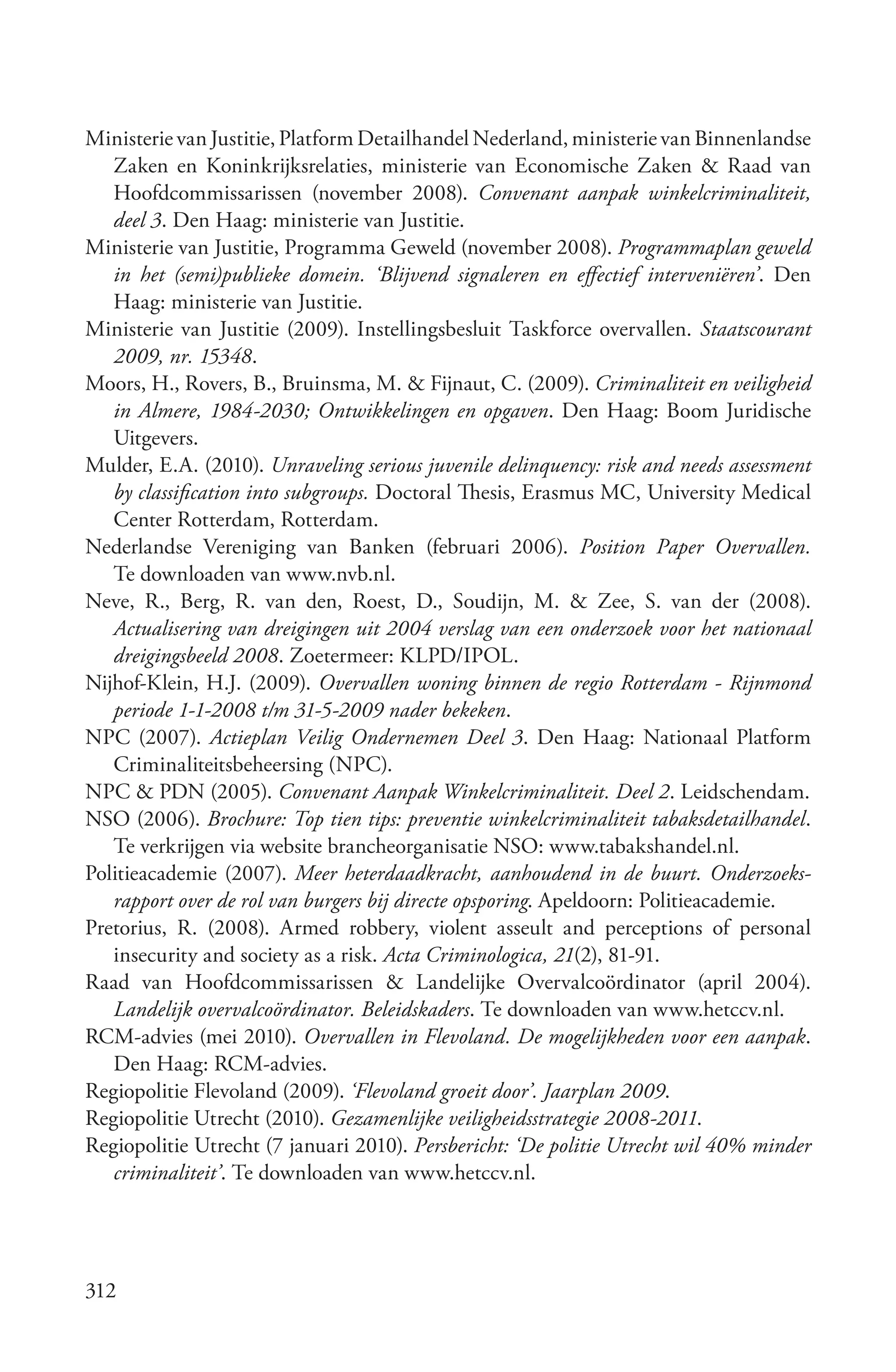 Ministerie van Justitie, Platform Detailhandel Nederland, ministerie van Binnenlandse
   Zaken en Koninkrijksrelaties, ministerie van Economische Zaken & Raad van
   Hoofdcommissarissen (november 2008). Convenant aanpak winkelcriminaliteit,
   deel 3. Den Haag: ministerie van Justitie.
Ministerie van Justitie, Programma Geweld (november 2008). Programmaplan geweld
   in het (semi)publieke domein. ‘Blijvend signaleren en effectief interveniëren’. Den
   Haag: ministerie van Justitie.
Ministerie van Justitie (2009). Instellingsbesluit Taskforce overvallen. Staatscourant
   2009, nr. 15348.
Moors, H., Rovers, B., Bruinsma, M. & Fijnaut, C. (2009). Criminaliteit en veiligheid
   in Almere, 1984­2030; Ontwikkelingen en opgaven. Den Haag: Boom Juridische
   Uitgevers.
Mulder, E.A. (2010). Unraveling serious juvenile delinquency: risk and needs assessment
   by classification into subgroups. Doctoral Thesis, Erasmus MC, University Medical
   Center Rotterdam, Rotterdam.
Nederlandse Vereniging van Banken (februari 2006). Position Paper Overvallen.
   Te downloaden van www.nvb.nl.
Neve, R., Berg, R. van den, Roest, D., Soudijn, M. & Zee, S. van der (2008).
   Actualisering van dreigingen uit 2004 verslag van een onderzoek voor het nationaal
   dreigingsbeeld 2008. Zoetermeer: KLPD/IPOL.
Nijhof-Klein, H.J. (2009). Overvallen woning binnen de regio Rotterdam ­ Rijnmond
   periode 1­1­2008 t/m 31­5­2009 nader bekeken.
NPC (2007). Actieplan Veilig Ondernemen Deel 3. Den Haag: Nationaal Platform
   Criminaliteitsbeheersing (NPC).
NPC & PDN (2005). Convenant Aanpak Winkelcriminaliteit. Deel 2. Leidschendam.
NSO (2006). Brochure: Top tien tips: preventie winkelcriminaliteit tabaksdetailhandel.
   Te verkrijgen via website brancheorganisatie NSO: www.tabakshandel.nl.
Politieacademie (2007). Meer heterdaadkracht, aanhoudend in de buurt. Onderzoeks­
   rapport over de rol van burgers bij directe opsporing. Apeldoorn: Politieacademie.
Pretorius, R. (2008). Armed robbery, violent asseult and perceptions of personal
   insecurity and society as a risk. Acta Criminologica, 21(2), 81-91.
Raad van Hoofdcommissarissen & Landelijke Overvalcoördinator (april 2004).
   Landelijk overvalcoördinator. Beleidskaders. Te downloaden van www.hetccv.nl.
RCM-advies (mei 2010). Overvallen in Flevoland. De mogelijkheden voor een aanpak.
   Den Haag: RCM-advies.
Regiopolitie Flevoland (2009). ‘Flevoland groeit door’. Jaarplan 2009.
Regiopolitie Utrecht (2010). Gezamenlijke veiligheidsstrategie 2008­2011.
Regiopolitie Utrecht (7 januari 2010). Persbericht: ‘De politie Utrecht wil 40% minder
   criminaliteit’. Te downloaden van www.hetccv.nl.




312
 