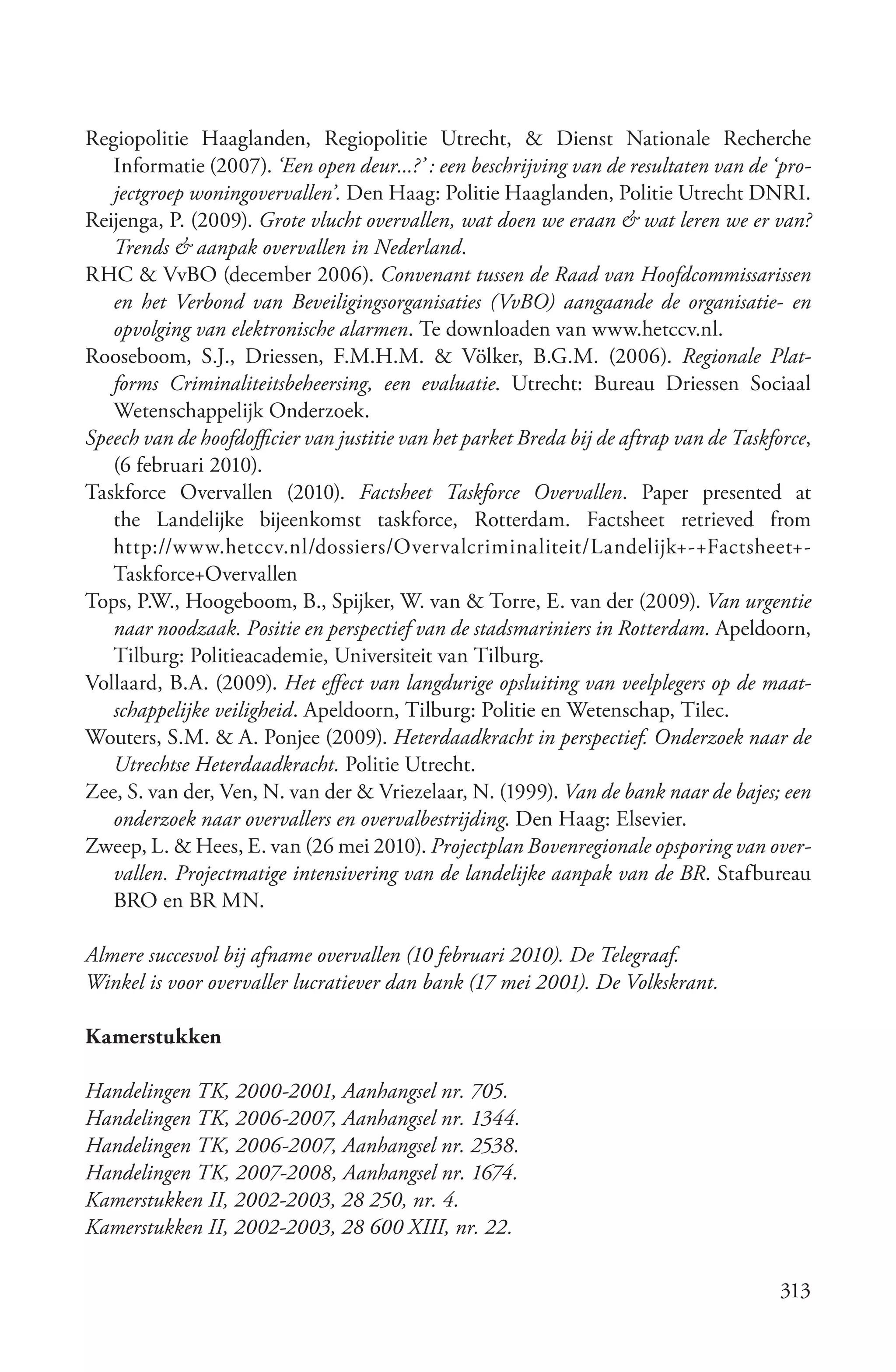 Regiopolitie Haaglanden, Regiopolitie Utrecht, & Dienst Nationale Recherche
   Informatie (2007). ‘Een open deur...?’ : een beschrijving van de resultaten van de ‘pro­
   jectgroep woningovervallen’. Den Haag: Politie Haaglanden, Politie Utrecht DNRI.
Reijenga, P. (2009). Grote vlucht overvallen, wat doen we eraan & wat leren we er van?
   Trends & aanpak overvallen in Nederland.
RHC & VvBO (december 2006). Convenant tussen de Raad van Hoofdcommissarissen
   en het Verbond van Beveiligingsorganisaties (VvBO) aangaande de organisatie­ en
   opvolging van elektronische alarmen. Te downloaden van www.hetccv.nl.
Rooseboom, S.J., Driessen, F.M.H.M. & Völker, B.G.M. (2006). Regionale Plat­
   forms Criminaliteitsbeheersing, een evaluatie. Utrecht: Bureau Driessen Sociaal
   Wetenschappelijk Onderzoek.
Speech van de hoofdofficier van justitie van het parket Breda bij de aftrap van de Taskforce,
   (6 februari 2010).
Taskforce Overvallen (2010). Factsheet Taskforce Overvallen. Paper presented at
   the Landelijke bijeenkomst taskforce, Rotterdam. Factsheet retrieved from
   http://www.hetccv.nl/dossiers/Overvalcriminaliteit/Landelijk+-+Factsheet+-
   Taskforce+Overvallen
Tops, P.W., Hoogeboom, B., Spijker, W. van & Torre, E. van der (2009). Van urgentie
   naar noodzaak. Positie en perspectief van de stadsmariniers in Rotterdam. Apeldoorn,
   Tilburg: Politieacademie, Universiteit van Tilburg.
Vollaard, B.A. (2009). Het effect van langdurige opsluiting van veelplegers op de maat­
   schappelijke veiligheid. Apeldoorn, Tilburg: Politie en Wetenschap, Tilec.
Wouters, S.M. & A. Ponjee (2009). Heterdaadkracht in perspectief. Onderzoek naar de
   Utrechtse Heterdaadkracht. Politie Utrecht.
Zee, S. van der, Ven, N. van der & Vriezelaar, N. (1999). Van de bank naar de bajes; een
   onderzoek naar overvallers en overvalbestrijding. Den Haag: Elsevier.
Zweep, L. & Hees, E. van (26 mei 2010). Projectplan Bovenregionale opsporing van over­
   vallen. Projectmatige intensivering van de landelijke aanpak van de BR. Stafbureau
   BRO en BR MN.

Almere succesvol bij afname overvallen (10 februari 2010). De Telegraaf.
Winkel is voor overvaller lucratiever dan bank (17 mei 2001). De Volkskrant.

Kamerstukken

Handelingen TK, 2000­2001, Aanhangsel nr. 705.
Handelingen TK, 2006­2007, Aanhangsel nr. 1344.
Handelingen TK, 2006­2007, Aanhangsel nr. 2538.
Handelingen TK, 2007­2008, Aanhangsel nr. 1674.
Kamerstukken II, 2002­2003, 28 250, nr. 4.
Kamerstukken II, 2002­2003, 28 600 XIII, nr. 22.

                                                                                         313
 
