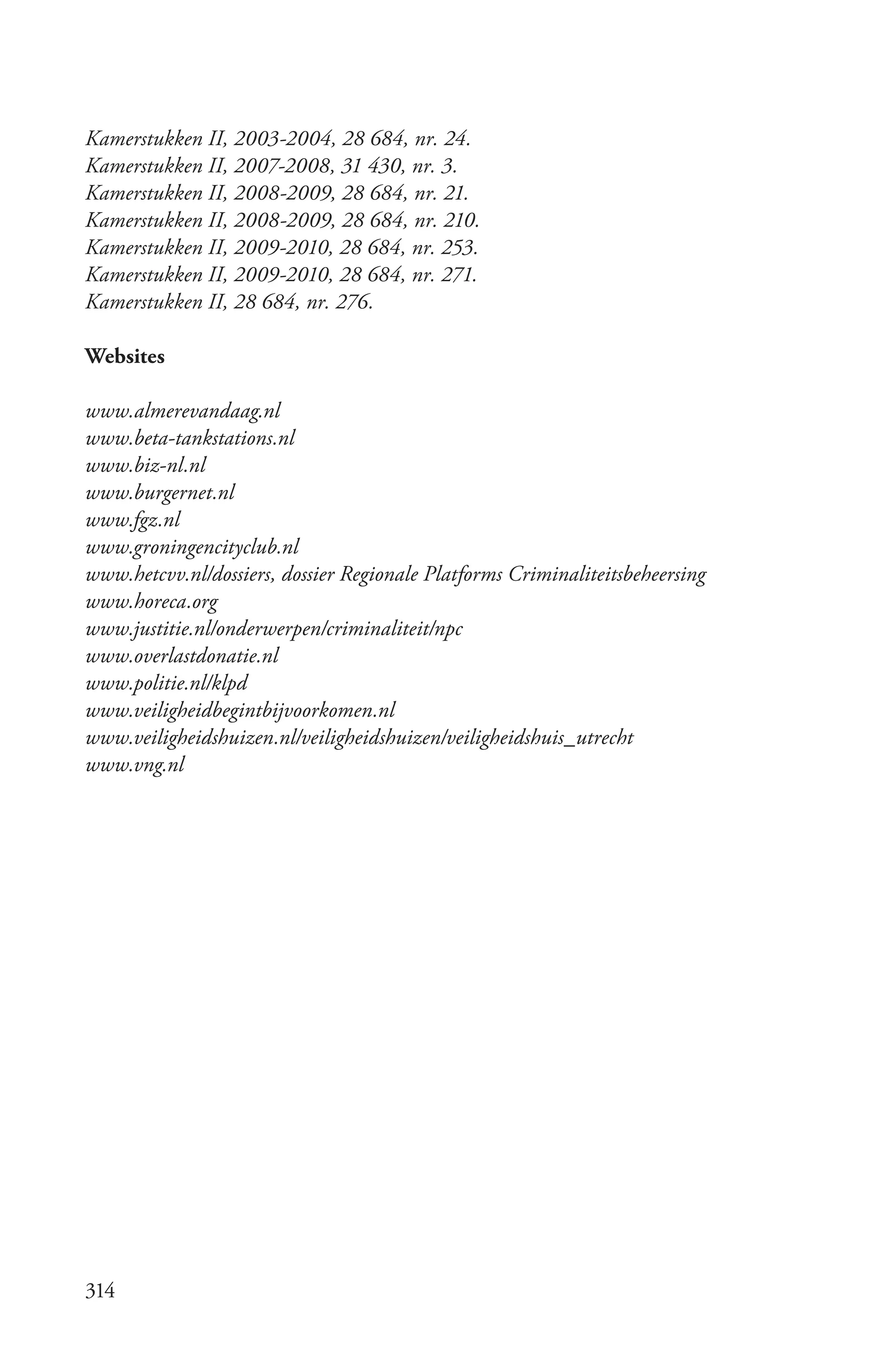 Kamerstukken II, 2003­2004, 28 684, nr. 24.
Kamerstukken II, 2007­2008, 31 430, nr. 3.
Kamerstukken II, 2008­2009, 28 684, nr. 21.
Kamerstukken II, 2008­2009, 28 684, nr. 210.
Kamerstukken II, 2009­2010, 28 684, nr. 253.
Kamerstukken II, 2009­2010, 28 684, nr. 271.
Kamerstukken II, 28 684, nr. 276.

Websites

www.almerevandaag.nl
www.beta­tankstations.nl
www.biz­nl.nl
www.burgernet.nl
www.fgz.nl
www.groningencityclub.nl
www.hetcvv.nl/dossiers, dossier Regionale Platforms Criminaliteitsbeheersing
www.horeca.org
www.justitie.nl/onderwerpen/criminaliteit/npc
www.overlastdonatie.nl
www.politie.nl/klpd
www.veiligheidbegintbijvoorkomen.nl
www.veiligheidshuizen.nl/veiligheidshuizen/veiligheidshuis_utrecht
www.vng.nl




314
 