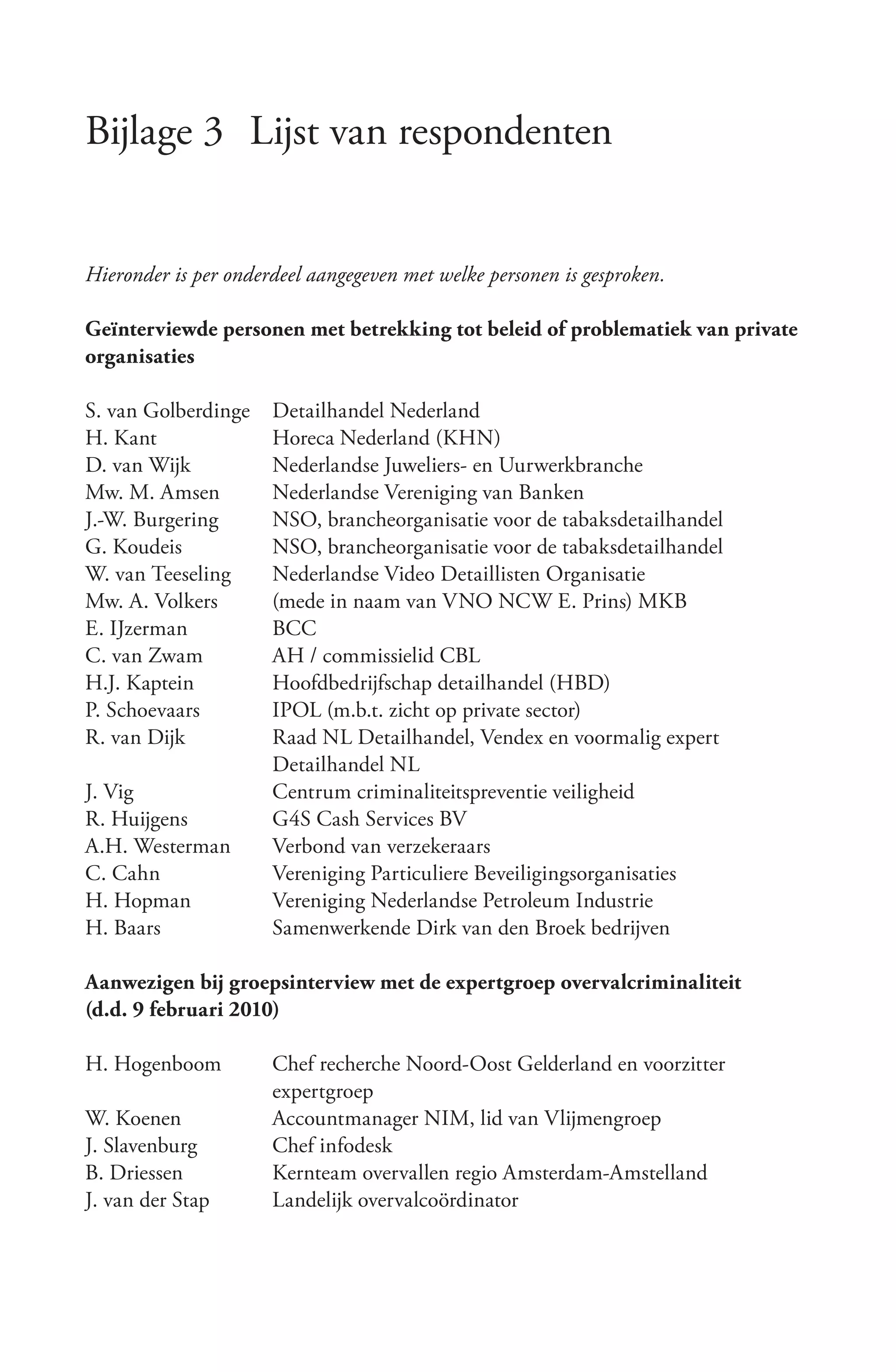 Bijlage 3 Lijst van respondenten


Hieronder is per onderdeel aangegeven met welke personen is gesproken.

Geïnterviewde personen met betrekking tot beleid of problematiek van private
organisaties

S. van Golberdinge    Detailhandel Nederland
H. Kant               Horeca Nederland (KHN)
D. van Wijk           Nederlandse Juweliers- en Uurwerkbranche
Mw. M. Amsen          Nederlandse Vereniging van Banken
J.-W. Burgering       NSO, brancheorganisatie voor de tabaksdetailhandel
G. Koudeis            NSO, brancheorganisatie voor de tabaksdetailhandel
W. van Teeseling      Nederlandse Video Detaillisten Organisatie
Mw. A. Volkers        (mede in naam van VNO NCW E. Prins) MKB
E. IJzerman           BCC
C. van Zwam           AH / commissielid CBL
H.J. Kaptein          Hoofdbedrijfschap detailhandel (HBD)
P. Schoevaars         IPOL (m.b.t. zicht op private sector)
R. van Dijk           Raad NL Detailhandel, Vendex en voormalig expert
                      Detailhandel NL
J. Vig                Centrum criminaliteitspreventie veiligheid
R. Huijgens           G4S Cash Services BV
A.H. Westerman        Verbond van verzekeraars
C. Cahn               Vereniging Particuliere Beveiligingsorganisaties
H. Hopman             Vereniging Nederlandse Petroleum Industrie
H. Baars              Samenwerkende Dirk van den Broek bedrijven

Aanwezigen bij groepsinterview met de expertgroep overvalcriminaliteit
(d.d. 9 februari 2010)

H. Hogenboom          Chef recherche Noord-Oost Gelderland en voorzitter
                      expertgroep
W. Koenen             Accountmanager NIM, lid van Vlijmengroep
J. Slavenburg         Chef infodesk
B. Driessen           Kernteam overvallen regio Amsterdam-Amstelland
J. van der Stap       Landelijk overvalcoördinator
 