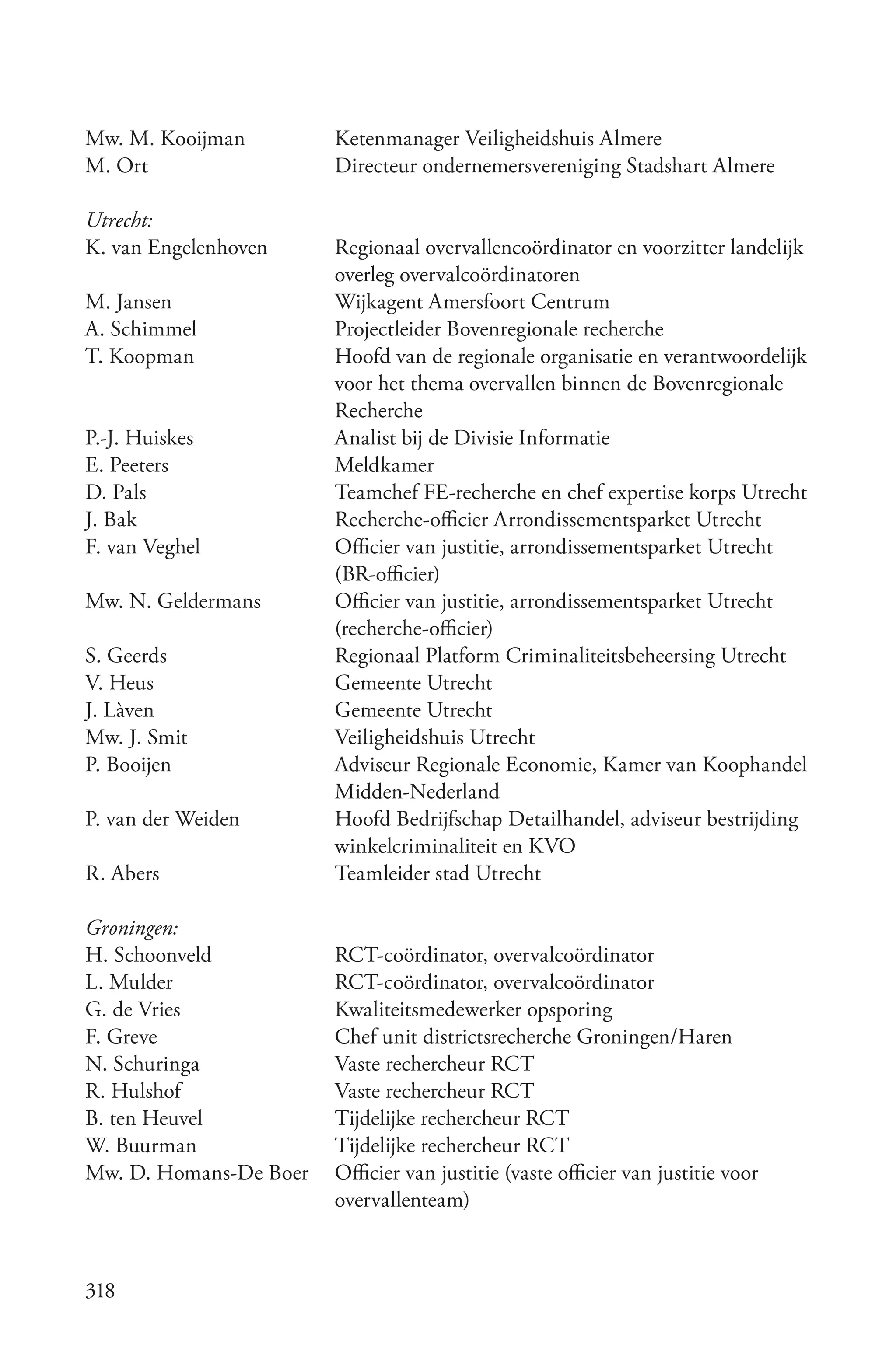 Mw. M. Kooijman         Ketenmanager Veiligheidshuis Almere
M. Ort                  Directeur ondernemersvereniging Stadshart Almere

Utrecht:
K. van Engelenhoven     Regionaal overvallencoördinator en voorzitter landelijk
                        overleg overvalcoördinatoren
M. Jansen               Wijkagent Amersfoort Centrum
A. Schimmel             Projectleider Bovenregionale recherche
T. Koopman              Hoofd van de regionale organisatie en verantwoordelijk
                        voor het thema overvallen binnen de Bovenregionale
                        Recherche
P.-J. Huiskes           Analist bij de Divisie Informatie
E. Peeters              Meldkamer
D. Pals                 Teamchef FE-recherche en chef expertise korps Utrecht
J. Bak                  Recherche-officier Arrondissementsparket Utrecht
F. van Veghel           Officier van justitie, arrondissementsparket Utrecht
                        (BR-officier)
Mw. N. Geldermans       Officier van justitie, arrondissementsparket Utrecht
                        (recherche-officier)
S. Geerds               Regionaal Platform Criminaliteitsbeheersing Utrecht
V. Heus                 Gemeente Utrecht
J. Làven                Gemeente Utrecht
Mw. J. Smit             Veiligheidshuis Utrecht
P. Booijen              Adviseur Regionale Economie, Kamer van Koophandel
                        Midden-Nederland
P. van der Weiden       Hoofd Bedrijfschap Detailhandel, adviseur bestrijding
                        winkelcriminaliteit en KVO
R. Abers                Teamleider stad Utrecht

Groningen:
H. Schoonveld           RCT-coördinator, overvalcoördinator
L. Mulder               RCT-coördinator, overvalcoördinator
G. de Vries             Kwaliteitsmedewerker opsporing
F. Greve                Chef unit districtsrecherche Groningen/Haren
N. Schuringa            Vaste rechercheur RCT
R. Hulshof              Vaste rechercheur RCT
B. ten Heuvel           Tijdelijke rechercheur RCT
W. Buurman              Tijdelijke rechercheur RCT
Mw. D. Homans-De Boer   Officier van justitie (vaste officier van justitie voor
                        overvallenteam)



318
 