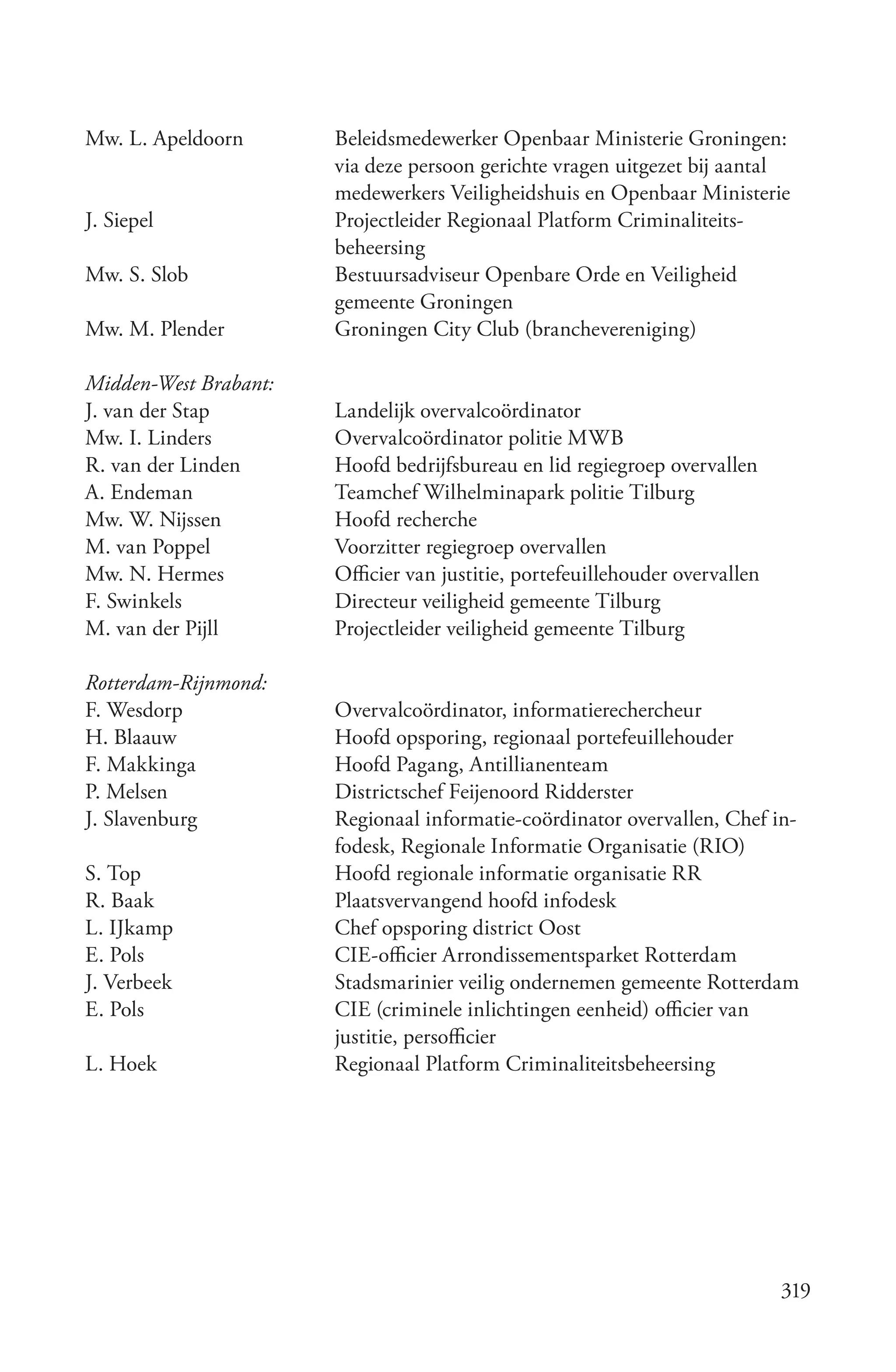 Mw. L. Apeldoorn       Beleidsmedewerker Openbaar Ministerie Groningen:
                       via deze persoon gerichte vragen uitgezet bij aantal
                       medewerkers Veiligheidshuis en Openbaar Ministerie
J. Siepel              Projectleider Regionaal Platform Criminaliteits-
                       beheersing
Mw. S. Slob            Bestuursadviseur Openbare Orde en Veiligheid
                       gemeente Groningen
Mw. M. Plender         Groningen City Club (branchevereniging)

Midden­West Brabant:
J. van der Stap        Landelijk overvalcoördinator
Mw. I. Linders         Overvalcoördinator politie MWB
R. van der Linden      Hoofd bedrijfsbureau en lid regiegroep overvallen
A. Endeman             Teamchef Wilhelminapark politie Tilburg
Mw. W. Nijssen         Hoofd recherche
M. van Poppel          Voorzitter regiegroep overvallen
Mw. N. Hermes          Officier van justitie, portefeuillehouder overvallen
F. Swinkels            Directeur veiligheid gemeente Tilburg
M. van der Pijll       Projectleider veiligheid gemeente Tilburg

Rotterdam­Rijnmond:
F. Wesdorp             Overvalcoördinator, informatierechercheur
H. Blaauw              Hoofd opsporing, regionaal portefeuillehouder
F. Makkinga            Hoofd Pagang, Antillianenteam
P. Melsen              Districtschef Feijenoord Ridderster
J. Slavenburg          Regionaal informatie-coördinator overvallen, Chef in-
                       fodesk, Regionale Informatie Organisatie (RIO)
S. Top                 Hoofd regionale informatie organisatie RR
R. Baak                Plaatsvervangend hoofd infodesk
L. IJkamp              Chef opsporing district Oost
E. Pols                CIE-officier Arrondissementsparket Rotterdam
J. Verbeek             Stadsmarinier veilig ondernemen gemeente Rotterdam
E. Pols                CIE (criminele inlichtingen eenheid) officier van
                       justitie, persofficier
L. Hoek                Regionaal Platform Criminaliteitsbeheersing




                                                                              319
 