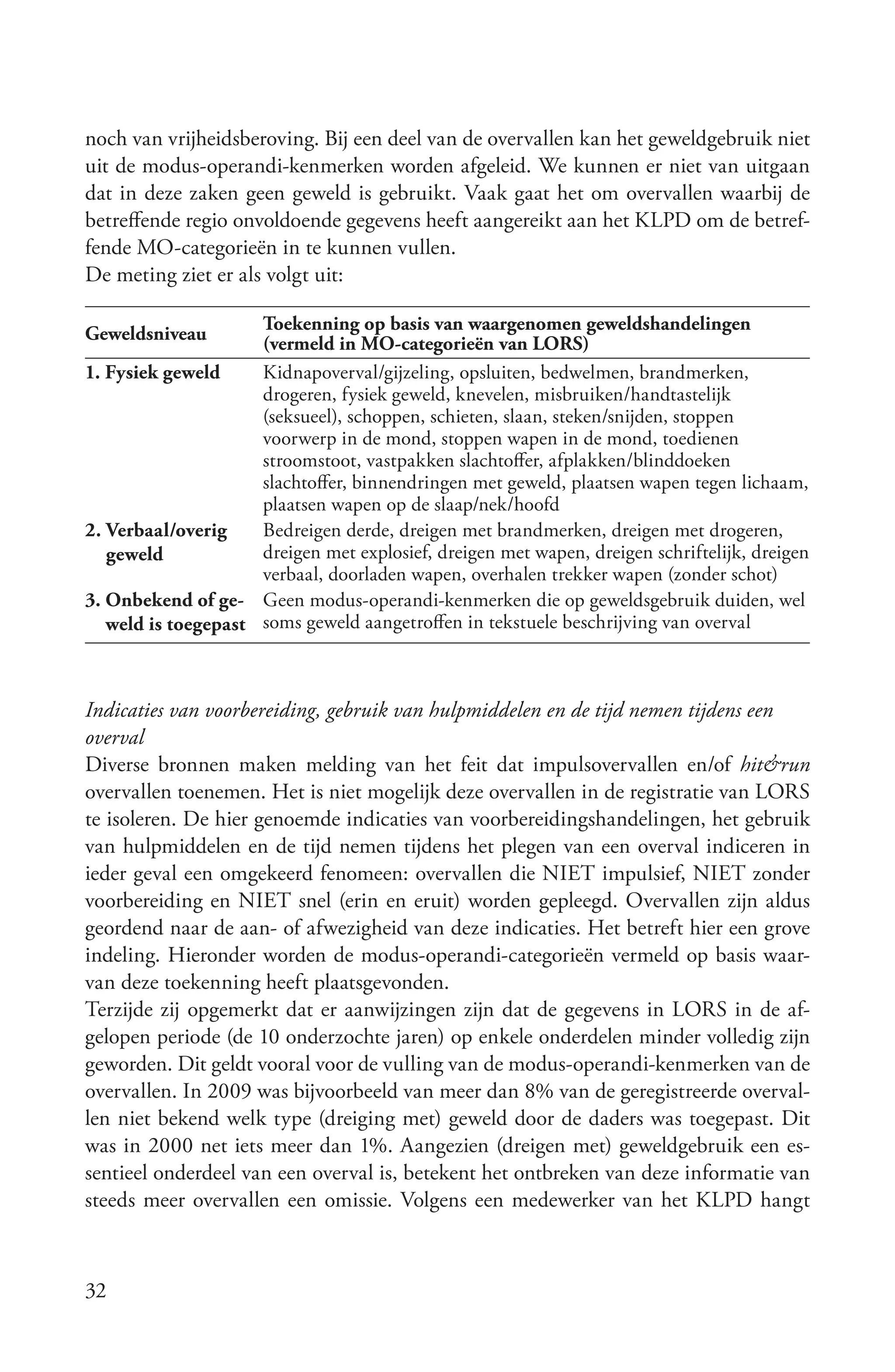 noch van vrijheidsberoving. Bij een deel van de overvallen kan het geweldgebruik niet
uit de modus-operandi-kenmerken worden afgeleid. We kunnen er niet van uitgaan
dat in deze zaken geen geweld is gebruikt. Vaak gaat het om overvallen waarbij de
betreffende regio onvoldoende gegevens heeft aangereikt aan het KLPD om de betref-
fende MO-categorieën in te kunnen vullen.
De meting ziet er als volgt uit:

                     Toekenning op basis van waargenomen geweldshandelingen
Geweldsniveau        (vermeld in MO-categorieën van LORS)
1. Fysiek geweld     Kidnapoverval/gijzeling, opsluiten, bedwelmen, brandmerken,
                     drogeren, fysiek geweld, knevelen, misbruiken/handtastelijk
                     (seksueel), schoppen, schieten, slaan, steken/snijden, stoppen
                     voorwerp in de mond, stoppen wapen in de mond, toedienen
                     stroomstoot, vastpakken slachtoffer, afplakken/blinddoeken
                     slachtoffer, binnendringen met geweld, plaatsen wapen tegen lichaam,
                     plaatsen wapen op de slaap/nek/hoofd
2. Verbaal/overig    Bedreigen derde, dreigen met brandmerken, dreigen met drogeren,
   geweld            dreigen met explosief, dreigen met wapen, dreigen schriftelijk, dreigen
                     verbaal, doorladen wapen, overhalen trekker wapen (zonder schot)
3. Onbekend of ge- Geen modus-operandi-kenmerken die op geweldsgebruik duiden, wel
   weld is toegepast soms geweld aangetroffen in tekstuele beschrijving van overval



Indicaties van voorbereiding, gebruik van hulpmiddelen en de tijd nemen tijdens een
overval
Diverse bronnen maken melding van het feit dat impulsovervallen en/of hit&run
overvallen toenemen. Het is niet mogelijk deze overvallen in de registratie van LORS
te isoleren. De hier genoemde indicaties van voorbereidingshandelingen, het gebruik
van hulpmiddelen en de tijd nemen tijdens het plegen van een overval indiceren in
ieder geval een omgekeerd fenomeen: overvallen die NIET impulsief, NIET zonder
voorbereiding en NIET snel (erin en eruit) worden gepleegd. Overvallen zijn aldus
geordend naar de aan- of afwezigheid van deze indicaties. Het betreft hier een grove
indeling. Hieronder worden de modus-operandi-categorieën vermeld op basis waar-
van deze toekenning heeft plaatsgevonden.
Terzijde zij opgemerkt dat er aanwijzingen zijn dat de gegevens in LORS in de af-
gelopen periode (de 10 onderzochte jaren) op enkele onderdelen minder volledig zijn
geworden. Dit geldt vooral voor de vulling van de modus-operandi-kenmerken van de
overvallen. In 2009 was bijvoorbeeld van meer dan 8% van de geregistreerde overval-
len niet bekend welk type (dreiging met) geweld door de daders was toegepast. Dit
was in 2000 net iets meer dan 1%. Aangezien (dreigen met) geweldgebruik een es-
sentieel onderdeel van een overval is, betekent het ontbreken van deze informatie van
steeds meer overvallen een omissie. Volgens een medewerker van het KLPD hangt



32
 