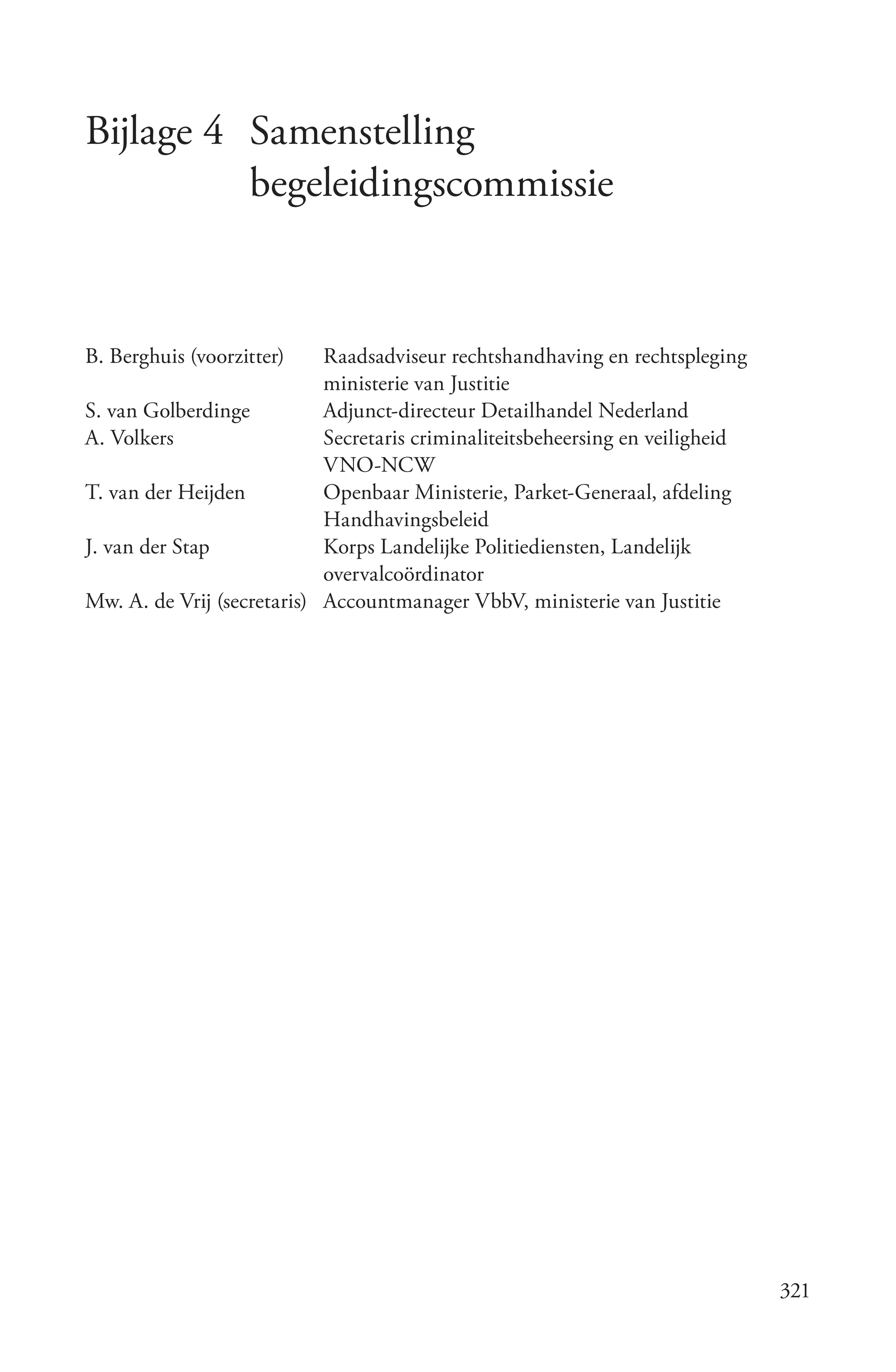 Bijlage 4 Samenstelling
          begeleidingscommissie


B. Berghuis (voorzitter)    Raadsadviseur rechtshandhaving en rechtspleging
                            ministerie van Justitie
S. van Golberdinge          Adjunct-directeur Detailhandel Nederland
A. Volkers                  Secretaris criminaliteitsbeheersing en veiligheid
                            VNO-NCW
T. van der Heijden          Openbaar Ministerie, Parket-Generaal, afdeling
                            Handhavingsbeleid
J. van der Stap             Korps Landelijke Politiediensten, Landelijk
                            overvalcoördinator
Mw. A. de Vrij (secretaris) Accountmanager VbbV, ministerie van Justitie




                                                                                321
 