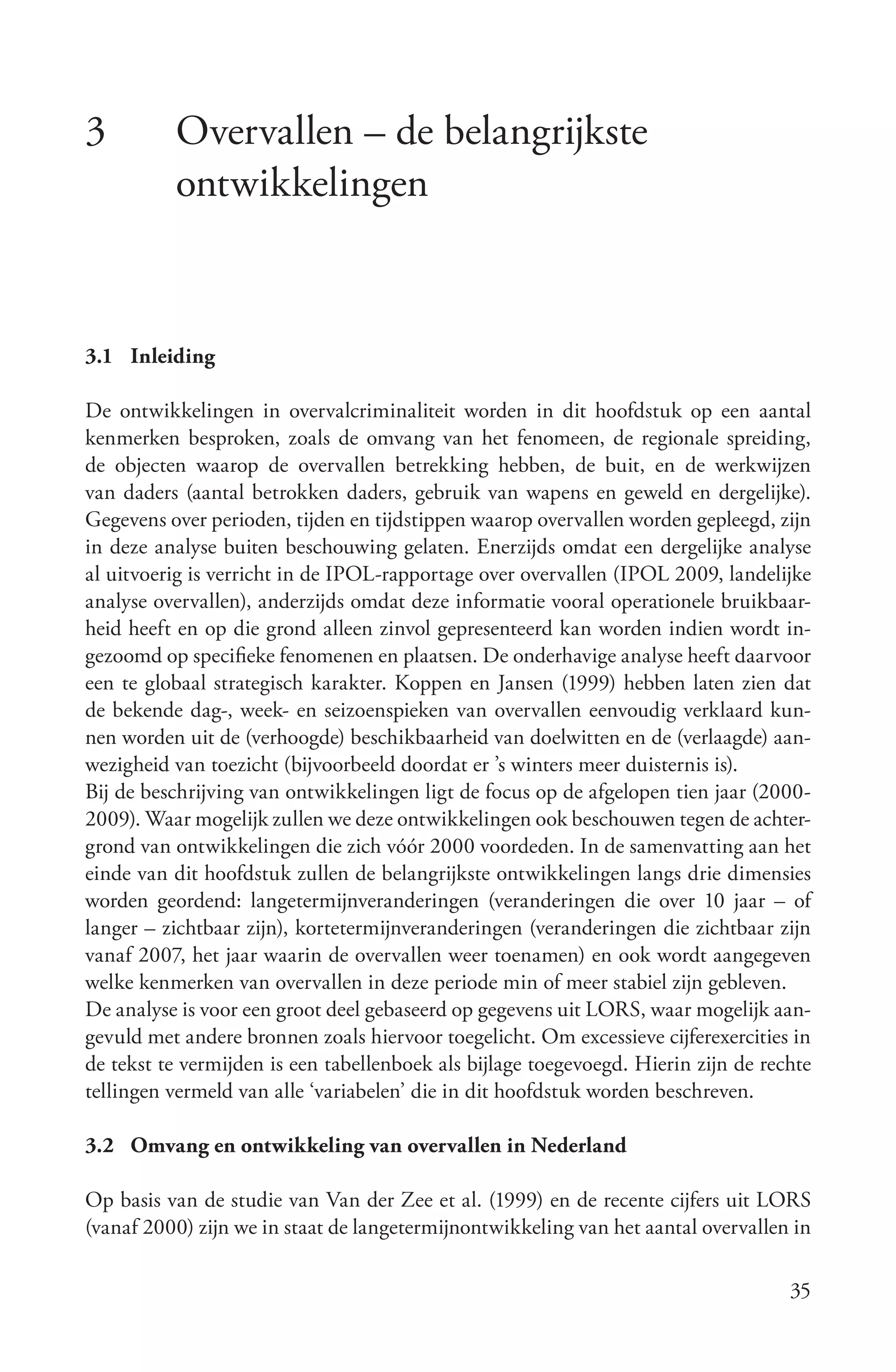 3         Overvallen – de belangrijkste
          ontwikkelingen


3.1 Inleiding

De ontwikkelingen in overvalcriminaliteit worden in dit hoofdstuk op een aantal
kenmerken besproken, zoals de omvang van het fenomeen, de regionale spreiding,
de objecten waarop de overvallen betrekking hebben, de buit, en de werkwijzen
van daders (aantal betrokken daders, gebruik van wapens en geweld en dergelijke).
Gegevens over perioden, tijden en tijdstippen waarop overvallen worden gepleegd, zijn
in deze analyse buiten beschouwing gelaten. Enerzijds omdat een dergelijke analyse
al uitvoerig is verricht in de IPOL-rapportage over overvallen (IPOL 2009, landelijke
analyse overvallen), anderzijds omdat deze informatie vooral operationele bruikbaar-
heid heeft en op die grond alleen zinvol gepresenteerd kan worden indien wordt in-
gezoomd op specifieke fenomenen en plaatsen. De onderhavige analyse heeft daarvoor
een te globaal strategisch karakter. Koppen en Jansen (1999) hebben laten zien dat
de bekende dag-, week- en seizoenspieken van overvallen eenvoudig verklaard kun-
nen worden uit de (verhoogde) beschikbaarheid van doelwitten en de (verlaagde) aan-
wezigheid van toezicht (bijvoorbeeld doordat er ’s winters meer duisternis is).
Bij de beschrijving van ontwikkelingen ligt de focus op de afgelopen tien jaar (2000-
2009). Waar mogelijk zullen we deze ontwikkelingen ook beschouwen tegen de achter-
grond van ontwikkelingen die zich vóór 2000 voordeden. In de samenvatting aan het
einde van dit hoofdstuk zullen de belangrijkste ontwikkelingen langs drie dimensies
worden geordend: langetermijnveranderingen (veranderingen die over 10 jaar – of
langer – zichtbaar zijn), kortetermijnveranderingen (veranderingen die zichtbaar zijn
vanaf 2007, het jaar waarin de overvallen weer toenamen) en ook wordt aangegeven
welke kenmerken van overvallen in deze periode min of meer stabiel zijn gebleven.
De analyse is voor een groot deel gebaseerd op gegevens uit LORS, waar mogelijk aan-
gevuld met andere bronnen zoals hiervoor toegelicht. Om excessieve cijferexercities in
de tekst te vermijden is een tabellenboek als bijlage toegevoegd. Hierin zijn de rechte
tellingen vermeld van alle ‘variabelen’ die in dit hoofdstuk worden beschreven.

3.2 Omvang en ontwikkeling van overvallen in Nederland

Op basis van de studie van Van der Zee et al. (1999) en de recente cijfers uit LORS
(vanaf 2000) zijn we in staat de langetermijnontwikkeling van het aantal overvallen in

                                                                                    35
 