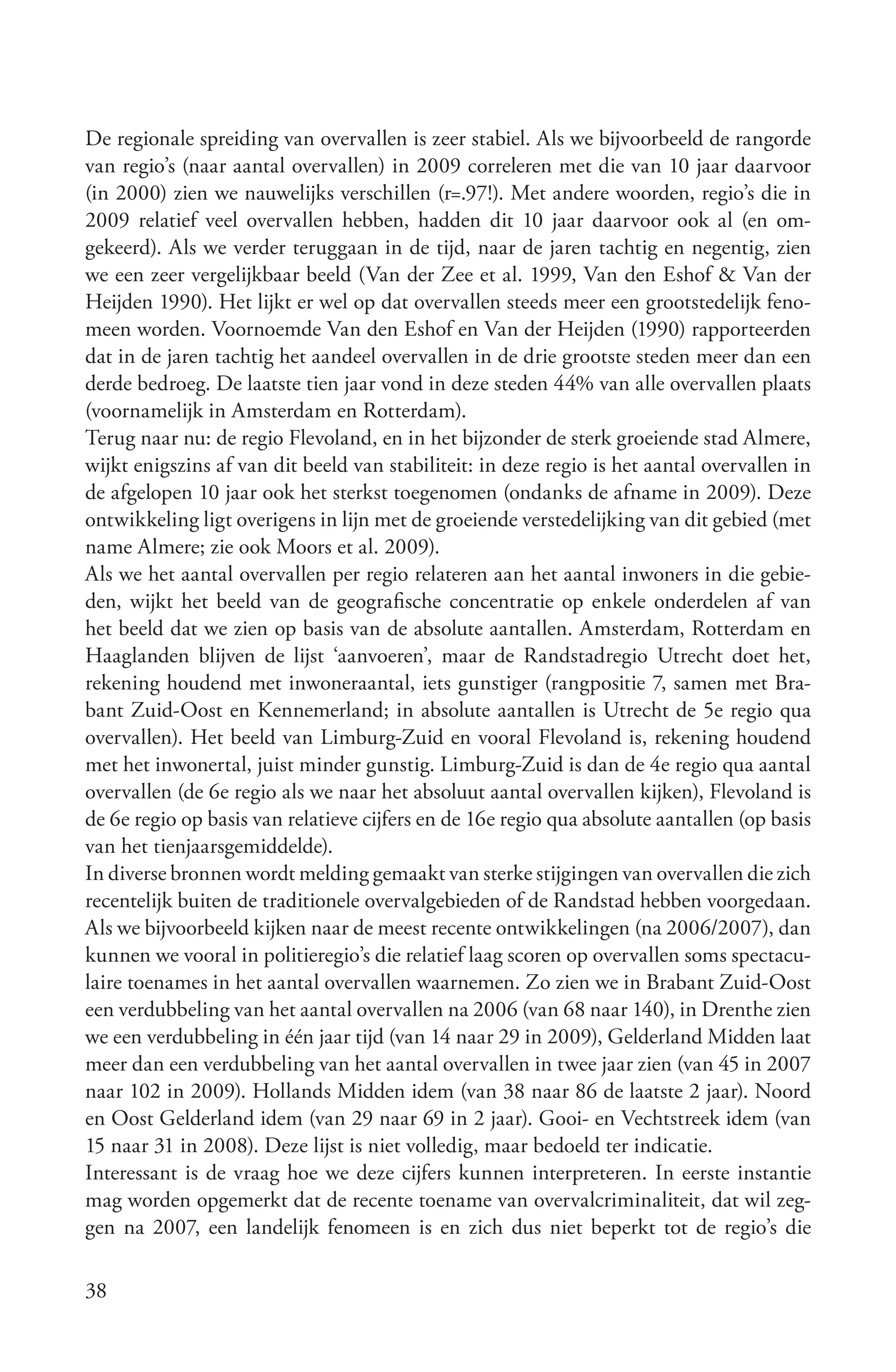 De regionale spreiding van overvallen is zeer stabiel. Als we bijvoorbeeld de rangorde
van regio’s (naar aantal overvallen) in 2009 correleren met die van 10 jaar daarvoor
(in 2000) zien we nauwelijks verschillen (r=.97!). Met andere woorden, regio’s die in
2009 relatief veel overvallen hebben, hadden dit 10 jaar daarvoor ook al (en om-
gekeerd). Als we verder teruggaan in de tijd, naar de jaren tachtig en negentig, zien
we een zeer vergelijkbaar beeld (Van der Zee et al. 1999, Van den Eshof & Van der
Heijden 1990). Het lijkt er wel op dat overvallen steeds meer een grootstedelijk feno-
meen worden. Voornoemde Van den Eshof en Van der Heijden (1990) rapporteerden
dat in de jaren tachtig het aandeel overvallen in de drie grootste steden meer dan een
derde bedroeg. De laatste tien jaar vond in deze steden 44% van alle overvallen plaats
(voornamelijk in Amsterdam en Rotterdam).
Terug naar nu: de regio Flevoland, en in het bijzonder de sterk groeiende stad Almere,
wijkt enigszins af van dit beeld van stabiliteit: in deze regio is het aantal overvallen in
de afgelopen 10 jaar ook het sterkst toegenomen (ondanks de afname in 2009). Deze
ontwikkeling ligt overigens in lijn met de groeiende verstedelijking van dit gebied (met
name Almere; zie ook Moors et al. 2009).
Als we het aantal overvallen per regio relateren aan het aantal inwoners in die gebie-
den, wijkt het beeld van de geografische concentratie op enkele onderdelen af van
het beeld dat we zien op basis van de absolute aantallen. Amsterdam, Rotterdam en
Haaglanden blijven de lijst ‘aanvoeren’, maar de Randstadregio Utrecht doet het,
rekening houdend met inwoneraantal, iets gunstiger (rangpositie 7, samen met Bra-
bant Zuid-Oost en Kennemerland; in absolute aantallen is Utrecht de 5e regio qua
overvallen). Het beeld van Limburg-Zuid en vooral Flevoland is, rekening houdend
met het inwonertal, juist minder gunstig. Limburg-Zuid is dan de 4e regio qua aantal
overvallen (de 6e regio als we naar het absoluut aantal overvallen kijken), Flevoland is
de 6e regio op basis van relatieve cijfers en de 16e regio qua absolute aantallen (op basis
van het tienjaarsgemiddelde).
In diverse bronnen wordt melding gemaakt van sterke stijgingen van overvallen die zich
recentelijk buiten de traditionele overvalgebieden of de Randstad hebben voorgedaan.
Als we bijvoorbeeld kijken naar de meest recente ontwikkelingen (na 2006/2007), dan
kunnen we vooral in politieregio’s die relatief laag scoren op overvallen soms spectacu-
laire toenames in het aantal overvallen waarnemen. Zo zien we in Brabant Zuid-Oost
een verdubbeling van het aantal overvallen na 2006 (van 68 naar 140), in Drenthe zien
we een verdubbeling in één jaar tijd (van 14 naar 29 in 2009), Gelderland Midden laat
meer dan een verdubbeling van het aantal overvallen in twee jaar zien (van 45 in 2007
naar 102 in 2009). Hollands Midden idem (van 38 naar 86 de laatste 2 jaar). Noord
en Oost Gelderland idem (van 29 naar 69 in 2 jaar). Gooi- en Vechtstreek idem (van
15 naar 31 in 2008). Deze lijst is niet volledig, maar bedoeld ter indicatie.
Interessant is de vraag hoe we deze cijfers kunnen interpreteren. In eerste instantie
mag worden opgemerkt dat de recente toename van overvalcriminaliteit, dat wil zeg-
gen na 2007, een landelijk fenomeen is en zich dus niet beperkt tot de regio’s die

38
 