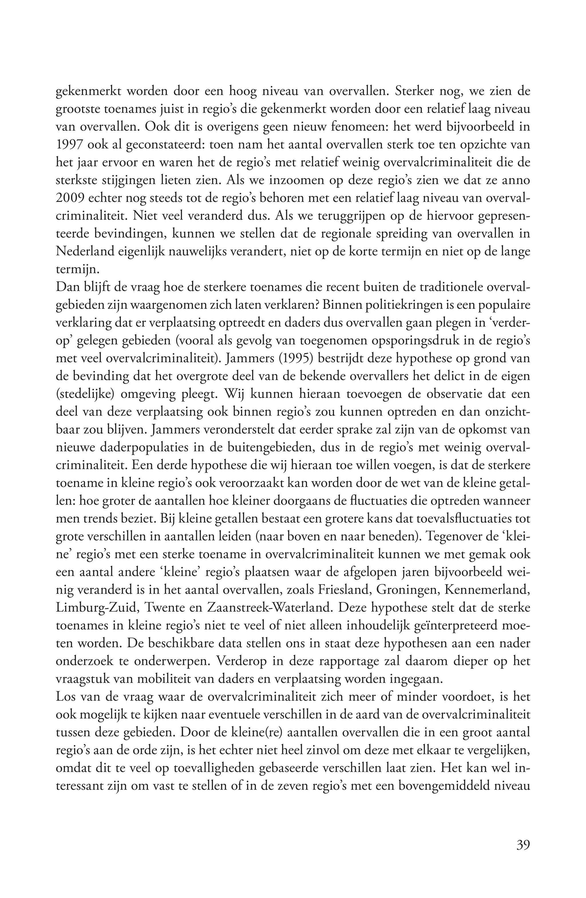gekenmerkt worden door een hoog niveau van overvallen. Sterker nog, we zien de
grootste toenames juist in regio’s die gekenmerkt worden door een relatief laag niveau
van overvallen. Ook dit is overigens geen nieuw fenomeen: het werd bijvoorbeeld in
1997 ook al geconstateerd: toen nam het aantal overvallen sterk toe ten opzichte van
het jaar ervoor en waren het de regio’s met relatief weinig overvalcriminaliteit die de
sterkste stijgingen lieten zien. Als we inzoomen op deze regio’s zien we dat ze anno
2009 echter nog steeds tot de regio’s behoren met een relatief laag niveau van overval-
criminaliteit. Niet veel veranderd dus. Als we teruggrijpen op de hiervoor gepresen-
teerde bevindingen, kunnen we stellen dat de regionale spreiding van overvallen in
Nederland eigenlijk nauwelijks verandert, niet op de korte termijn en niet op de lange
termijn.
Dan blijft de vraag hoe de sterkere toenames die recent buiten de traditionele overval-
gebieden zijn waargenomen zich laten verklaren? Binnen politiekringen is een populaire
verklaring dat er verplaatsing optreedt en daders dus overvallen gaan plegen in ‘verder-
op’ gelegen gebieden (vooral als gevolg van toegenomen opsporingsdruk in de regio’s
met veel overvalcriminaliteit). Jammers (1995) bestrijdt deze hypothese op grond van
de bevinding dat het overgrote deel van de bekende overvallers het delict in de eigen
(stedelijke) omgeving pleegt. Wij kunnen hieraan toevoegen de observatie dat een
deel van deze verplaatsing ook binnen regio’s zou kunnen optreden en dan onzicht-
baar zou blijven. Jammers veronderstelt dat eerder sprake zal zijn van de opkomst van
nieuwe daderpopulaties in de buitengebieden, dus in de regio’s met weinig overval-
criminaliteit. Een derde hypothese die wij hieraan toe willen voegen, is dat de sterkere
toename in kleine regio’s ook veroorzaakt kan worden door de wet van de kleine getal-
len: hoe groter de aantallen hoe kleiner doorgaans de fluctuaties die optreden wanneer
men trends beziet. Bij kleine getallen bestaat een grotere kans dat toevalsfluctuaties tot
grote verschillen in aantallen leiden (naar boven en naar beneden). Tegenover de ‘klei-
ne’ regio’s met een sterke toename in overvalcriminaliteit kunnen we met gemak ook
een aantal andere ‘kleine’ regio’s plaatsen waar de afgelopen jaren bijvoorbeeld wei-
nig veranderd is in het aantal overvallen, zoals Friesland, Groningen, Kennemerland,
Limburg-Zuid, Twente en Zaanstreek-Waterland. Deze hypothese stelt dat de sterke
toenames in kleine regio’s niet te veel of niet alleen inhoudelijk geïnterpreteerd moe-
ten worden. De beschikbare data stellen ons in staat deze hypothesen aan een nader
onderzoek te onderwerpen. Verderop in deze rapportage zal daarom dieper op het
vraagstuk van mobiliteit van daders en verplaatsing worden ingegaan.
Los van de vraag waar de overvalcriminaliteit zich meer of minder voordoet, is het
ook mogelijk te kijken naar eventuele verschillen in de aard van de overvalcriminaliteit
tussen deze gebieden. Door de kleine(re) aantallen overvallen die in een groot aantal
regio’s aan de orde zijn, is het echter niet heel zinvol om deze met elkaar te vergelijken,
omdat dit te veel op toevalligheden gebaseerde verschillen laat zien. Het kan wel in-
teressant zijn om vast te stellen of in de zeven regio’s met een bovengemiddeld niveau



                                                                                        39
 