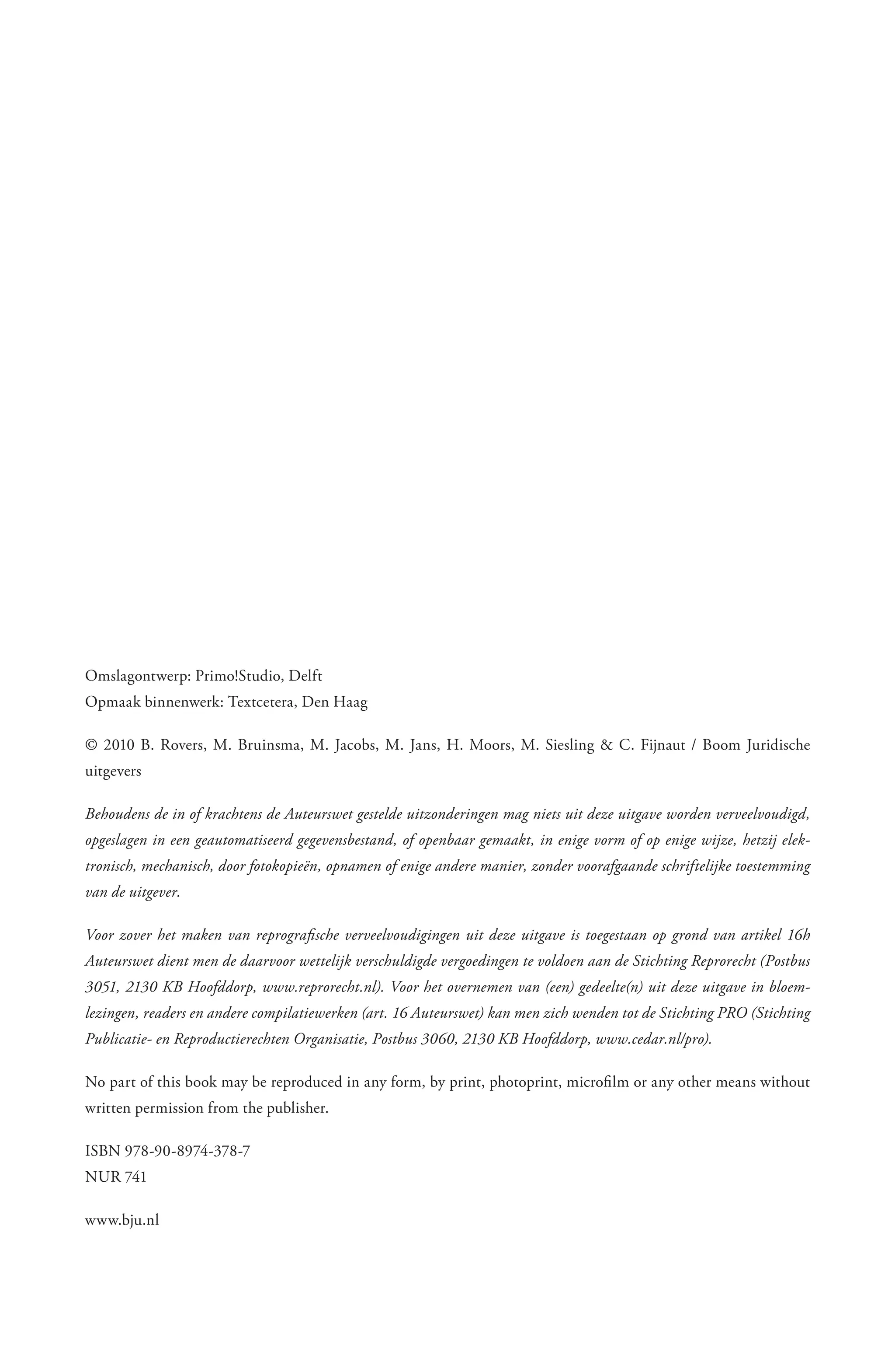 Omslagontwerp: Primo!Studio, Delft
Opmaak binnenwerk: Textcetera, Den Haag

© 2010 B. Rovers, M. Bruinsma, M. Jacobs, M. Jans, H. Moors, M. Siesling & C. Fijnaut / Boom Juridische
uitgevers

Behoudens de in of krachtens de Auteurswet gestelde uitzonderingen mag niets uit deze uitgave worden verveelvoudigd,
opgeslagen in een geautomatiseerd gegevensbestand, of openbaar gemaakt, in enige vorm of op enige wijze, hetzij elek­
tronisch, mechanisch, door fotokopieën, opnamen of enige andere manier, zonder voorafgaande schriftelijke toestemming
van de uitgever.

Voor zover het maken van reprografische verveelvoudigingen uit deze uitgave is toegestaan op grond van artikel 16h
Auteurswet dient men de daarvoor wettelijk verschuldigde vergoedingen te voldoen aan de Stichting Reprorecht (Postbus
3051, 2130 KB Hoofddorp, www.reprorecht.nl). Voor het overnemen van (een) gedeelte(n) uit deze uitgave in bloem­
lezingen, readers en andere compilatiewerken (art. 16 Auteurswet) kan men zich wenden tot de Stichting PRO (Stichting
Publicatie­ en Reproductierechten Organisatie, Postbus 3060, 2130 KB Hoofddorp, www.cedar.nl/pro).

No part of this book may be reproduced in any form, by print, photoprint, microfilm or any other means without
written permission from the publisher.

ISBN 978-90-8974-378-7
NUR 741

www.bju.nl
 