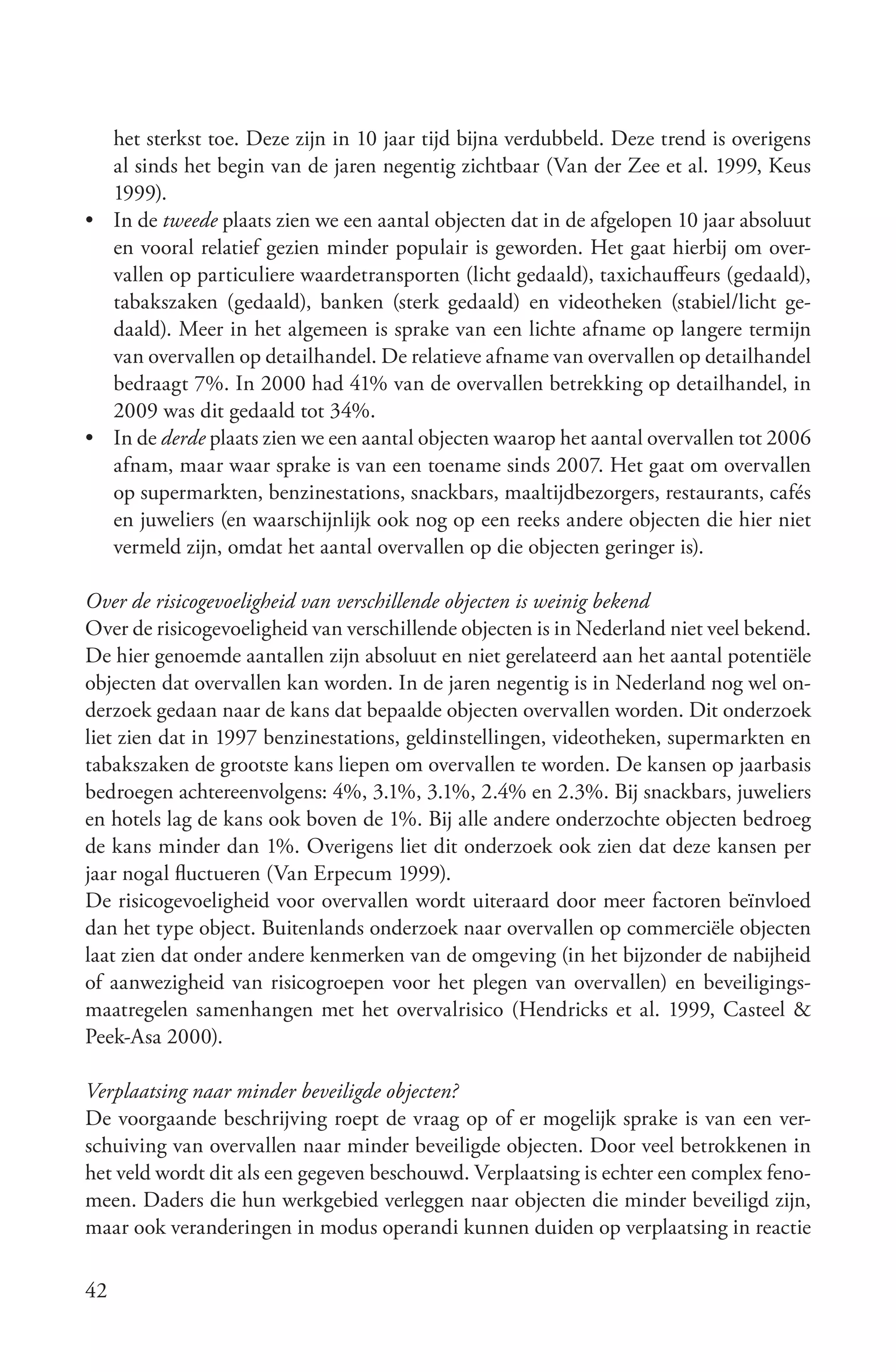 het sterkst toe. Deze zijn in 10 jaar tijd bijna verdubbeld. Deze trend is overigens
  al sinds het begin van de jaren negentig zichtbaar (Van der Zee et al. 1999, Keus
  1999).
• In de tweede plaats zien we een aantal objecten dat in de afgelopen 10 jaar absoluut
  en vooral relatief gezien minder populair is geworden. Het gaat hierbij om over-
  vallen op particuliere waardetransporten (licht gedaald), taxichauffeurs (gedaald),
  tabakszaken (gedaald), banken (sterk gedaald) en videotheken (stabiel/licht ge-
  daald). Meer in het algemeen is sprake van een lichte afname op langere termijn
  van overvallen op detailhandel. De relatieve afname van overvallen op detailhandel
  bedraagt 7%. In 2000 had 41% van de overvallen betrekking op detailhandel, in
  2009 was dit gedaald tot 34%.
• In de derde plaats zien we een aantal objecten waarop het aantal overvallen tot 2006
  afnam, maar waar sprake is van een toename sinds 2007. Het gaat om overvallen
  op supermarkten, benzinestations, snackbars, maaltijdbezorgers, restaurants, cafés
  en juweliers (en waarschijnlijk ook nog op een reeks andere objecten die hier niet
  vermeld zijn, omdat het aantal overvallen op die objecten geringer is).

Over de risicogevoeligheid van verschillende objecten is weinig bekend
Over de risicogevoeligheid van verschillende objecten is in Nederland niet veel bekend.
De hier genoemde aantallen zijn absoluut en niet gerelateerd aan het aantal potentiële
objecten dat overvallen kan worden. In de jaren negentig is in Nederland nog wel on-
derzoek gedaan naar de kans dat bepaalde objecten overvallen worden. Dit onderzoek
liet zien dat in 1997 benzinestations, geldinstellingen, videotheken, supermarkten en
tabakszaken de grootste kans liepen om overvallen te worden. De kansen op jaarbasis
bedroegen achtereenvolgens: 4%, 3.1%, 3.1%, 2.4% en 2.3%. Bij snackbars, juweliers
en hotels lag de kans ook boven de 1%. Bij alle andere onderzochte objecten bedroeg
de kans minder dan 1%. Overigens liet dit onderzoek ook zien dat deze kansen per
jaar nogal fluctueren (Van Erpecum 1999).
De risicogevoeligheid voor overvallen wordt uiteraard door meer factoren beïnvloed
dan het type object. Buitenlands onderzoek naar overvallen op commerciële objecten
laat zien dat onder andere kenmerken van de omgeving (in het bijzonder de nabijheid
of aanwezigheid van risicogroepen voor het plegen van overvallen) en beveiligings-
maatregelen samenhangen met het overvalrisico (Hendricks et al. 1999, Casteel &
Peek-Asa 2000).

Verplaatsing naar minder beveiligde objecten?
De voorgaande beschrijving roept de vraag op of er mogelijk sprake is van een ver-
schuiving van overvallen naar minder beveiligde objecten. Door veel betrokkenen in
het veld wordt dit als een gegeven beschouwd. Verplaatsing is echter een complex feno-
meen. Daders die hun werkgebied verleggen naar objecten die minder beveiligd zijn,
maar ook veranderingen in modus operandi kunnen duiden op verplaatsing in reactie

42
 