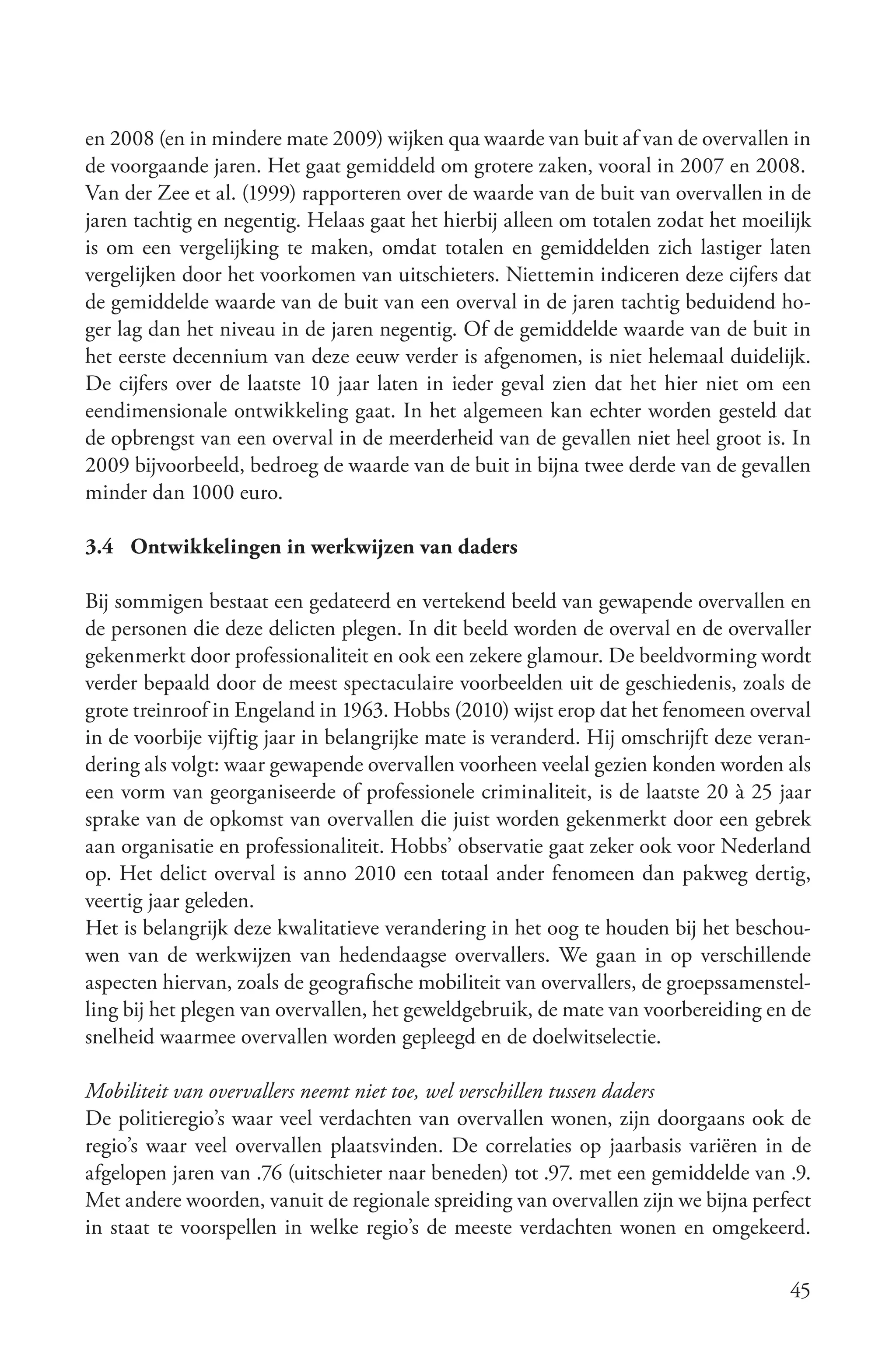 en 2008 (en in mindere mate 2009) wijken qua waarde van buit af van de overvallen in
de voorgaande jaren. Het gaat gemiddeld om grotere zaken, vooral in 2007 en 2008.
Van der Zee et al. (1999) rapporteren over de waarde van de buit van overvallen in de
jaren tachtig en negentig. Helaas gaat het hierbij alleen om totalen zodat het moeilijk
is om een vergelijking te maken, omdat totalen en gemiddelden zich lastiger laten
vergelijken door het voorkomen van uitschieters. Niettemin indiceren deze cijfers dat
de gemiddelde waarde van de buit van een overval in de jaren tachtig beduidend ho-
ger lag dan het niveau in de jaren negentig. Of de gemiddelde waarde van de buit in
het eerste decennium van deze eeuw verder is afgenomen, is niet helemaal duidelijk.
De cijfers over de laatste 10 jaar laten in ieder geval zien dat het hier niet om een
eendimensionale ontwikkeling gaat. In het algemeen kan echter worden gesteld dat
de opbrengst van een overval in de meerderheid van de gevallen niet heel groot is. In
2009 bijvoorbeeld, bedroeg de waarde van de buit in bijna twee derde van de gevallen
minder dan 1000 euro.

3.4 Ontwikkelingen in werkwijzen van daders

Bij sommigen bestaat een gedateerd en vertekend beeld van gewapende overvallen en
de personen die deze delicten plegen. In dit beeld worden de overval en de overvaller
gekenmerkt door professionaliteit en ook een zekere glamour. De beeldvorming wordt
verder bepaald door de meest spectaculaire voorbeelden uit de geschiedenis, zoals de
grote treinroof in Engeland in 1963. Hobbs (2010) wijst erop dat het fenomeen overval
in de voorbije vijftig jaar in belangrijke mate is veranderd. Hij omschrijft deze veran-
dering als volgt: waar gewapende overvallen voorheen veelal gezien konden worden als
een vorm van georganiseerde of professionele criminaliteit, is de laatste 20 à 25 jaar
sprake van de opkomst van overvallen die juist worden gekenmerkt door een gebrek
aan organisatie en professionaliteit. Hobbs’ observatie gaat zeker ook voor Nederland
op. Het delict overval is anno 2010 een totaal ander fenomeen dan pakweg dertig,
veertig jaar geleden.
Het is belangrijk deze kwalitatieve verandering in het oog te houden bij het beschou-
wen van de werkwijzen van hedendaagse overvallers. We gaan in op verschillende
aspecten hiervan, zoals de geografische mobiliteit van overvallers, de groepssamenstel-
ling bij het plegen van overvallen, het geweldgebruik, de mate van voorbereiding en de
snelheid waarmee overvallen worden gepleegd en de doelwitselectie.

Mobiliteit van overvallers neemt niet toe, wel verschillen tussen daders
De politieregio’s waar veel verdachten van overvallen wonen, zijn doorgaans ook de
regio’s waar veel overvallen plaatsvinden. De correlaties op jaarbasis variëren in de
afgelopen jaren van .76 (uitschieter naar beneden) tot .97. met een gemiddelde van .9.
Met andere woorden, vanuit de regionale spreiding van overvallen zijn we bijna perfect
in staat te voorspellen in welke regio’s de meeste verdachten wonen en omgekeerd.

                                                                                     45
 