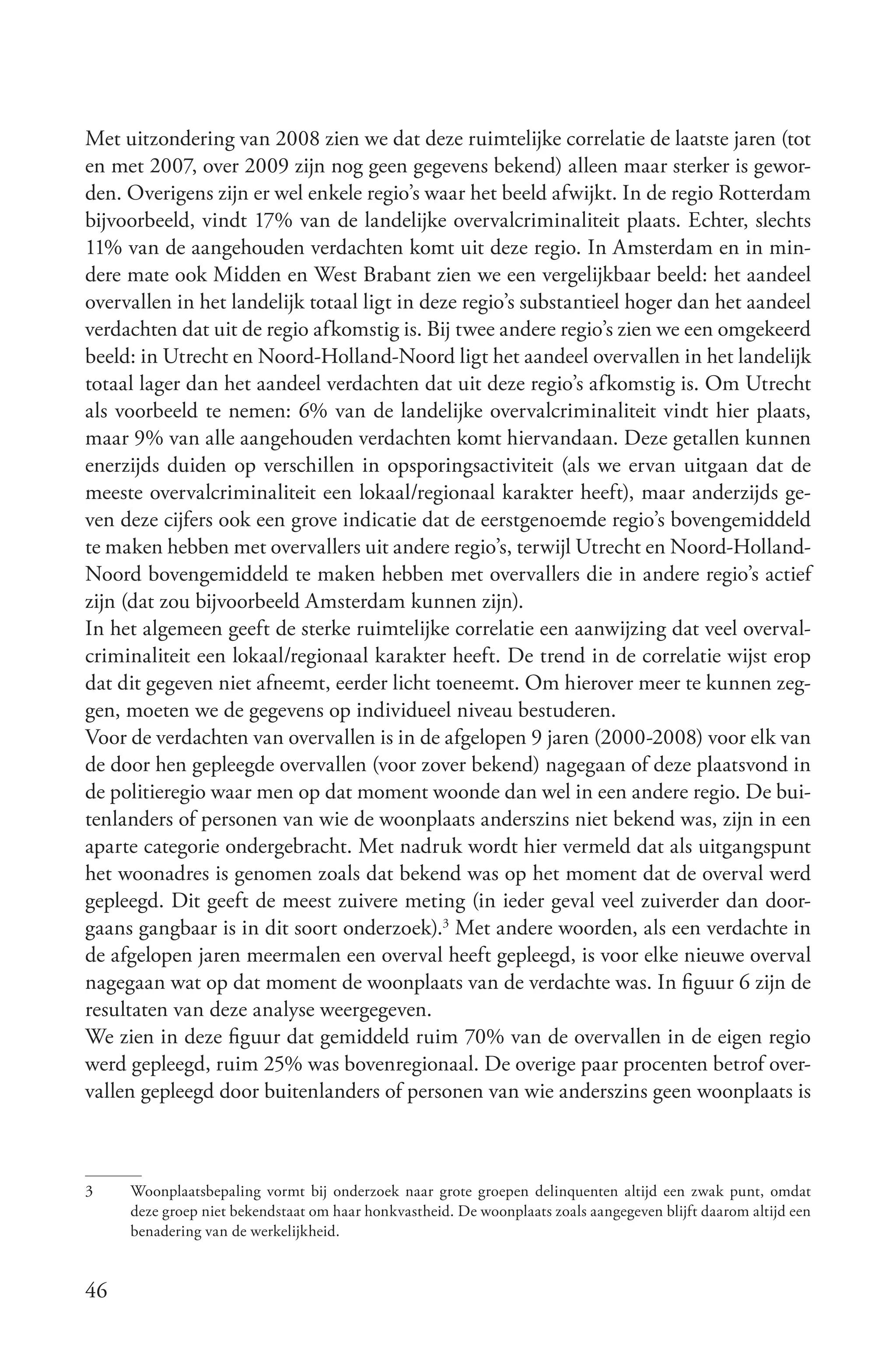 Met uitzondering van 2008 zien we dat deze ruimtelijke correlatie de laatste jaren (tot
en met 2007, over 2009 zijn nog geen gegevens bekend) alleen maar sterker is gewor-
den. Overigens zijn er wel enkele regio’s waar het beeld afwijkt. In de regio Rotterdam
bijvoorbeeld, vindt 17% van de landelijke overvalcriminaliteit plaats. Echter, slechts
11% van de aangehouden verdachten komt uit deze regio. In Amsterdam en in min-
dere mate ook Midden en West Brabant zien we een vergelijkbaar beeld: het aandeel
overvallen in het landelijk totaal ligt in deze regio’s substantieel hoger dan het aandeel
verdachten dat uit de regio afkomstig is. Bij twee andere regio’s zien we een omgekeerd
beeld: in Utrecht en Noord-Holland-Noord ligt het aandeel overvallen in het landelijk
totaal lager dan het aandeel verdachten dat uit deze regio’s afkomstig is. Om Utrecht
als voorbeeld te nemen: 6% van de landelijke overvalcriminaliteit vindt hier plaats,
maar 9% van alle aangehouden verdachten komt hiervandaan. Deze getallen kunnen
enerzijds duiden op verschillen in opsporingsactiviteit (als we ervan uitgaan dat de
meeste overvalcriminaliteit een lokaal/regionaal karakter heeft), maar anderzijds ge-
ven deze cijfers ook een grove indicatie dat de eerstgenoemde regio’s bovengemiddeld
te maken hebben met overvallers uit andere regio’s, terwijl Utrecht en Noord-Holland-
Noord bovengemiddeld te maken hebben met overvallers die in andere regio’s actief
zijn (dat zou bijvoorbeeld Amsterdam kunnen zijn).
In het algemeen geeft de sterke ruimtelijke correlatie een aanwijzing dat veel overval-
criminaliteit een lokaal/regionaal karakter heeft. De trend in de correlatie wijst erop
dat dit gegeven niet afneemt, eerder licht toeneemt. Om hierover meer te kunnen zeg-
gen, moeten we de gegevens op individueel niveau bestuderen.
Voor de verdachten van overvallen is in de afgelopen 9 jaren (2000-2008) voor elk van
de door hen gepleegde overvallen (voor zover bekend) nagegaan of deze plaatsvond in
de politieregio waar men op dat moment woonde dan wel in een andere regio. De bui-
tenlanders of personen van wie de woonplaats anderszins niet bekend was, zijn in een
aparte categorie ondergebracht. Met nadruk wordt hier vermeld dat als uitgangspunt
het woonadres is genomen zoals dat bekend was op het moment dat de overval werd
gepleegd. Dit geeft de meest zuivere meting (in ieder geval veel zuiverder dan door-
gaans gangbaar is in dit soort onderzoek).3 Met andere woorden, als een verdachte in
de afgelopen jaren meermalen een overval heeft gepleegd, is voor elke nieuwe overval
nagegaan wat op dat moment de woonplaats van de verdachte was. In figuur 6 zijn de
resultaten van deze analyse weergegeven.
We zien in deze figuur dat gemiddeld ruim 70% van de overvallen in de eigen regio
werd gepleegd, ruim 25% was bovenregionaal. De overige paar procenten betrof over-
vallen gepleegd door buitenlanders of personen van wie anderszins geen woonplaats is



3    Woonplaatsbepaling vormt bij onderzoek naar grote groepen delinquenten altijd een zwak punt, omdat
     deze groep niet bekendstaat om haar honkvastheid. De woonplaats zoals aangegeven blijft daarom altijd een
     benadering van de werkelijkheid.


46
 