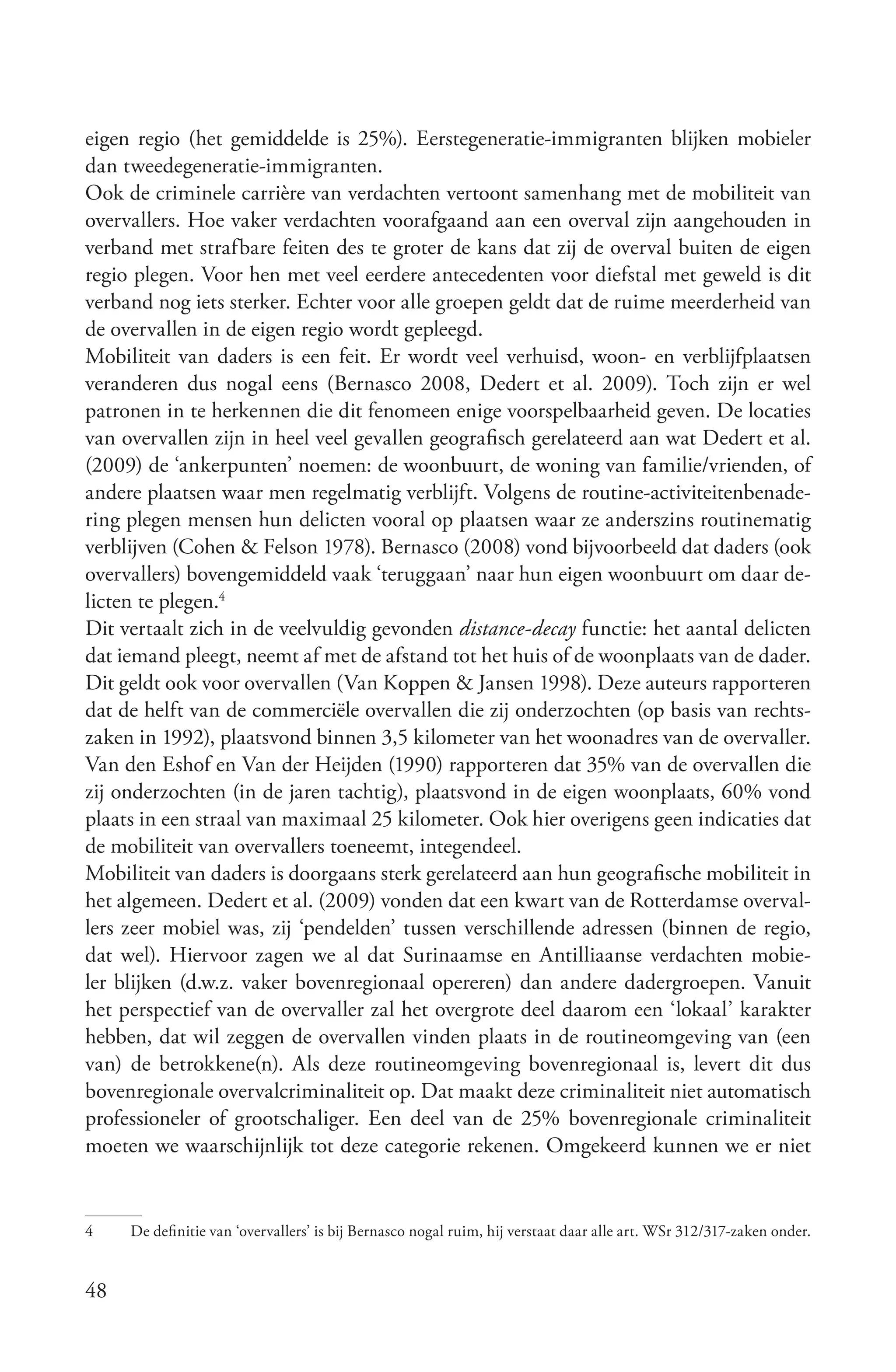 eigen regio (het gemiddelde is 25%). Eerstegeneratie-immigranten blijken mobieler
dan tweedegeneratie-immigranten.
Ook de criminele carrière van verdachten vertoont samenhang met de mobiliteit van
overvallers. Hoe vaker verdachten voorafgaand aan een overval zijn aangehouden in
verband met strafbare feiten des te groter de kans dat zij de overval buiten de eigen
regio plegen. Voor hen met veel eerdere antecedenten voor diefstal met geweld is dit
verband nog iets sterker. Echter voor alle groepen geldt dat de ruime meerderheid van
de overvallen in de eigen regio wordt gepleegd.
Mobiliteit van daders is een feit. Er wordt veel verhuisd, woon- en verblijfplaatsen
veranderen dus nogal eens (Bernasco 2008, Dedert et al. 2009). Toch zijn er wel
patronen in te herkennen die dit fenomeen enige voorspelbaarheid geven. De locaties
van overvallen zijn in heel veel gevallen geografisch gerelateerd aan wat Dedert et al.
(2009) de ‘ankerpunten’ noemen: de woonbuurt, de woning van familie/vrienden, of
andere plaatsen waar men regelmatig verblijft. Volgens de routine-activiteitenbenade-
ring plegen mensen hun delicten vooral op plaatsen waar ze anderszins routinematig
verblijven (Cohen & Felson 1978). Bernasco (2008) vond bijvoorbeeld dat daders (ook
overvallers) bovengemiddeld vaak ‘teruggaan’ naar hun eigen woonbuurt om daar de-
licten te plegen.4
Dit vertaalt zich in de veelvuldig gevonden distance­decay functie: het aantal delicten
dat iemand pleegt, neemt af met de afstand tot het huis of de woonplaats van de dader.
Dit geldt ook voor overvallen (Van Koppen & Jansen 1998). Deze auteurs rapporteren
dat de helft van de commerciële overvallen die zij onderzochten (op basis van rechts-
zaken in 1992), plaatsvond binnen 3,5 kilometer van het woonadres van de overvaller.
Van den Eshof en Van der Heijden (1990) rapporteren dat 35% van de overvallen die
zij onderzochten (in de jaren tachtig), plaatsvond in de eigen woonplaats, 60% vond
plaats in een straal van maximaal 25 kilometer. Ook hier overigens geen indicaties dat
de mobiliteit van overvallers toeneemt, integendeel.
Mobiliteit van daders is doorgaans sterk gerelateerd aan hun geografische mobiliteit in
het algemeen. Dedert et al. (2009) vonden dat een kwart van de Rotterdamse overval-
lers zeer mobiel was, zij ‘pendelden’ tussen verschillende adressen (binnen de regio,
dat wel). Hiervoor zagen we al dat Surinaamse en Antilliaanse verdachten mobie-
ler blijken (d.w.z. vaker bovenregionaal opereren) dan andere dadergroepen. Vanuit
het perspectief van de overvaller zal het overgrote deel daarom een ‘lokaal’ karakter
hebben, dat wil zeggen de overvallen vinden plaats in de routineomgeving van (een
van) de betrokkene(n). Als deze routineomgeving bovenregionaal is, levert dit dus
bovenregionale overvalcriminaliteit op. Dat maakt deze criminaliteit niet automatisch
professioneler of grootschaliger. Een deel van de 25% bovenregionale criminaliteit
moeten we waarschijnlijk tot deze categorie rekenen. Omgekeerd kunnen we er niet


4    De definitie van ‘overvallers’ is bij Bernasco nogal ruim, hij verstaat daar alle art. WSr 312/317-zaken onder.


48
 