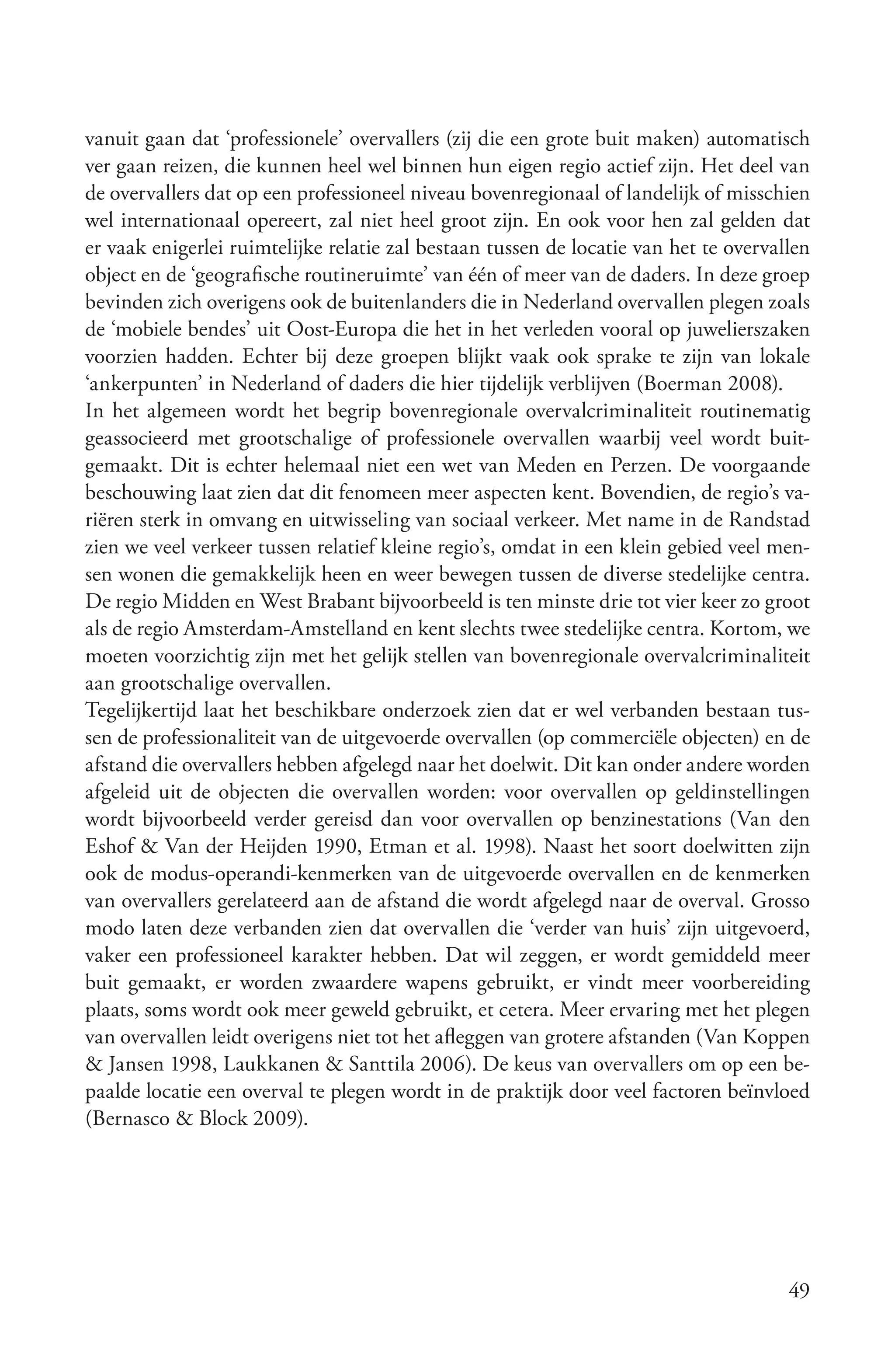 vanuit gaan dat ‘professionele’ overvallers (zij die een grote buit maken) automatisch
ver gaan reizen, die kunnen heel wel binnen hun eigen regio actief zijn. Het deel van
de overvallers dat op een professioneel niveau bovenregionaal of landelijk of misschien
wel internationaal opereert, zal niet heel groot zijn. En ook voor hen zal gelden dat
er vaak enigerlei ruimtelijke relatie zal bestaan tussen de locatie van het te overvallen
object en de ‘geografische routineruimte’ van één of meer van de daders. In deze groep
bevinden zich overigens ook de buitenlanders die in Nederland overvallen plegen zoals
de ‘mobiele bendes’ uit Oost-Europa die het in het verleden vooral op juwelierszaken
voorzien hadden. Echter bij deze groepen blijkt vaak ook sprake te zijn van lokale
‘ankerpunten’ in Nederland of daders die hier tijdelijk verblijven (Boerman 2008).
In het algemeen wordt het begrip bovenregionale overvalcriminaliteit routinematig
geassocieerd met grootschalige of professionele overvallen waarbij veel wordt buit-
gemaakt. Dit is echter helemaal niet een wet van Meden en Perzen. De voorgaande
beschouwing laat zien dat dit fenomeen meer aspecten kent. Bovendien, de regio’s va-
riëren sterk in omvang en uitwisseling van sociaal verkeer. Met name in de Randstad
zien we veel verkeer tussen relatief kleine regio’s, omdat in een klein gebied veel men-
sen wonen die gemakkelijk heen en weer bewegen tussen de diverse stedelijke centra.
De regio Midden en West Brabant bijvoorbeeld is ten minste drie tot vier keer zo groot
als de regio Amsterdam-Amstelland en kent slechts twee stedelijke centra. Kortom, we
moeten voorzichtig zijn met het gelijk stellen van bovenregionale overvalcriminaliteit
aan grootschalige overvallen.
Tegelijkertijd laat het beschikbare onderzoek zien dat er wel verbanden bestaan tus-
sen de professionaliteit van de uitgevoerde overvallen (op commerciële objecten) en de
afstand die overvallers hebben afgelegd naar het doelwit. Dit kan onder andere worden
afgeleid uit de objecten die overvallen worden: voor overvallen op geldinstellingen
wordt bijvoorbeeld verder gereisd dan voor overvallen op benzinestations (Van den
Eshof & Van der Heijden 1990, Etman et al. 1998). Naast het soort doelwitten zijn
ook de modus-operandi-kenmerken van de uitgevoerde overvallen en de kenmerken
van overvallers gerelateerd aan de afstand die wordt afgelegd naar de overval. Grosso
modo laten deze verbanden zien dat overvallen die ‘verder van huis’ zijn uitgevoerd,
vaker een professioneel karakter hebben. Dat wil zeggen, er wordt gemiddeld meer
buit gemaakt, er worden zwaardere wapens gebruikt, er vindt meer voorbereiding
plaats, soms wordt ook meer geweld gebruikt, et cetera. Meer ervaring met het plegen
van overvallen leidt overigens niet tot het afleggen van grotere afstanden (Van Koppen
& Jansen 1998, Laukkanen & Santtila 2006). De keus van overvallers om op een be-
paalde locatie een overval te plegen wordt in de praktijk door veel factoren beïnvloed
(Bernasco & Block 2009).




                                                                                      49
 