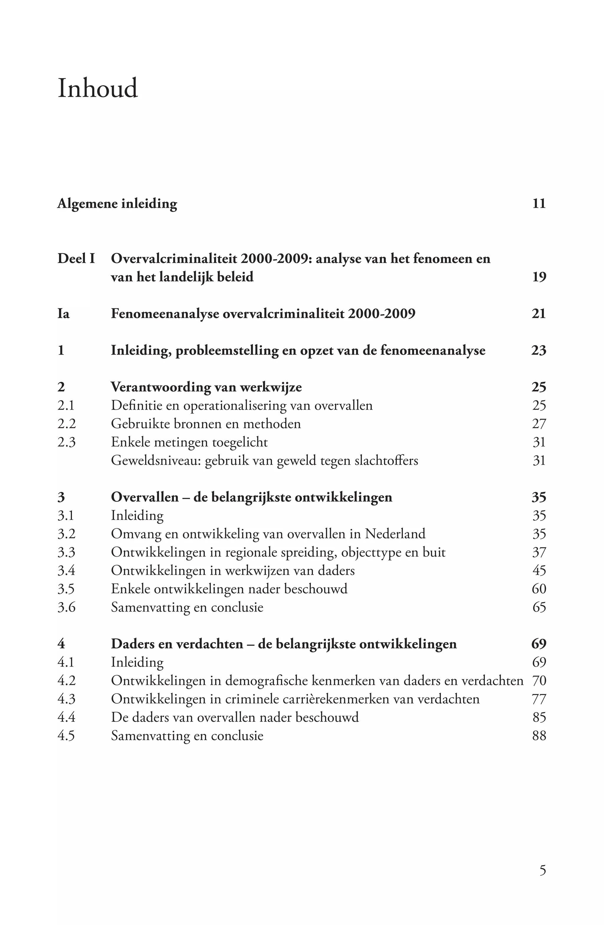 Inhoud


Algemene inleiding                                                            11


Deel I   Overvalcriminaliteit 2000-2009: analyse van het fenomeen en
         van het landelijk beleid                                             19

Ia       Fenomeenanalyse overvalcriminaliteit 2000-2009                       21

1        Inleiding, probleemstelling en opzet van de fenomeenanalyse          23

2        Verantwoording van werkwijze                                         25
2.1      Definitie en operationalisering van overvallen                       25
2.2      Gebruikte bronnen en methoden                                        27
2.3      Enkele metingen toegelicht                                           31
         Geweldsniveau: gebruik van geweld tegen slachtoffers                 31

3        Overvallen – de belangrijkste ontwikkelingen                         35
3.1      Inleiding                                                            35
3.2      Omvang en ontwikkeling van overvallen in Nederland                   35
3.3      Ontwikkelingen in regionale spreiding, objecttype en buit            37
3.4      Ontwikkelingen in werkwijzen van daders                              45
3.5      Enkele ontwikkelingen nader beschouwd                                60
3.6      Samenvatting en conclusie                                            65

4        Daders en verdachten – de belangrijkste ontwikkelingen               69
4.1      Inleiding                                                            69
4.2      Ontwikkelingen in demografische kenmerken van daders en verdachten   70
4.3      Ontwikkelingen in criminele carrièrekenmerken van verdachten         77
4.4      De daders van overvallen nader beschouwd                             85
4.5      Samenvatting en conclusie                                            88




                                                                               5
 