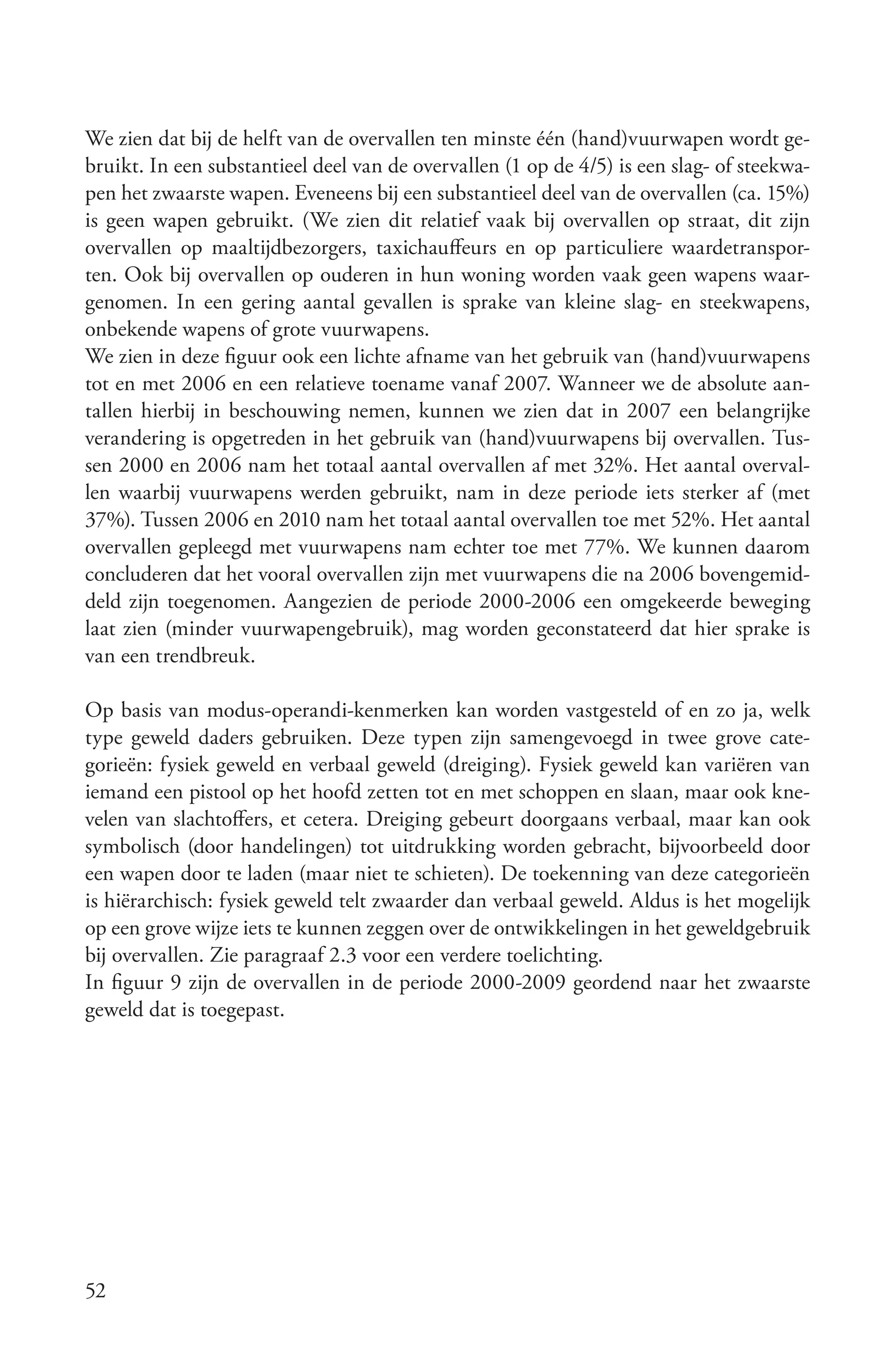We zien dat bij de helft van de overvallen ten minste één (hand)vuurwapen wordt ge-
bruikt. In een substantieel deel van de overvallen (1 op de 4/5) is een slag- of steekwa-
pen het zwaarste wapen. Eveneens bij een substantieel deel van de overvallen (ca. 15%)
is geen wapen gebruikt. (We zien dit relatief vaak bij overvallen op straat, dit zijn
overvallen op maaltijdbezorgers, taxichauffeurs en op particuliere waardetranspor-
ten. Ook bij overvallen op ouderen in hun woning worden vaak geen wapens waar-
genomen. In een gering aantal gevallen is sprake van kleine slag- en steekwapens,
onbekende wapens of grote vuurwapens.
We zien in deze figuur ook een lichte afname van het gebruik van (hand)vuurwapens
tot en met 2006 en een relatieve toename vanaf 2007. Wanneer we de absolute aan-
tallen hierbij in beschouwing nemen, kunnen we zien dat in 2007 een belangrijke
verandering is opgetreden in het gebruik van (hand)vuurwapens bij overvallen. Tus-
sen 2000 en 2006 nam het totaal aantal overvallen af met 32%. Het aantal overval-
len waarbij vuurwapens werden gebruikt, nam in deze periode iets sterker af (met
37%). Tussen 2006 en 2010 nam het totaal aantal overvallen toe met 52%. Het aantal
overvallen gepleegd met vuurwapens nam echter toe met 77%. We kunnen daarom
concluderen dat het vooral overvallen zijn met vuurwapens die na 2006 bovengemid-
deld zijn toegenomen. Aangezien de periode 2000-2006 een omgekeerde beweging
laat zien (minder vuurwapengebruik), mag worden geconstateerd dat hier sprake is
van een trendbreuk.

Op basis van modus-operandi-kenmerken kan worden vastgesteld of en zo ja, welk
type geweld daders gebruiken. Deze typen zijn samengevoegd in twee grove cate-
gorieën: fysiek geweld en verbaal geweld (dreiging). Fysiek geweld kan variëren van
iemand een pistool op het hoofd zetten tot en met schoppen en slaan, maar ook kne-
velen van slachtoffers, et cetera. Dreiging gebeurt doorgaans verbaal, maar kan ook
symbolisch (door handelingen) tot uitdrukking worden gebracht, bijvoorbeeld door
een wapen door te laden (maar niet te schieten). De toekenning van deze categorieën
is hiërarchisch: fysiek geweld telt zwaarder dan verbaal geweld. Aldus is het mogelijk
op een grove wijze iets te kunnen zeggen over de ontwikkelingen in het geweldgebruik
bij overvallen. Zie paragraaf 2.3 voor een verdere toelichting.
In figuur 9 zijn de overvallen in de periode 2000-2009 geordend naar het zwaarste
geweld dat is toegepast.




52
 