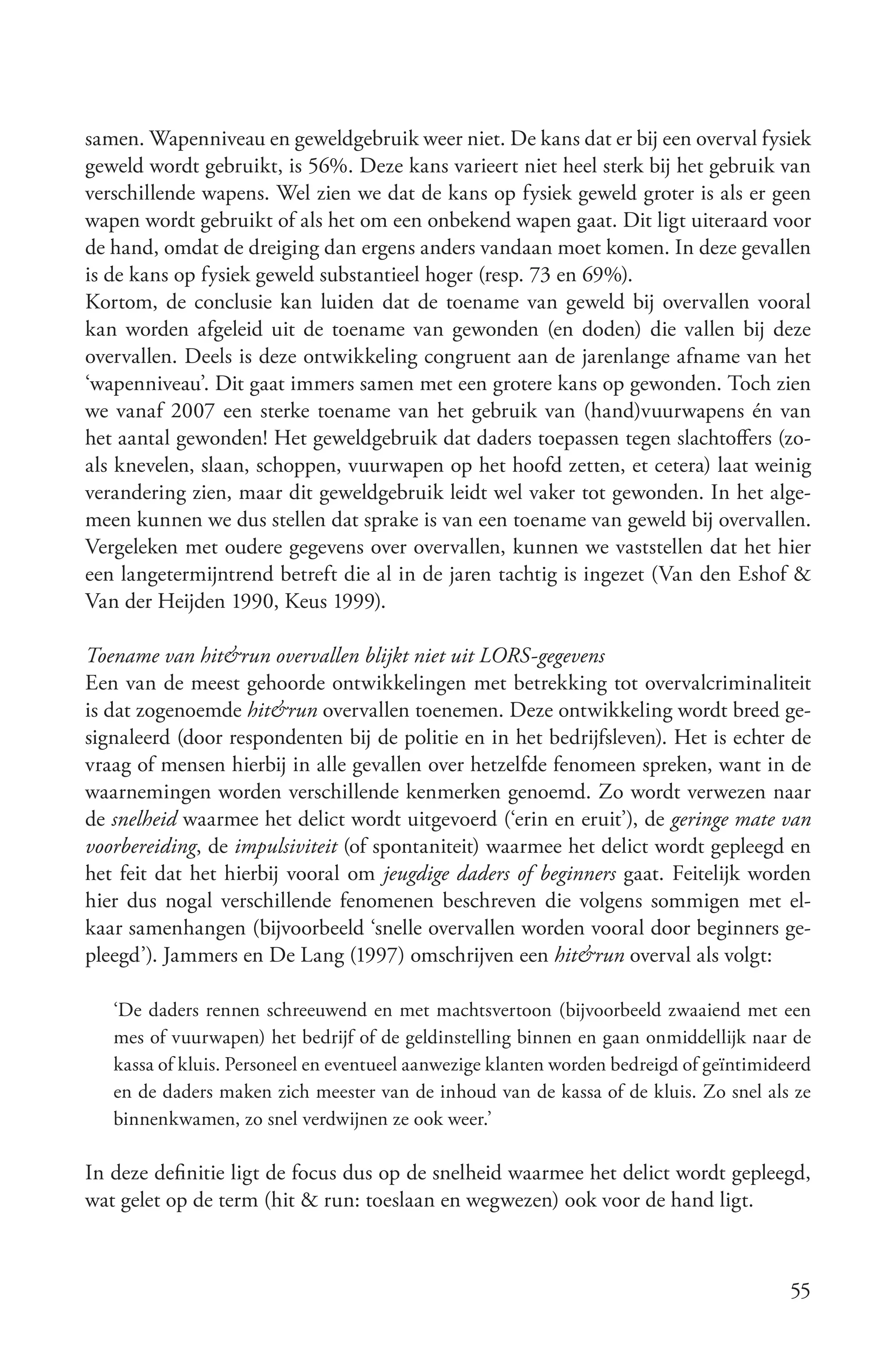 samen. Wapenniveau en geweldgebruik weer niet. De kans dat er bij een overval fysiek
geweld wordt gebruikt, is 56%. Deze kans varieert niet heel sterk bij het gebruik van
verschillende wapens. Wel zien we dat de kans op fysiek geweld groter is als er geen
wapen wordt gebruikt of als het om een onbekend wapen gaat. Dit ligt uiteraard voor
de hand, omdat de dreiging dan ergens anders vandaan moet komen. In deze gevallen
is de kans op fysiek geweld substantieel hoger (resp. 73 en 69%).
Kortom, de conclusie kan luiden dat de toename van geweld bij overvallen vooral
kan worden afgeleid uit de toename van gewonden (en doden) die vallen bij deze
overvallen. Deels is deze ontwikkeling congruent aan de jarenlange afname van het
‘wapenniveau’. Dit gaat immers samen met een grotere kans op gewonden. Toch zien
we vanaf 2007 een sterke toename van het gebruik van (hand)vuurwapens én van
het aantal gewonden! Het geweldgebruik dat daders toepassen tegen slachtoffers (zo-
als knevelen, slaan, schoppen, vuurwapen op het hoofd zetten, et cetera) laat weinig
verandering zien, maar dit geweldgebruik leidt wel vaker tot gewonden. In het alge-
meen kunnen we dus stellen dat sprake is van een toename van geweld bij overvallen.
Vergeleken met oudere gegevens over overvallen, kunnen we vaststellen dat het hier
een langetermijntrend betreft die al in de jaren tachtig is ingezet (Van den Eshof &
Van der Heijden 1990, Keus 1999).

Toename van hit&run overvallen blijkt niet uit LORS­gegevens
Een van de meest gehoorde ontwikkelingen met betrekking tot overvalcriminaliteit
is dat zogenoemde hit&run overvallen toenemen. Deze ontwikkeling wordt breed ge-
signaleerd (door respondenten bij de politie en in het bedrijfsleven). Het is echter de
vraag of mensen hierbij in alle gevallen over hetzelfde fenomeen spreken, want in de
waarnemingen worden verschillende kenmerken genoemd. Zo wordt verwezen naar
de snelheid waarmee het delict wordt uitgevoerd (‘erin en eruit’), de geringe mate van
voorbereiding, de impulsiviteit (of spontaniteit) waarmee het delict wordt gepleegd en
het feit dat het hierbij vooral om jeugdige daders of beginners gaat. Feitelijk worden
hier dus nogal verschillende fenomenen beschreven die volgens sommigen met el-
kaar samenhangen (bijvoorbeeld ‘snelle overvallen worden vooral door beginners ge-
pleegd’). Jammers en De Lang (1997) omschrijven een hit&run overval als volgt:

   ‘De daders rennen schreeuwend en met machtsvertoon (bijvoorbeeld zwaaiend met een
   mes of vuurwapen) het bedrijf of de geldinstelling binnen en gaan onmiddellijk naar de
   kassa of kluis. Personeel en eventueel aanwezige klanten worden bedreigd of geïntimideerd
   en de daders maken zich meester van de inhoud van de kassa of de kluis. Zo snel als ze
   binnenkwamen, zo snel verdwijnen ze ook weer.’

In deze definitie ligt de focus dus op de snelheid waarmee het delict wordt gepleegd,
wat gelet op de term (hit & run: toeslaan en wegwezen) ook voor de hand ligt.



                                                                                         55
 