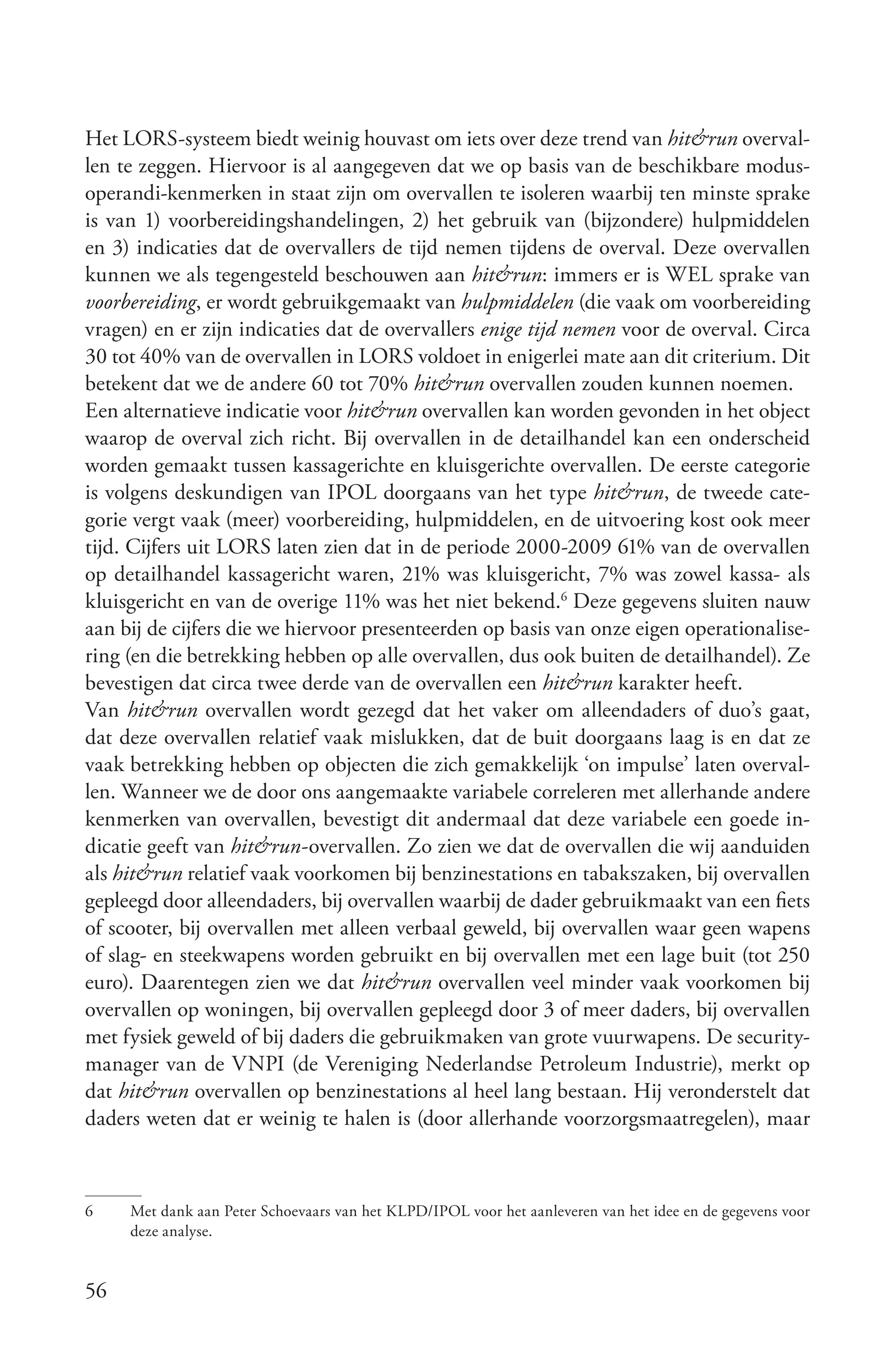 Het LORS-systeem biedt weinig houvast om iets over deze trend van hit&run overval-
len te zeggen. Hiervoor is al aangegeven dat we op basis van de beschikbare modus-
operandi-kenmerken in staat zijn om overvallen te isoleren waarbij ten minste sprake
is van 1) voorbereidingshandelingen, 2) het gebruik van (bijzondere) hulpmiddelen
en 3) indicaties dat de overvallers de tijd nemen tijdens de overval. Deze overvallen
kunnen we als tegengesteld beschouwen aan hit&run: immers er is WEL sprake van
voorbereiding, er wordt gebruikgemaakt van hulpmiddelen (die vaak om voorbereiding
vragen) en er zijn indicaties dat de overvallers enige tijd nemen voor de overval. Circa
30 tot 40% van de overvallen in LORS voldoet in enigerlei mate aan dit criterium. Dit
betekent dat we de andere 60 tot 70% hit&run overvallen zouden kunnen noemen.
Een alternatieve indicatie voor hit&run overvallen kan worden gevonden in het object
waarop de overval zich richt. Bij overvallen in de detailhandel kan een onderscheid
worden gemaakt tussen kassagerichte en kluisgerichte overvallen. De eerste categorie
is volgens deskundigen van IPOL doorgaans van het type hit&run, de tweede cate-
gorie vergt vaak (meer) voorbereiding, hulpmiddelen, en de uitvoering kost ook meer
tijd. Cijfers uit LORS laten zien dat in de periode 2000-2009 61% van de overvallen
op detailhandel kassagericht waren, 21% was kluisgericht, 7% was zowel kassa- als
kluisgericht en van de overige 11% was het niet bekend.6 Deze gegevens sluiten nauw
aan bij de cijfers die we hiervoor presenteerden op basis van onze eigen operationalise-
ring (en die betrekking hebben op alle overvallen, dus ook buiten de detailhandel). Ze
bevestigen dat circa twee derde van de overvallen een hit&run karakter heeft.
Van hit&run overvallen wordt gezegd dat het vaker om alleendaders of duo’s gaat,
dat deze overvallen relatief vaak mislukken, dat de buit doorgaans laag is en dat ze
vaak betrekking hebben op objecten die zich gemakkelijk ‘on impulse’ laten overval-
len. Wanneer we de door ons aangemaakte variabele correleren met allerhande andere
kenmerken van overvallen, bevestigt dit andermaal dat deze variabele een goede in-
dicatie geeft van hit&run­overvallen. Zo zien we dat de overvallen die wij aanduiden
als hit&run relatief vaak voorkomen bij benzinestations en tabakszaken, bij overvallen
gepleegd door alleendaders, bij overvallen waarbij de dader gebruikmaakt van een fiets
of scooter, bij overvallen met alleen verbaal geweld, bij overvallen waar geen wapens
of slag- en steekwapens worden gebruikt en bij overvallen met een lage buit (tot 250
euro). Daarentegen zien we dat hit&run overvallen veel minder vaak voorkomen bij
overvallen op woningen, bij overvallen gepleegd door 3 of meer daders, bij overvallen
met fysiek geweld of bij daders die gebruikmaken van grote vuurwapens. De security-
manager van de VNPI (de Vereniging Nederlandse Petroleum Industrie), merkt op
dat hit&run overvallen op benzinestations al heel lang bestaan. Hij veronderstelt dat
daders weten dat er weinig te halen is (door allerhande voorzorgsmaatregelen), maar



6    Met dank aan Peter Schoevaars van het KLPD/IPOL voor het aanleveren van het idee en de gegevens voor
     deze analyse.


56
 