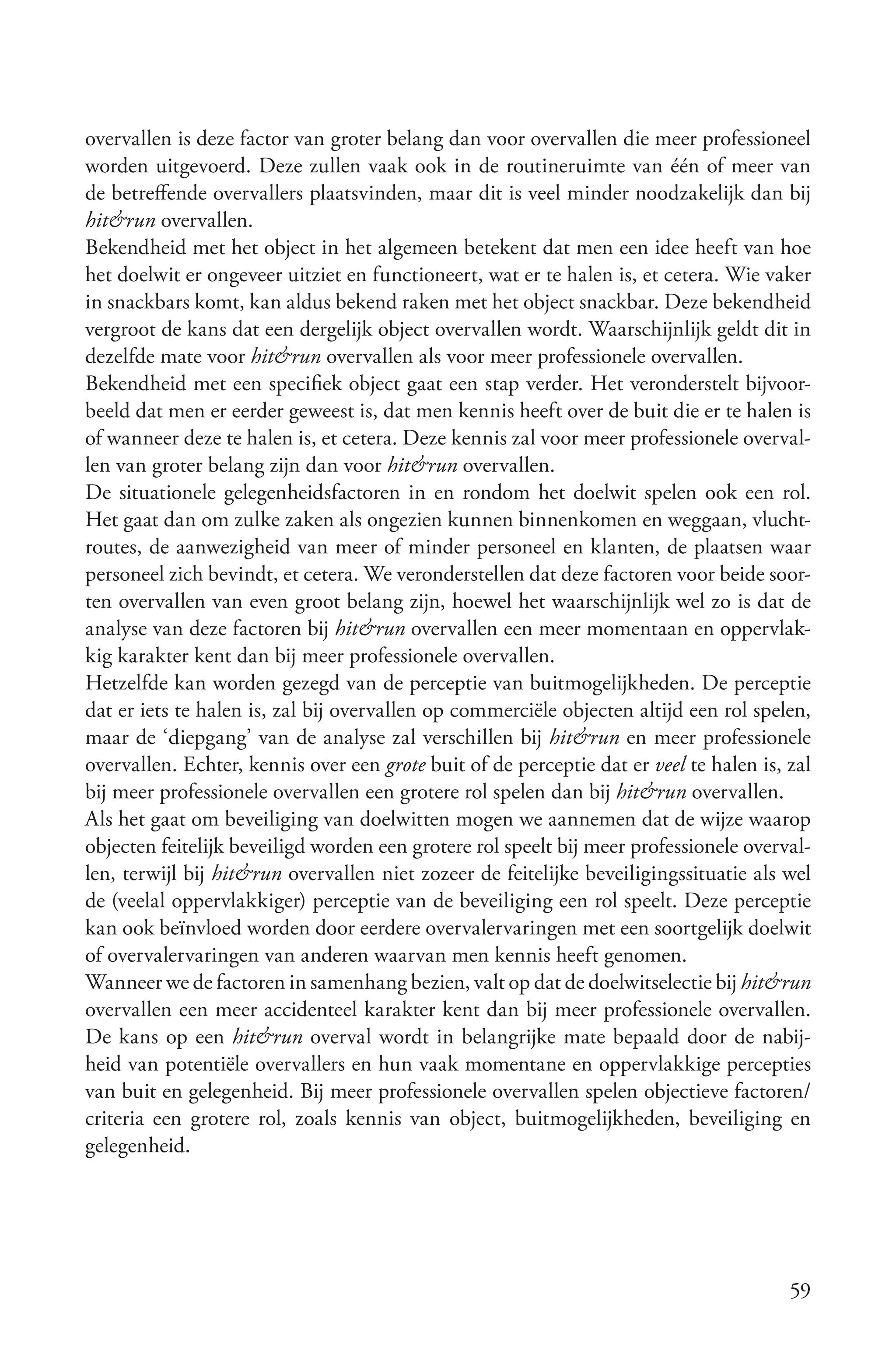 overvallen is deze factor van groter belang dan voor overvallen die meer professioneel
worden uitgevoerd. Deze zullen vaak ook in de routineruimte van één of meer van
de betreffende overvallers plaatsvinden, maar dit is veel minder noodzakelijk dan bij
hit&run overvallen.
Bekendheid met het object in het algemeen betekent dat men een idee heeft van hoe
het doelwit er ongeveer uitziet en functioneert, wat er te halen is, et cetera. Wie vaker
in snackbars komt, kan aldus bekend raken met het object snackbar. Deze bekendheid
vergroot de kans dat een dergelijk object overvallen wordt. Waarschijnlijk geldt dit in
dezelfde mate voor hit&run overvallen als voor meer professionele overvallen.
Bekendheid met een specifiek object gaat een stap verder. Het veronderstelt bijvoor-
beeld dat men er eerder geweest is, dat men kennis heeft over de buit die er te halen is
of wanneer deze te halen is, et cetera. Deze kennis zal voor meer professionele overval-
len van groter belang zijn dan voor hit&run overvallen.
De situationele gelegenheidsfactoren in en rondom het doelwit spelen ook een rol.
Het gaat dan om zulke zaken als ongezien kunnen binnenkomen en weggaan, vlucht-
routes, de aanwezigheid van meer of minder personeel en klanten, de plaatsen waar
personeel zich bevindt, et cetera. We veronderstellen dat deze factoren voor beide soor-
ten overvallen van even groot belang zijn, hoewel het waarschijnlijk wel zo is dat de
analyse van deze factoren bij hit&run overvallen een meer momentaan en oppervlak-
kig karakter kent dan bij meer professionele overvallen.
Hetzelfde kan worden gezegd van de perceptie van buitmogelijkheden. De perceptie
dat er iets te halen is, zal bij overvallen op commerciële objecten altijd een rol spelen,
maar de ‘diepgang’ van de analyse zal verschillen bij hit&run en meer professionele
overvallen. Echter, kennis over een grote buit of de perceptie dat er veel te halen is, zal
bij meer professionele overvallen een grotere rol spelen dan bij hit&run overvallen.
Als het gaat om beveiliging van doelwitten mogen we aannemen dat de wijze waarop
objecten feitelijk beveiligd worden een grotere rol speelt bij meer professionele overval-
len, terwijl bij hit&run overvallen niet zozeer de feitelijke beveiligingssituatie als wel
de (veelal oppervlakkiger) perceptie van de beveiliging een rol speelt. Deze perceptie
kan ook beïnvloed worden door eerdere overvalervaringen met een soortgelijk doelwit
of overvalervaringen van anderen waarvan men kennis heeft genomen.
Wanneer we de factoren in samenhang bezien, valt op dat de doelwitselectie bij hit&run
overvallen een meer accidenteel karakter kent dan bij meer professionele overvallen.
De kans op een hit&run overval wordt in belangrijke mate bepaald door de nabij-
heid van potentiële overvallers en hun vaak momentane en oppervlakkige percepties
van buit en gelegenheid. Bij meer professionele overvallen spelen objectieve factoren/
criteria een grotere rol, zoals kennis van object, buitmogelijkheden, beveiliging en
gelegenheid.




                                                                                        59
 