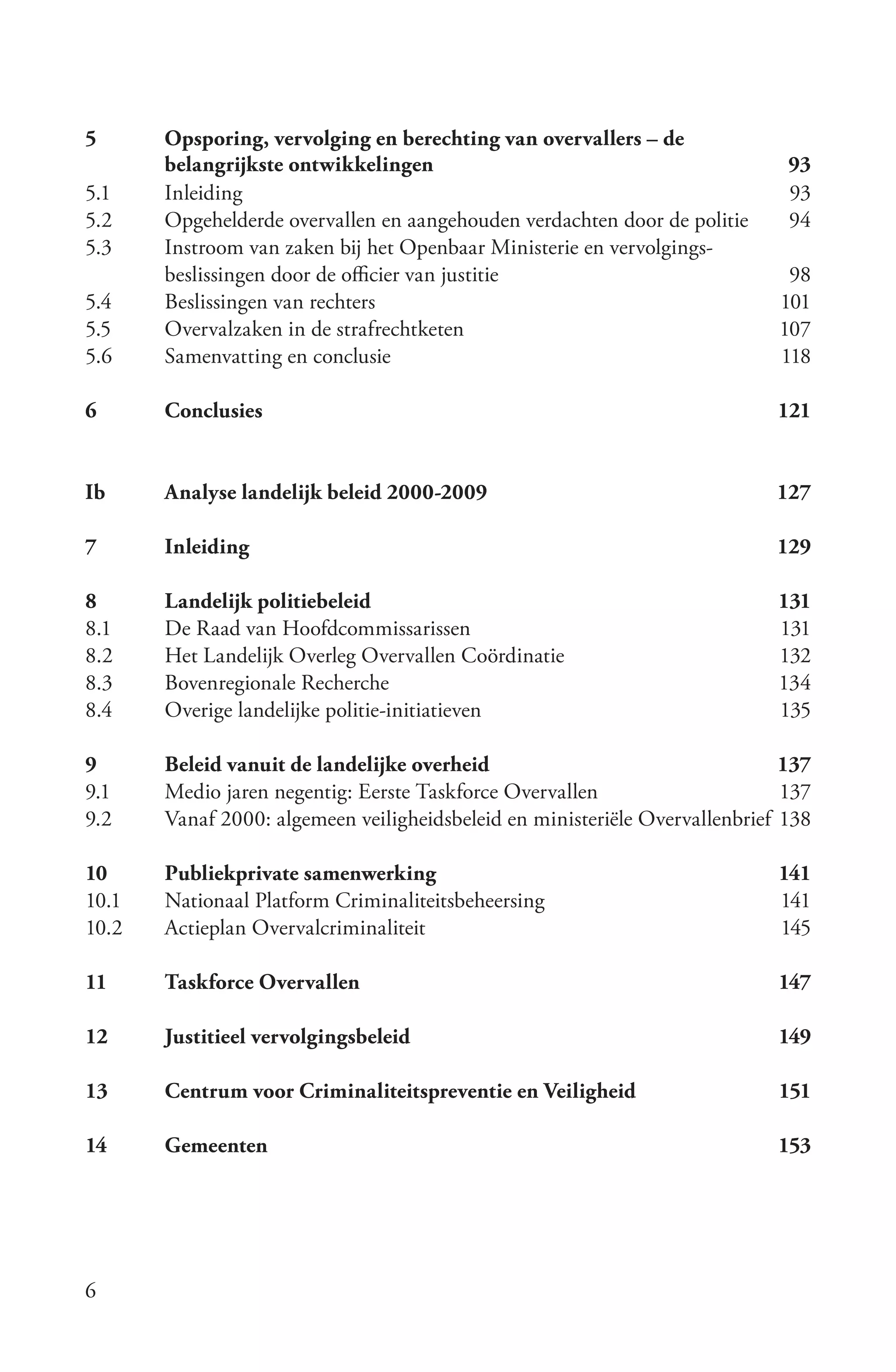 5      Opsporing, vervolging en berechting van overvallers – de
       belangrijkste ontwikkelingen                                           93
5.1    Inleiding                                                              93
5.2    Opgehelderde overvallen en aangehouden verdachten door de politie      94
5.3    Instroom van zaken bij het Openbaar Ministerie en vervolgings-
       beslissingen door de officier van justitie                             98
5.4    Beslissingen van rechters                                             101
5.5    Overvalzaken in de strafrechtketen                                    107
5.6    Samenvatting en conclusie                                             118

6      Conclusies                                                            121


Ib     Analyse landelijk beleid 2000-2009                                    127

7      Inleiding                                                             129

8      Landelijk politiebeleid                                               131
8.1    De Raad van Hoofdcommissarissen                                       131
8.2    Het Landelijk Overleg Overvallen Coördinatie                          132
8.3    Bovenregionale Recherche                                              134
8.4    Overige landelijke politie-initiatieven                               135

9      Beleid vanuit de landelijke overheid                                   137
9.1    Medio jaren negentig: Eerste Taskforce Overvallen                      137
9.2    Vanaf 2000: algemeen veiligheidsbeleid en ministeriële Overvallenbrief 138

10     Publiekprivate samenwerking                                           141
10.1   Nationaal Platform Criminaliteitsbeheersing                           141
10.2   Actieplan Overvalcriminaliteit                                        145

11     Taskforce Overvallen                                                  147

12     Justitieel vervolgingsbeleid                                          149

13     Centrum voor Criminaliteitspreventie en Veiligheid                    151

14     Gemeenten                                                             153




6
 