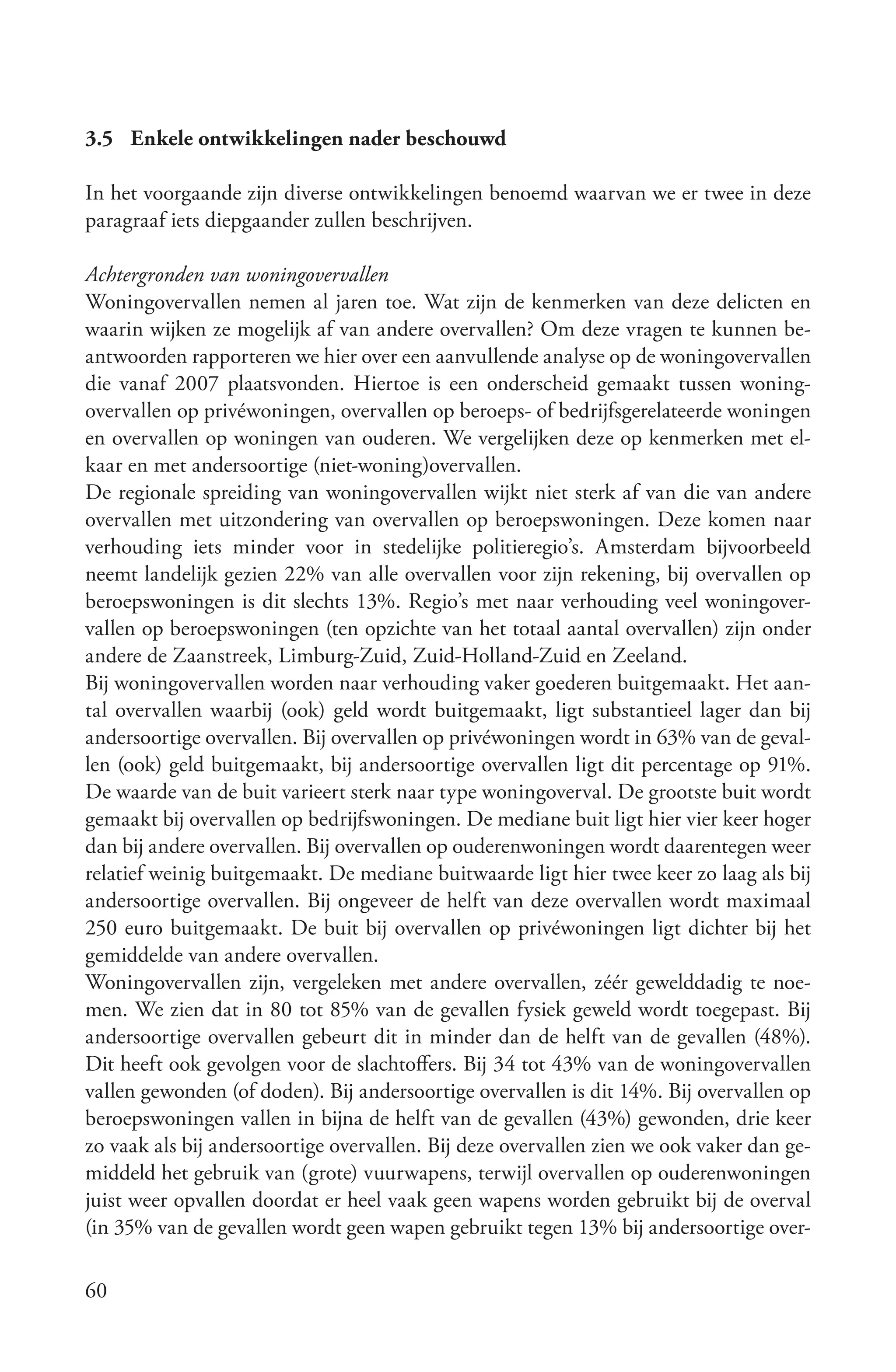 3.5 Enkele ontwikkelingen nader beschouwd

In het voorgaande zijn diverse ontwikkelingen benoemd waarvan we er twee in deze
paragraaf iets diepgaander zullen beschrijven.

Achtergronden van woningovervallen
Woningovervallen nemen al jaren toe. Wat zijn de kenmerken van deze delicten en
waarin wijken ze mogelijk af van andere overvallen? Om deze vragen te kunnen be-
antwoorden rapporteren we hier over een aanvullende analyse op de woningovervallen
die vanaf 2007 plaatsvonden. Hiertoe is een onderscheid gemaakt tussen woning-
overvallen op privéwoningen, overvallen op beroeps- of bedrijfsgerelateerde woningen
en overvallen op woningen van ouderen. We vergelijken deze op kenmerken met el-
kaar en met andersoortige (niet-woning)overvallen.
De regionale spreiding van woningovervallen wijkt niet sterk af van die van andere
overvallen met uitzondering van overvallen op beroepswoningen. Deze komen naar
verhouding iets minder voor in stedelijke politieregio’s. Amsterdam bijvoorbeeld
neemt landelijk gezien 22% van alle overvallen voor zijn rekening, bij overvallen op
beroepswoningen is dit slechts 13%. Regio’s met naar verhouding veel woningover-
vallen op beroepswoningen (ten opzichte van het totaal aantal overvallen) zijn onder
andere de Zaanstreek, Limburg-Zuid, Zuid-Holland-Zuid en Zeeland.
Bij woningovervallen worden naar verhouding vaker goederen buitgemaakt. Het aan-
tal overvallen waarbij (ook) geld wordt buitgemaakt, ligt substantieel lager dan bij
andersoortige overvallen. Bij overvallen op privéwoningen wordt in 63% van de geval-
len (ook) geld buitgemaakt, bij andersoortige overvallen ligt dit percentage op 91%.
De waarde van de buit varieert sterk naar type woningoverval. De grootste buit wordt
gemaakt bij overvallen op bedrijfswoningen. De mediane buit ligt hier vier keer hoger
dan bij andere overvallen. Bij overvallen op ouderenwoningen wordt daarentegen weer
relatief weinig buitgemaakt. De mediane buitwaarde ligt hier twee keer zo laag als bij
andersoortige overvallen. Bij ongeveer de helft van deze overvallen wordt maximaal
250 euro buitgemaakt. De buit bij overvallen op privéwoningen ligt dichter bij het
gemiddelde van andere overvallen.
Woningovervallen zijn, vergeleken met andere overvallen, zéér gewelddadig te noe-
men. We zien dat in 80 tot 85% van de gevallen fysiek geweld wordt toegepast. Bij
andersoortige overvallen gebeurt dit in minder dan de helft van de gevallen (48%).
Dit heeft ook gevolgen voor de slachtoffers. Bij 34 tot 43% van de woningovervallen
vallen gewonden (of doden). Bij andersoortige overvallen is dit 14%. Bij overvallen op
beroepswoningen vallen in bijna de helft van de gevallen (43%) gewonden, drie keer
zo vaak als bij andersoortige overvallen. Bij deze overvallen zien we ook vaker dan ge-
middeld het gebruik van (grote) vuurwapens, terwijl overvallen op ouderenwoningen
juist weer opvallen doordat er heel vaak geen wapens worden gebruikt bij de overval
(in 35% van de gevallen wordt geen wapen gebruikt tegen 13% bij andersoortige over-

60
 