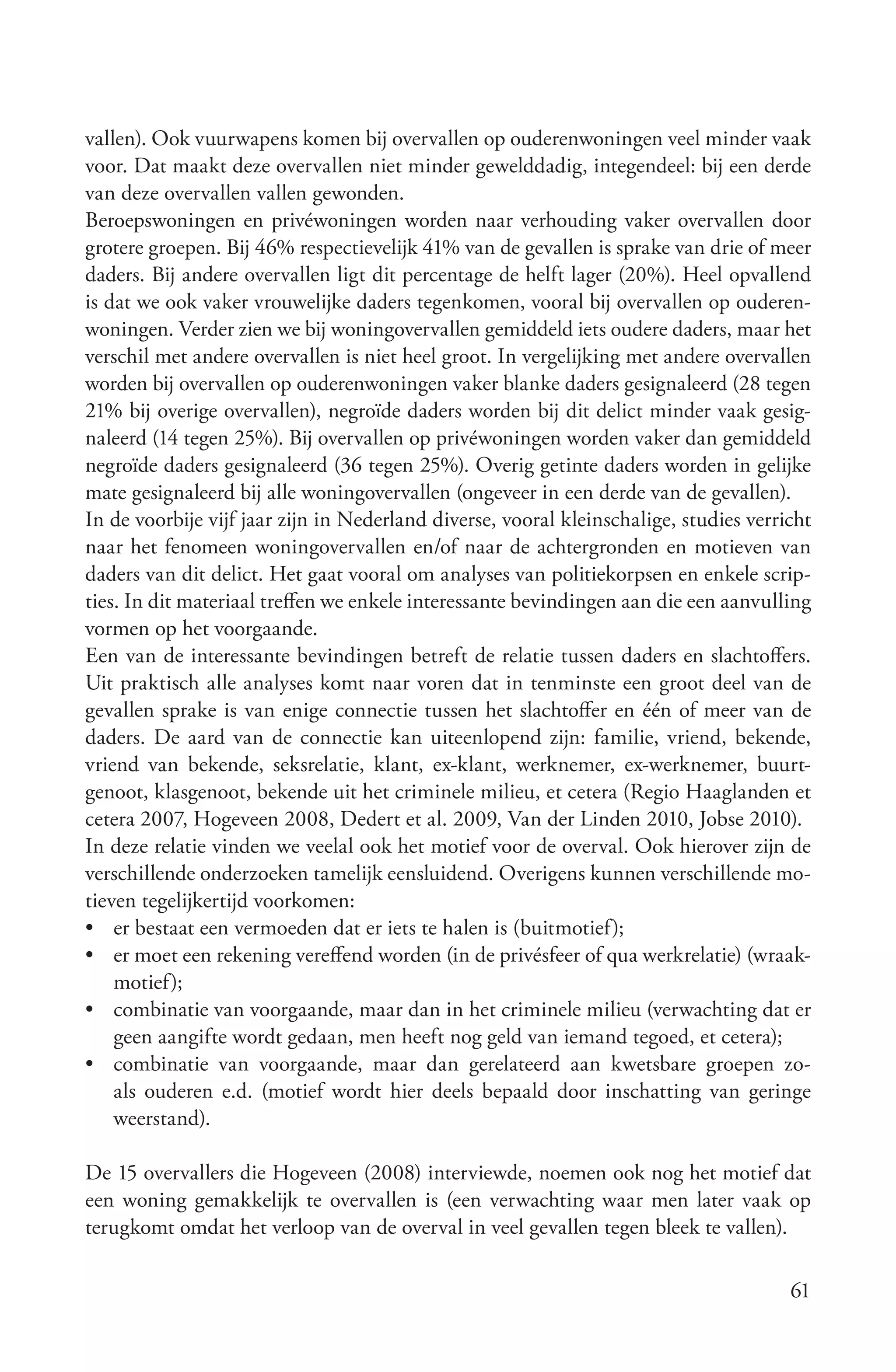 vallen). Ook vuurwapens komen bij overvallen op ouderenwoningen veel minder vaak
voor. Dat maakt deze overvallen niet minder gewelddadig, integendeel: bij een derde
van deze overvallen vallen gewonden.
Beroepswoningen en privéwoningen worden naar verhouding vaker overvallen door
grotere groepen. Bij 46% respectievelijk 41% van de gevallen is sprake van drie of meer
daders. Bij andere overvallen ligt dit percentage de helft lager (20%). Heel opvallend
is dat we ook vaker vrouwelijke daders tegenkomen, vooral bij overvallen op ouderen-
woningen. Verder zien we bij woningovervallen gemiddeld iets oudere daders, maar het
verschil met andere overvallen is niet heel groot. In vergelijking met andere overvallen
worden bij overvallen op ouderenwoningen vaker blanke daders gesignaleerd (28 tegen
21% bij overige overvallen), negroïde daders worden bij dit delict minder vaak gesig-
naleerd (14 tegen 25%). Bij overvallen op privéwoningen worden vaker dan gemiddeld
negroïde daders gesignaleerd (36 tegen 25%). Overig getinte daders worden in gelijke
mate gesignaleerd bij alle woningovervallen (ongeveer in een derde van de gevallen).
In de voorbije vijf jaar zijn in Nederland diverse, vooral kleinschalige, studies verricht
naar het fenomeen woningovervallen en/of naar de achtergronden en motieven van
daders van dit delict. Het gaat vooral om analyses van politiekorpsen en enkele scrip-
ties. In dit materiaal treffen we enkele interessante bevindingen aan die een aanvulling
vormen op het voorgaande.
Een van de interessante bevindingen betreft de relatie tussen daders en slachtoffers.
Uit praktisch alle analyses komt naar voren dat in tenminste een groot deel van de
gevallen sprake is van enige connectie tussen het slachtoffer en één of meer van de
daders. De aard van de connectie kan uiteenlopend zijn: familie, vriend, bekende,
vriend van bekende, seksrelatie, klant, ex-klant, werknemer, ex-werknemer, buurt-
genoot, klasgenoot, bekende uit het criminele milieu, et cetera (Regio Haaglanden et
cetera 2007, Hogeveen 2008, Dedert et al. 2009, Van der Linden 2010, Jobse 2010).
In deze relatie vinden we veelal ook het motief voor de overval. Ook hierover zijn de
verschillende onderzoeken tamelijk eensluidend. Overigens kunnen verschillende mo-
tieven tegelijkertijd voorkomen:
• er bestaat een vermoeden dat er iets te halen is (buitmotief);
• er moet een rekening vereffend worden (in de privésfeer of qua werkrelatie) (wraak-
    motief);
• combinatie van voorgaande, maar dan in het criminele milieu (verwachting dat er
    geen aangifte wordt gedaan, men heeft nog geld van iemand tegoed, et cetera);
• combinatie van voorgaande, maar dan gerelateerd aan kwetsbare groepen zo-
    als ouderen e.d. (motief wordt hier deels bepaald door inschatting van geringe
    weerstand).

De 15 overvallers die Hogeveen (2008) interviewde, noemen ook nog het motief dat
een woning gemakkelijk te overvallen is (een verwachting waar men later vaak op
terugkomt omdat het verloop van de overval in veel gevallen tegen bleek te vallen).

                                                                                       61
 
