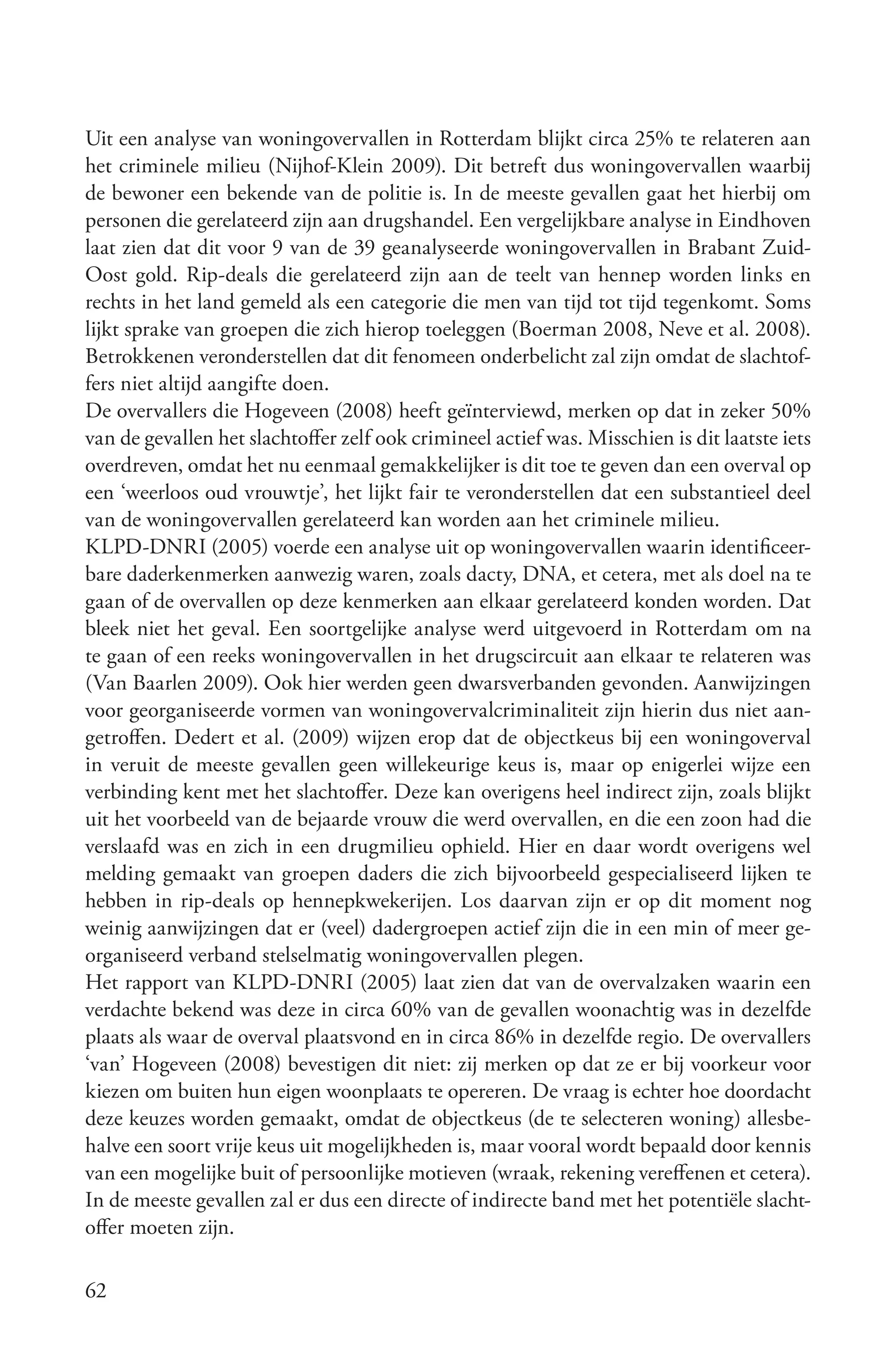 Uit een analyse van woningovervallen in Rotterdam blijkt circa 25% te relateren aan
het criminele milieu (Nijhof-Klein 2009). Dit betreft dus woningovervallen waarbij
de bewoner een bekende van de politie is. In de meeste gevallen gaat het hierbij om
personen die gerelateerd zijn aan drugshandel. Een vergelijkbare analyse in Eindhoven
laat zien dat dit voor 9 van de 39 geanalyseerde woningovervallen in Brabant Zuid-
Oost gold. Rip-deals die gerelateerd zijn aan de teelt van hennep worden links en
rechts in het land gemeld als een categorie die men van tijd tot tijd tegenkomt. Soms
lijkt sprake van groepen die zich hierop toeleggen (Boerman 2008, Neve et al. 2008).
Betrokkenen veronderstellen dat dit fenomeen onderbelicht zal zijn omdat de slachtof-
fers niet altijd aangifte doen.
De overvallers die Hogeveen (2008) heeft geïnterviewd, merken op dat in zeker 50%
van de gevallen het slachtoffer zelf ook crimineel actief was. Misschien is dit laatste iets
overdreven, omdat het nu eenmaal gemakkelijker is dit toe te geven dan een overval op
een ‘weerloos oud vrouwtje’, het lijkt fair te veronderstellen dat een substantieel deel
van de woningovervallen gerelateerd kan worden aan het criminele milieu.
KLPD-DNRI (2005) voerde een analyse uit op woningovervallen waarin identificeer-
bare daderkenmerken aanwezig waren, zoals dacty, DNA, et cetera, met als doel na te
gaan of de overvallen op deze kenmerken aan elkaar gerelateerd konden worden. Dat
bleek niet het geval. Een soortgelijke analyse werd uitgevoerd in Rotterdam om na
te gaan of een reeks woningovervallen in het drugscircuit aan elkaar te relateren was
(Van Baarlen 2009). Ook hier werden geen dwarsverbanden gevonden. Aanwijzingen
voor georganiseerde vormen van woningovervalcriminaliteit zijn hierin dus niet aan-
getroffen. Dedert et al. (2009) wijzen erop dat de objectkeus bij een woningoverval
in veruit de meeste gevallen geen willekeurige keus is, maar op enigerlei wijze een
verbinding kent met het slachtoffer. Deze kan overigens heel indirect zijn, zoals blijkt
uit het voorbeeld van de bejaarde vrouw die werd overvallen, en die een zoon had die
verslaafd was en zich in een drugmilieu ophield. Hier en daar wordt overigens wel
melding gemaakt van groepen daders die zich bijvoorbeeld gespecialiseerd lijken te
hebben in rip-deals op hennepkwekerijen. Los daarvan zijn er op dit moment nog
weinig aanwijzingen dat er (veel) dadergroepen actief zijn die in een min of meer ge-
organiseerd verband stelselmatig woningovervallen plegen.
Het rapport van KLPD-DNRI (2005) laat zien dat van de overvalzaken waarin een
verdachte bekend was deze in circa 60% van de gevallen woonachtig was in dezelfde
plaats als waar de overval plaatsvond en in circa 86% in dezelfde regio. De overvallers
‘van’ Hogeveen (2008) bevestigen dit niet: zij merken op dat ze er bij voorkeur voor
kiezen om buiten hun eigen woonplaats te opereren. De vraag is echter hoe doordacht
deze keuzes worden gemaakt, omdat de objectkeus (de te selecteren woning) allesbe-
halve een soort vrije keus uit mogelijkheden is, maar vooral wordt bepaald door kennis
van een mogelijke buit of persoonlijke motieven (wraak, rekening vereffenen et cetera).
In de meeste gevallen zal er dus een directe of indirecte band met het potentiële slacht-
offer moeten zijn.

62
 